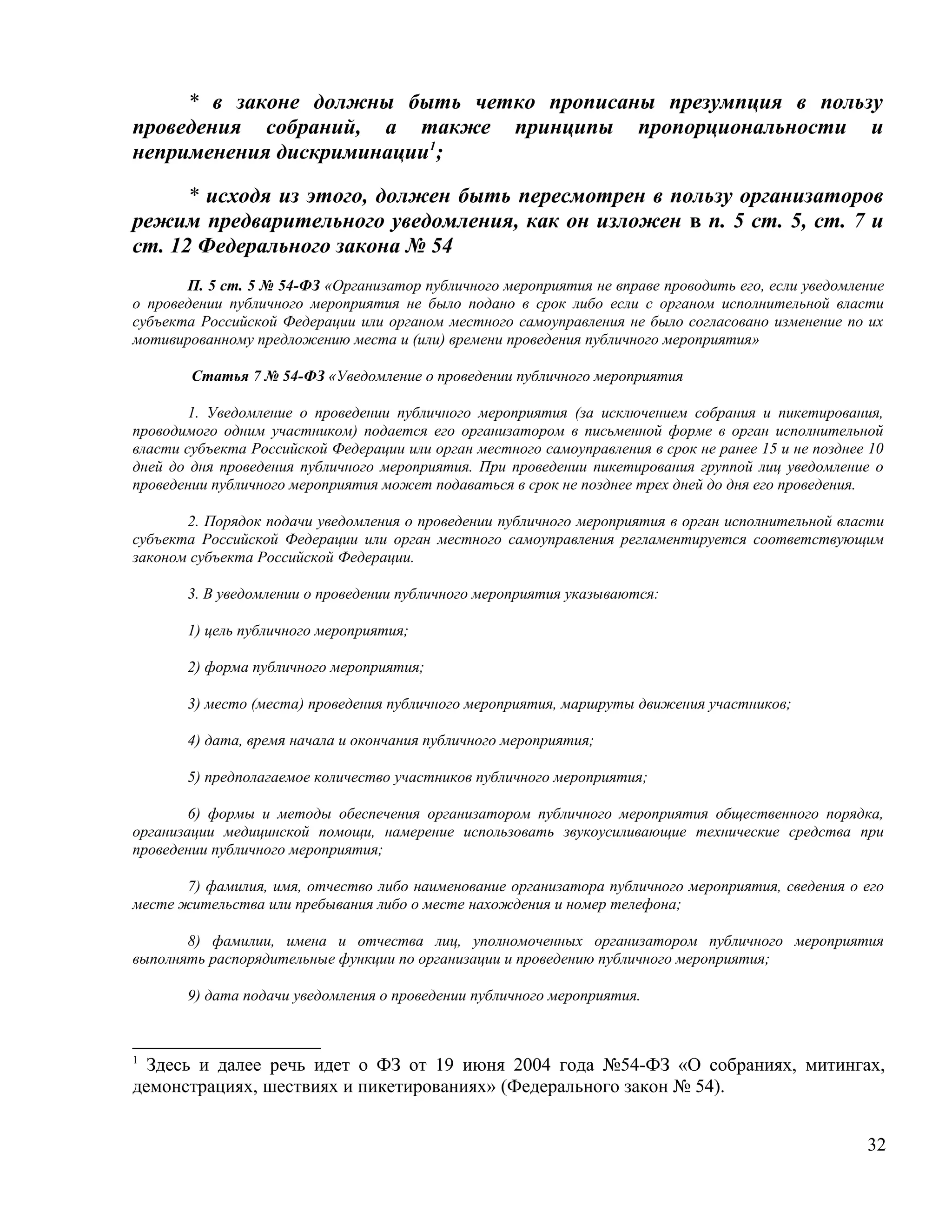 * в законе должны быть четко прописаны презумпция в пользу
проведения собраний, а также принципы пропорциональности и
неприменения дискриминации1;

      * исходя из этого, должен быть пересмотрен в пользу организаторов
режим предварительного уведомления, как он изложен в п. 5 ст. 5, ст. 7 и
ст. 12 Федерального закона № 54
       П. 5 ст. 5 № 54-ФЗ «Организатор публичного мероприятия не вправе проводить его, если уведомление
о проведении публичного мероприятия не было подано в срок либо если с органом исполнительной власти
субъекта Российской Федерации или органом местного самоуправления не было согласовано изменение по их
мотивированному предложению места и (или) времени проведения публичного мероприятия»

        Статья 7 № 54-ФЗ «Уведомление о проведении публичного мероприятия

        1. Уведомление о проведении публичного мероприятия (за исключением собрания и пикетирования,
проводимого одним участником) подается его организатором в письменной форме в орган исполнительной
власти субъекта Российской Федерации или орган местного самоуправления в срок не ранее 15 и не позднее 10
дней до дня проведения публичного мероприятия. При проведении пикетирования группой лиц уведомление о
проведении публичного мероприятия может подаваться в срок не позднее трех дней до дня его проведения.

       2. Порядок подачи уведомления о проведении публичного мероприятия в орган исполнительной власти
субъекта Российской Федерации или орган местного самоуправления регламентируется соответствующим
законом субъекта Российской Федерации.

       3. В уведомлении о проведении публичного мероприятия указываются:

       1) цель публичного мероприятия;

       2) форма публичного мероприятия;

       3) место (места) проведения публичного мероприятия, маршруты движения участников;

       4) дата, время начала и окончания публичного мероприятия;

       5) предполагаемое количество участников публичного мероприятия;

        6) формы и методы обеспечения организатором публичного мероприятия общественного порядка,
организации медицинской помощи, намерение использовать звукоусиливающие технические средства при
проведении публичного мероприятия;

       7) фамилия, имя, отчество либо наименование организатора публичного мероприятия, сведения о его
месте жительства или пребывания либо о месте нахождения и номер телефона;

       8) фамилии, имена и отчества лиц, уполномоченных организатором публичного мероприятия
выполнять распорядительные функции по организации и проведению публичного мероприятия;

       9) дата подачи уведомления о проведении публичного мероприятия.



1
  Здесь и далее речь идет о ФЗ от 19 июня 2004 года №54-ФЗ «О собраниях, митингах,
демонстрациях, шествиях и пикетированиях» (Федерального закон № 54).


                                                                                                      32
 