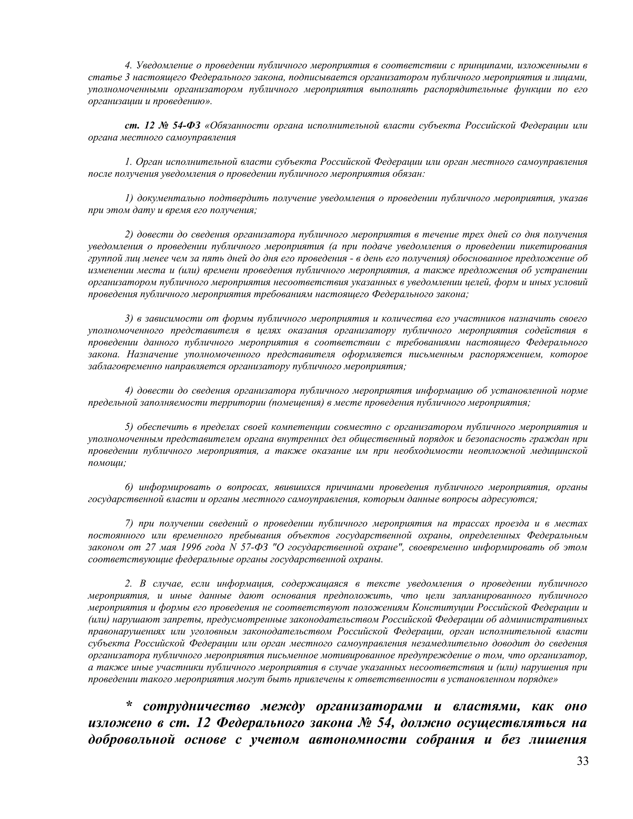 4. Уведомление о проведении публичного мероприятия в соответствии с принципами, изложенными в
статье 3 настоящего Федерального закона, подписывается организатором публичного мероприятия и лицами,
уполномоченными организатором публичного мероприятия выполнять распорядительные функции по его
организации и проведению».

        ст. 12 № 54-ФЗ «Обязанности органа исполнительной власти субъекта Российской Федерации или
органа местного самоуправления

        1. Орган исполнительной власти субъекта Российской Федерации или орган местного самоуправления
после получения уведомления о проведении публичного мероприятия обязан:

       1) документально подтвердить получение уведомления о проведении публичного мероприятия, указав
при этом дату и время его получения;

        2) довести до сведения организатора публичного мероприятия в течение трех дней со дня получения
уведомления о проведении публичного мероприятия (а при подаче уведомления о проведении пикетирования
группой лиц менее чем за пять дней до дня его проведения - в день его получения) обоснованное предложение об
изменении места и (или) времени проведения публичного мероприятия, а также предложения об устранении
организатором публичного мероприятия несоответствия указанных в уведомлении целей, форм и иных условий
проведения публичного мероприятия требованиям настоящего Федерального закона;

        3) в зависимости от формы публичного мероприятия и количества его участников назначить своего
уполномоченного представителя в целях оказания организатору публичного мероприятия содействия в
проведении данного публичного мероприятия в соответствии с требованиями настоящего Федерального
закона. Назначение уполномоченного представителя оформляется письменным распоряжением, которое
заблаговременно направляется организатору публичного мероприятия;

        4) довести до сведения организатора публичного мероприятия информацию об установленной норме
предельной заполняемости территории (помещения) в месте проведения публичного мероприятия;

       5) обеспечить в пределах своей компетенции совместно с организатором публичного мероприятия и
уполномоченным представителем органа внутренних дел общественный порядок и безопасность граждан при
проведении публичного мероприятия, а также оказание им при необходимости неотложной медицинской
помощи;

        6) информировать о вопросах, явившихся причинами проведения публичного мероприятия, органы
государственной власти и органы местного самоуправления, которым данные вопросы адресуются;

       7) при получении сведений о проведении публичного мероприятия на трассах проезда и в местах
постоянного или временного пребывания объектов государственной охраны, определенных Федеральным
законом от 27 мая 1996 года N 57-ФЗ "О государственной охране", своевременно информировать об этом
соответствующие федеральные органы государственной охраны.

        2. В случае, если информация, содержащаяся в тексте уведомления о проведении публичного
мероприятия, и иные данные дают основания предположить, что цели запланированного публичного
мероприятия и формы его проведения не соответствуют положениям Конституции Российской Федерации и
(или) нарушают запреты, предусмотренные законодательством Российской Федерации об административных
правонарушениях или уголовным законодательством Российской Федерации, орган исполнительной власти
субъекта Российской Федерации или орган местного самоуправления незамедлительно доводит до сведения
организатора публичного мероприятия письменное мотивированное предупреждение о том, что организатор,
а также иные участники публичного мероприятия в случае указанных несоответствия и (или) нарушения при
проведении такого мероприятия могут быть привлечены к ответственности в установленном порядке»

     * сотрудничество между организаторами и властями, как оно
изложено в ст. 12 Федерального закона № 54, должно осуществляться на
добровольной основе с учетом автономности собрания и без лишения
                                                                                                         33
 