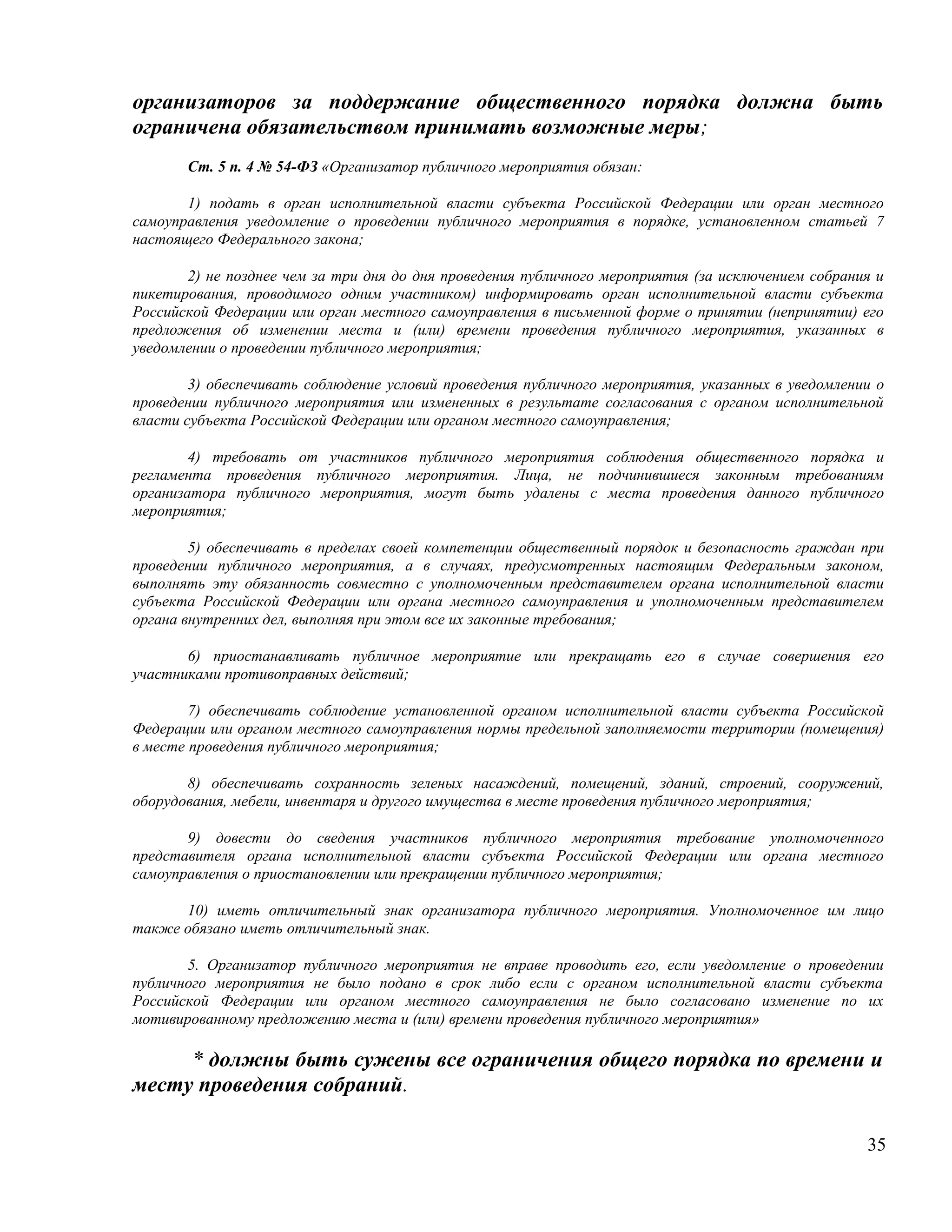 организаторов за поддержание общественного порядка должна быть
ограничена обязательством принимать возможные меры;
       Ст. 5 п. 4 № 54-ФЗ «Организатор публичного мероприятия обязан:

       1) подать в орган исполнительной власти субъекта Российской Федерации или орган местного
самоуправления уведомление о проведении публичного мероприятия в порядке, установленном статьей 7
настоящего Федерального закона;

       2) не позднее чем за три дня до дня проведения публичного мероприятия (за исключением собрания и
пикетирования, проводимого одним участником) информировать орган исполнительной власти субъекта
Российской Федерации или орган местного самоуправления в письменной форме о принятии (непринятии) его
предложения об изменении места и (или) времени проведения публичного мероприятия, указанных в
уведомлении о проведении публичного мероприятия;

        3) обеспечивать соблюдение условий проведения публичного мероприятия, указанных в уведомлении о
проведении публичного мероприятия или измененных в результате согласования с органом исполнительной
власти субъекта Российской Федерации или органом местного самоуправления;

        4) требовать от участников публичного мероприятия соблюдения общественного порядка и
регламента проведения публичного мероприятия. Лица, не подчинившиеся законным требованиям
организатора публичного мероприятия, могут быть удалены с места проведения данного публичного
мероприятия;

        5) обеспечивать в пределах своей компетенции общественный порядок и безопасность граждан при
проведении публичного мероприятия, а в случаях, предусмотренных настоящим Федеральным законом,
выполнять эту обязанность совместно с уполномоченным представителем органа исполнительной власти
субъекта Российской Федерации или органа местного самоуправления и уполномоченным представителем
органа внутренних дел, выполняя при этом все их законные требования;

       6) приостанавливать публичное мероприятие или прекращать его в случае совершения его
участниками противоправных действий;

        7) обеспечивать соблюдение установленной органом исполнительной власти субъекта Российской
Федерации или органом местного самоуправления нормы предельной заполняемости территории (помещения)
в месте проведения публичного мероприятия;

       8) обеспечивать сохранность зеленых насаждений, помещений, зданий, строений, сооружений,
оборудования, мебели, инвентаря и другого имущества в месте проведения публичного мероприятия;

       9) довести до сведения участников публичного мероприятия требование уполномоченного
представителя органа исполнительной власти субъекта Российской Федерации или органа местного
самоуправления о приостановлении или прекращении публичного мероприятия;

      10) иметь отличительный знак организатора публичного мероприятия. Уполномоченное им лицо
также обязано иметь отличительный знак.

       5. Организатор публичного мероприятия не вправе проводить его, если уведомление о проведении
публичного мероприятия не было подано в срок либо если с органом исполнительной власти субъекта
Российской Федерации или органом местного самоуправления не было согласовано изменение по их
мотивированному предложению места и (или) времени проведения публичного мероприятия»

     * должны быть сужены все ограничения общего порядка по времени и
месту проведения собраний.

                                                                                                    35
 