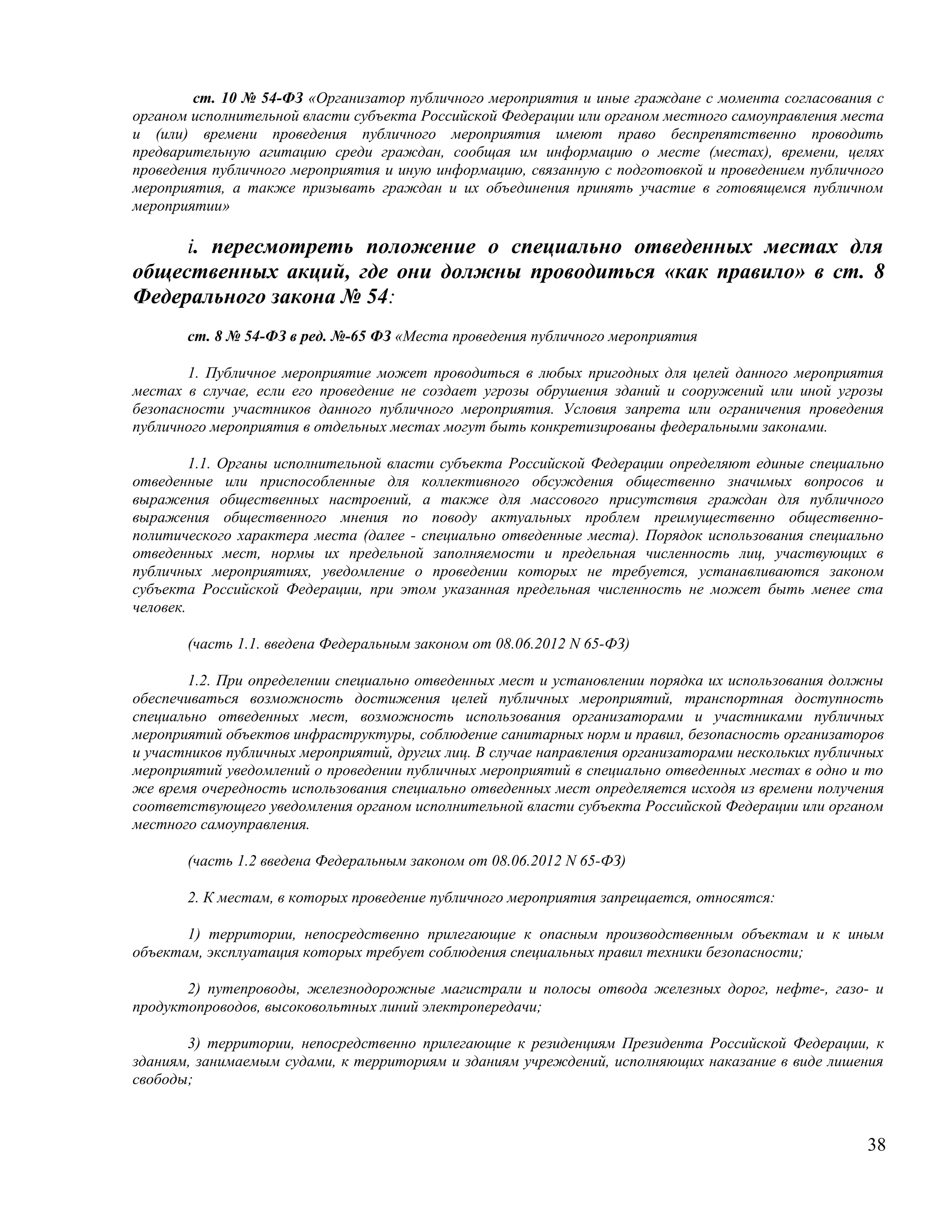 ст. 10 № 54-ФЗ «Организатор публичного мероприятия и иные граждане с момента согласования с
органом исполнительной власти субъекта Российской Федерации или органом местного самоуправления места
и (или) времени проведения публичного мероприятия имеют право беспрепятственно проводить
предварительную агитацию среди граждан, сообщая им информацию о месте (местах), времени, целях
проведения публичного мероприятия и иную информацию, связанную с подготовкой и проведением публичного
мероприятия, а также призывать граждан и их объединения принять участие в готовящемся публичном
мероприятии»

     i. пересмотреть положение о специально отведенных местах для
общественных акций, где они должны проводиться «как правило» в ст. 8
Федерального закона № 54:
       ст. 8 № 54-ФЗ в ред. №-65 ФЗ «Места проведения публичного мероприятия

        1. Публичное мероприятие может проводиться в любых пригодных для целей данного мероприятия
местах в случае, если его проведение не создает угрозы обрушения зданий и сооружений или иной угрозы
безопасности участников данного публичного мероприятия. Условия запрета или ограничения проведения
публичного мероприятия в отдельных местах могут быть конкретизированы федеральными законами.

         1.1. Органы исполнительной власти субъекта Российской Федерации определяют единые специально
отведенные или приспособленные для коллективного обсуждения общественно значимых вопросов и
выражения общественных настроений, а также для массового присутствия граждан для публичного
выражения общественного мнения по поводу актуальных проблем преимущественно общественно-
политического характера места (далее - специально отведенные места). Порядок использования специально
отведенных мест, нормы их предельной заполняемости и предельная численность лиц, участвующих в
публичных мероприятиях, уведомление о проведении которых не требуется, устанавливаются законом
субъекта Российской Федерации, при этом указанная предельная численность не может быть менее ста
человек.

       (часть 1.1. введена Федеральным законом от 08.06.2012 N 65-ФЗ)

       1.2. При определении специально отведенных мест и установлении порядка их использования должны
обеспечиваться возможность достижения целей публичных мероприятий, транспортная доступность
специально отведенных мест, возможность использования организаторами и участниками публичных
мероприятий объектов инфраструктуры, соблюдение санитарных норм и правил, безопасность организаторов
и участников публичных мероприятий, других лиц. В случае направления организаторами нескольких публичных
мероприятий уведомлений о проведении публичных мероприятий в специально отведенных местах в одно и то
же время очередность использования специально отведенных мест определяется исходя из времени получения
соответствующего уведомления органом исполнительной власти субъекта Российской Федерации или органом
местного самоуправления.

       (часть 1.2 введена Федеральным законом от 08.06.2012 N 65-ФЗ)

       2. К местам, в которых проведение публичного мероприятия запрещается, относятся:

       1) территории, непосредственно прилегающие к опасным производственным объектам и к иным
объектам, эксплуатация которых требует соблюдения специальных правил техники безопасности;

       2) путепроводы, железнодорожные магистрали и полосы отвода железных дорог, нефте-, газо- и
продуктопроводов, высоковольтных линий электропередачи;

       3) территории, непосредственно прилегающие к резиденциям Президента Российской Федерации, к
зданиям, занимаемым судами, к территориям и зданиям учреждений, исполняющих наказание в виде лишения
свободы;



                                                                                                     38
 