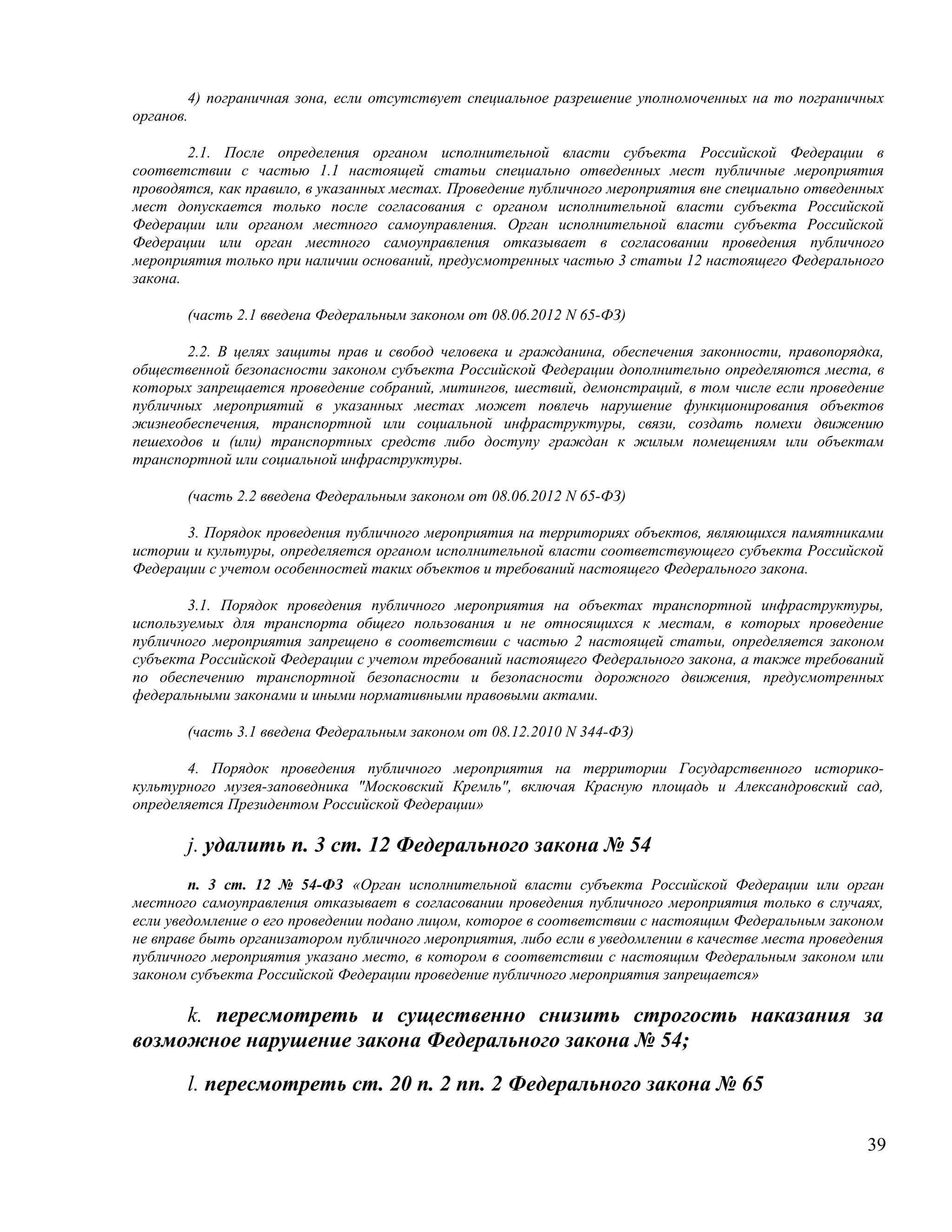 4) пограничная зона, если отсутствует специальное разрешение уполномоченных на то пограничных
органов.

        2.1. После определения органом исполнительной власти субъекта Российской Федерации в
соответствии с частью 1.1 настоящей статьи специально отведенных мест публичные мероприятия
проводятся, как правило, в указанных местах. Проведение публичного мероприятия вне специально отведенных
мест допускается только после согласования с органом исполнительной власти субъекта Российской
Федерации или органом местного самоуправления. Орган исполнительной власти субъекта Российской
Федерации или орган местного самоуправления отказывает в согласовании проведения публичного
мероприятия только при наличии оснований, предусмотренных частью 3 статьи 12 настоящего Федерального
закона.

       (часть 2.1 введена Федеральным законом от 08.06.2012 N 65-ФЗ)

       2.2. В целях защиты прав и свобод человека и гражданина, обеспечения законности, правопорядка,
общественной безопасности законом субъекта Российской Федерации дополнительно определяются места, в
которых запрещается проведение собраний, митингов, шествий, демонстраций, в том числе если проведение
публичных мероприятий в указанных местах может повлечь нарушение функционирования объектов
жизнеобеспечения, транспортной или социальной инфраструктуры, связи, создать помехи движению
пешеходов и (или) транспортных средств либо доступу граждан к жилым помещениям или объектам
транспортной или социальной инфраструктуры.

       (часть 2.2 введена Федеральным законом от 08.06.2012 N 65-ФЗ)

       3. Порядок проведения публичного мероприятия на территориях объектов, являющихся памятниками
истории и культуры, определяется органом исполнительной власти соответствующего субъекта Российской
Федерации с учетом особенностей таких объектов и требований настоящего Федерального закона.

        3.1. Порядок проведения публичного мероприятия на объектах транспортной инфраструктуры,
используемых для транспорта общего пользования и не относящихся к местам, в которых проведение
публичного мероприятия запрещено в соответствии с частью 2 настоящей статьи, определяется законом
субъекта Российской Федерации с учетом требований настоящего Федерального закона, а также требований
по обеспечению транспортной безопасности и безопасности дорожного движения, предусмотренных
федеральными законами и иными нормативными правовыми актами.

       (часть 3.1 введена Федеральным законом от 08.12.2010 N 344-ФЗ)

       4. Порядок проведения публичного мероприятия на территории Государственного историко-
культурного музея-заповедника "Московский Кремль", включая Красную площадь и Александровский сад,
определяется Президентом Российской Федерации»

       j. удалить п. 3 ст. 12 Федерального закона № 54
        п. 3 ст. 12 № 54-ФЗ «Орган исполнительной власти субъекта Российской Федерации или орган
местного самоуправления отказывает в согласовании проведения публичного мероприятия только в случаях,
если уведомление о его проведении подано лицом, которое в соответствии с настоящим Федеральным законом
не вправе быть организатором публичного мероприятия, либо если в уведомлении в качестве места проведения
публичного мероприятия указано место, в котором в соответствии с настоящим Федеральным законом или
законом субъекта Российской Федерации проведение публичного мероприятия запрещается»

     k. пересмотреть и существенно снизить строгость наказания за
возможное нарушение закона Федерального закона № 54;

       l. пересмотреть ст. 20 п. 2 пп. 2 Федерального закона № 65

                                                                                                     39
 