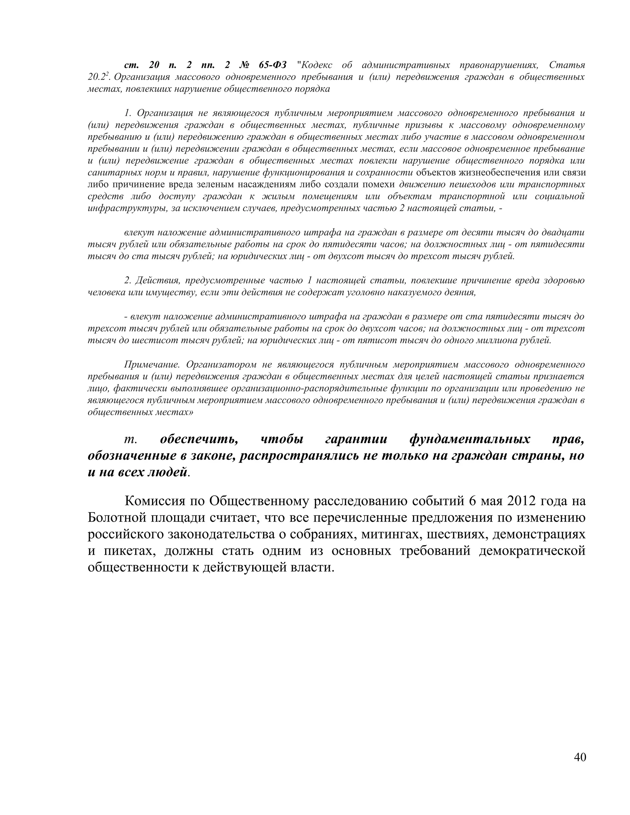 ст. 20 п. 2 пп. 2 № 65-ФЗ "Кодекс об административных правонарушениях, Статья
20.22. Организация массового одновременного пребывания и (или) передвижения граждан в общественных
местах, повлекших нарушение общественного порядка

        1. Организация не являющегося публичным мероприятием массового одновременного пребывания и
(или) передвижения граждан в общественных местах, публичные призывы к массовому одновременному
пребыванию и (или) передвижению граждан в общественных местах либо участие в массовом одновременном
пребывании и (или) передвижении граждан в общественных местах, если массовое одновременное пребывание
и (или) передвижение граждан в общественных местах повлекли нарушение общественного порядка или
санитарных норм и правил, нарушение функционирования и сохранности объектов жизнеобеспечения или связи
либо причинение вреда зеленым насаждениям либо создали помехи движению пешеходов или транспортных
средств либо доступу граждан к жилым помещениям или объектам транспортной или социальной
инфраструктуры, за исключением случаев, предусмотренных частью 2 настоящей статьи, -

       влекут наложение административного штрафа на граждан в размере от десяти тысяч до двадцати
тысяч рублей или обязательные работы на срок до пятидесяти часов; на должностных лиц - от пятидесяти
тысяч до ста тысяч рублей; на юридических лиц - от двухсот тысяч до трехсот тысяч рублей.

        2. Действия, предусмотренные частью 1 настоящей статьи, повлекшие причинение вреда здоровью
человека или имуществу, если эти действия не содержат уголовно наказуемого деяния,

       - влекут наложение административного штрафа на граждан в размере от ста пятидесяти тысяч до
трехсот тысяч рублей или обязательные работы на срок до двухсот часов; на должностных лиц - от трехсот
тысяч до шестисот тысяч рублей; на юридических лиц - от пятисот тысяч до одного миллиона рублей.

        Примечание. Организатором не являющегося публичным мероприятием массового одновременного
пребывания и (или) передвижения граждан в общественных местах для целей настоящей статьи признается
лицо, фактически выполнявшее организационно-распорядительные функции по организации или проведению не
являющегося публичным мероприятием массового одновременного пребывания и (или) передвижения граждан в
общественных местах»

      m.   обеспечить,    чтобы   гарантии    фундаментальных     прав,
обозначенные в законе, распространялись не только на граждан страны, но
и на всех людей.

     Комиссия по Общественному расследованию событий 6 мая 2012 года на
Болотной площади считает, что все перечисленные предложения по изменению
российского законодательства о собраниях, митингах, шествиях, демонстрациях
и пикетах, должны стать одним из основных требований демократической
общественности к действующей власти.




                                                                                                   40
 