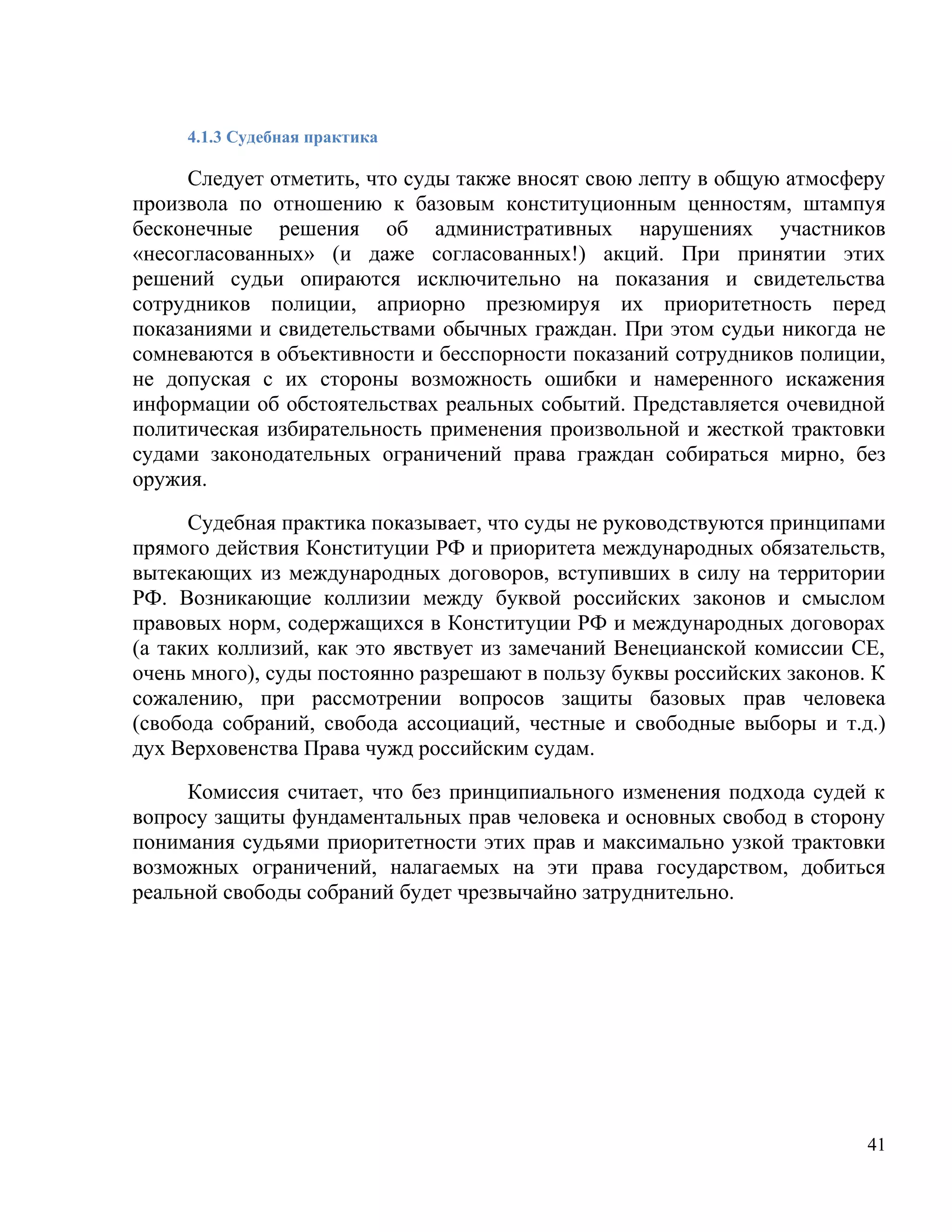 4.1.3 Судебная практика

     Следует отметить, что суды также вносят свою лепту в общую атмосферу
произвола по отношению к базовым конституционным ценностям, штампуя
бесконечные решения об административных нарушениях участников
«несогласованных» (и даже согласованных!) акций. При принятии этих
решений судьи опираются исключительно на показания и свидетельства
сотрудников полиции, априорно презюмируя их приоритетность перед
показаниями и свидетельствами обычных граждан. При этом судьи никогда не
сомневаются в объективности и бесспорности показаний сотрудников полиции,
не допуская с их стороны возможность ошибки и намеренного искажения
информации об обстоятельствах реальных событий. Представляется очевидной
политическая избирательность применения произвольной и жесткой трактовки
судами законодательных ограничений права граждан собираться мирно, без
оружия.

      Судебная практика показывает, что суды не руководствуются принципами
прямого действия Конституции РФ и приоритета международных обязательств,
вытекающих из международных договоров, вступивших в силу на территории
РФ. Возникающие коллизии между буквой российских законов и смыслом
правовых норм, содержащихся в Конституции РФ и международных договорах
(а таких коллизий, как это явствует из замечаний Венецианской комиссии СЕ,
очень много), суды постоянно разрешают в пользу буквы российских законов. К
сожалению, при рассмотрении вопросов защиты базовых прав человека
(свобода собраний, свобода ассоциаций, честные и свободные выборы и т.д.)
дух Верховенства Права чужд российским судам.

     Комиссия считает, что без принципиального изменения подхода судей к
вопросу защиты фундаментальных прав человека и основных свобод в сторону
понимания судьями приоритетности этих прав и максимально узкой трактовки
возможных ограничений, налагаемых на эти права государством, добиться
реальной свободы собраний будет чрезвычайно затруднительно.




                                                                         41
 