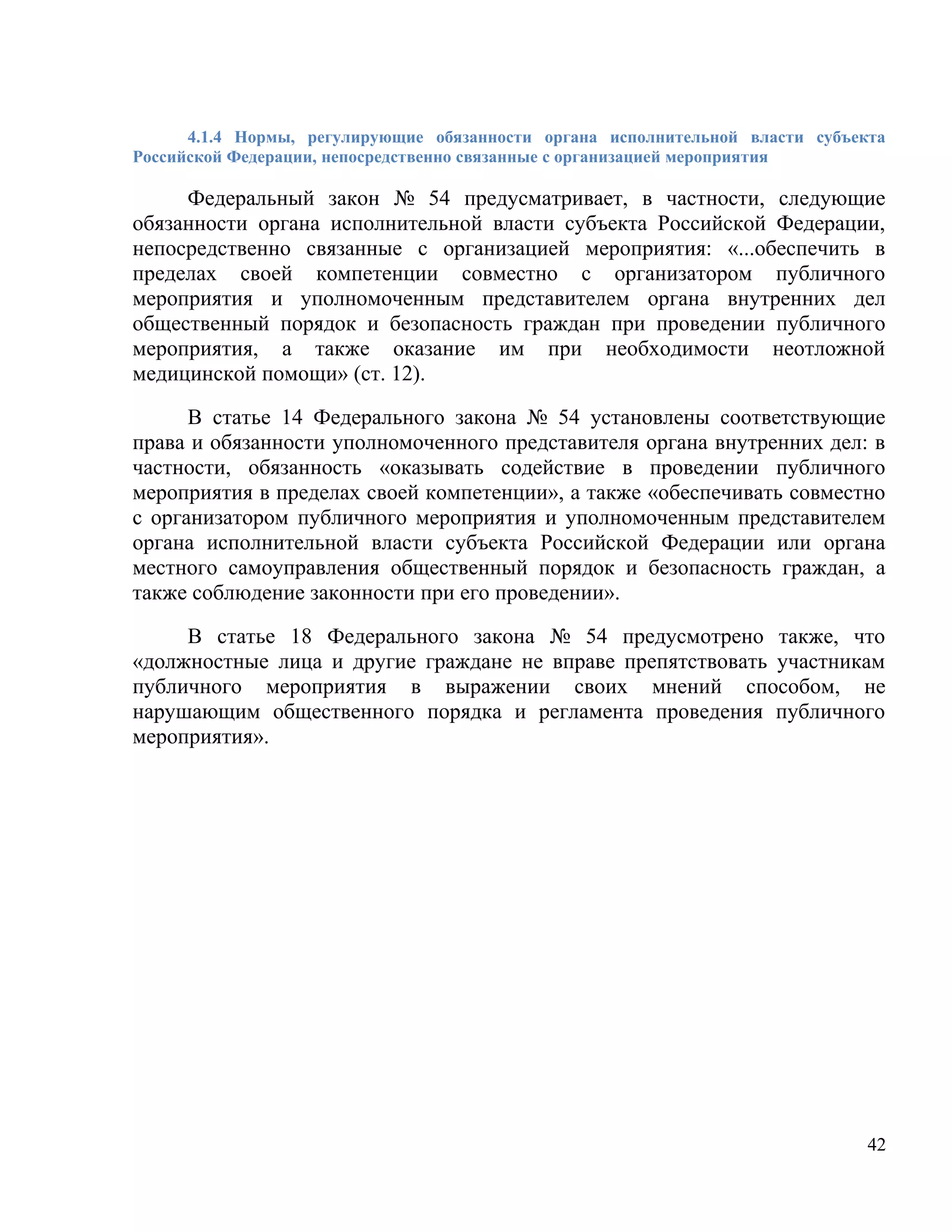 4.1.4 Нормы, регулирующие обязанности органа исполнительной власти субъекта
Российской Федерации, непосредственно связанные с организацией мероприятия

     Федеральный закон № 54 предусматривает, в частности, следующие
обязанности органа исполнительной власти субъекта Российской Федерации,
непосредственно связанные с организацией мероприятия: «...обеспечить в
пределах своей компетенции совместно с организатором публичного
мероприятия и уполномоченным представителем органа внутренних дел
общественный порядок и безопасность граждан при проведении публичного
мероприятия, а также оказание им при необходимости неотложной
медицинской помощи» (ст. 12).

      В статье 14 Федерального закона № 54 установлены соответствующие
права и обязанности уполномоченного представителя органа внутренних дел: в
частности, обязанность «оказывать содействие в проведении публичного
мероприятия в пределах своей компетенции», а также «обеспечивать совместно
с организатором публичного мероприятия и уполномоченным представителем
органа исполнительной власти субъекта Российской Федерации или органа
местного самоуправления общественный порядок и безопасность граждан, а
также соблюдение законности при его проведении».

     В статье 18 Федерального закона № 54 предусмотрено также, что
«должностные лица и другие граждане не вправе препятствовать участникам
публичного мероприятия в выражении своих мнений способом, не
нарушающим общественного порядка и регламента проведения публичного
мероприятия».




                                                                               42
 