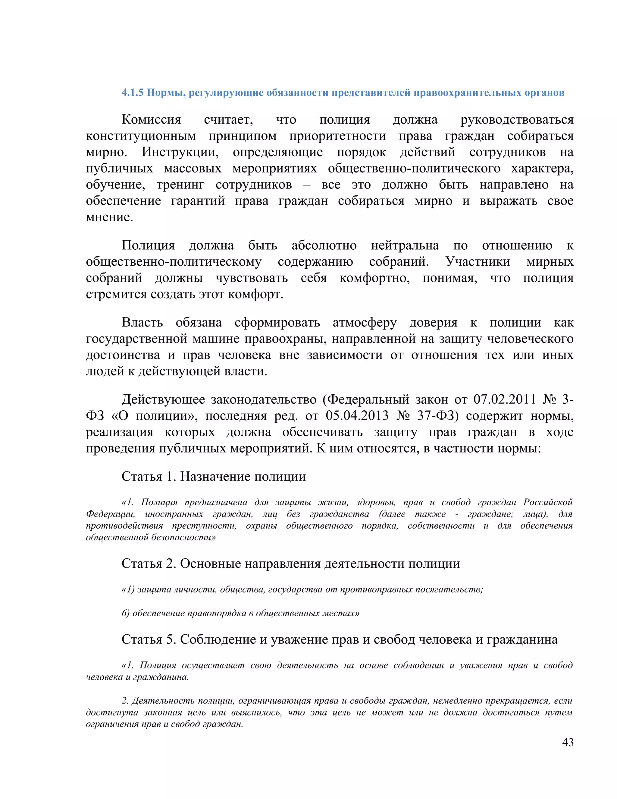 4.1.5 Нормы, регулирующие обязанности представителей правоохранительных органов

     Комиссия    считает,  что   полиция   должна   руководствоваться
конституционным принципом приоритетности права граждан собираться
мирно. Инструкции, определяющие порядок действий сотрудников на
публичных массовых мероприятиях общественно-политического характера,
обучение, тренинг сотрудников – все это должно быть направлено на
обеспечение гарантий права граждан собираться мирно и выражать свое
мнение.

     Полиция должна быть абсолютно нейтральна по отношению к
общественно-политическому содержанию собраний. Участники мирных
собраний должны чувствовать себя комфортно, понимая, что полиция
стремится создать этот комфорт.

     Власть обязана сформировать атмосферу доверия к полиции как
государственной машине правоохраны, направленной на защиту человеческого
достоинства и прав человека вне зависимости от отношения тех или иных
людей к действующей власти.

     Действующее законодательство (Федеральный закон от 07.02.2011 № 3-
ФЗ «О полиции», последняя ред. от 05.04.2013 № 37-ФЗ) содержит нормы,
реализация которых должна обеспечивать защиту прав граждан в ходе
проведения публичных мероприятий. К ним относятся, в частности нормы:

       Статья 1. Назначение полиции
       «1. Полиция предназначена для защиты жизни, здоровья, прав и свобод граждан Российской
Федерации, иностранных граждан, лиц без гражданства (далее также - граждане; лица), для
противодействия преступности, охраны общественного порядка, собственности и для обеспечения
общественной безопасности»

       Cтатья 2. Основные направления деятельности полиции
       «1) защита личности, общества, государства от противоправных посягательств;

       6) обеспечение правопорядка в общественных местах»

       Статья 5. Соблюдение и уважение прав и свобод человека и гражданина
        «1. Полиция осуществляет свою деятельность на основе соблюдения и уважения прав и свобод
человека и гражданина.

       2. Деятельность полиции, ограничивающая права и свободы граждан, немедленно прекращается, если
достигнута законная цель или выяснилось, что эта цель не может или не должна достигаться путем
ограничения прав и свобод граждан.
                                                                                                  43
 