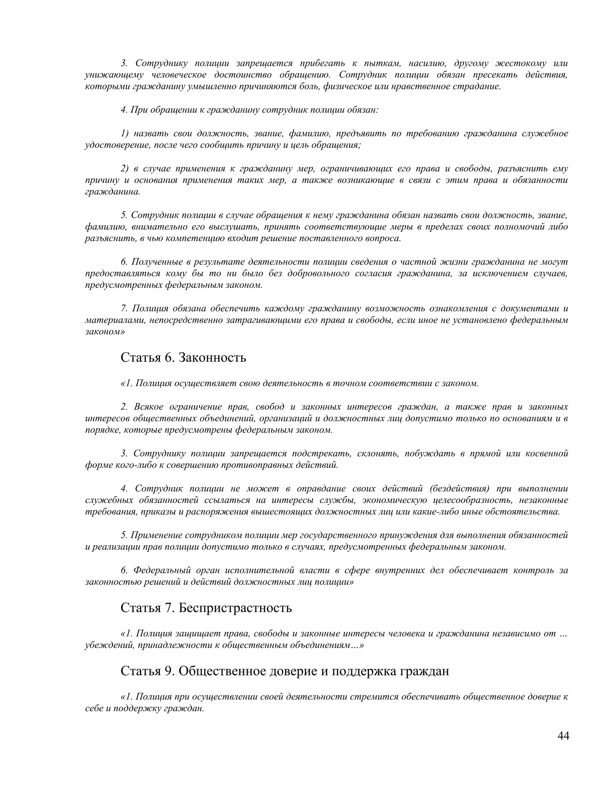 3. Сотруднику полиции запрещается прибегать к пыткам, насилию, другому жестокому или
унижающему человеческое достоинство обращению. Сотрудник полиции обязан пресекать действия,
которыми гражданину умышленно причиняются боль, физическое или нравственное страдание.

       4. При обращении к гражданину сотрудник полиции обязан:

       1) назвать свои должность, звание, фамилию, предъявить по требованию гражданина служебное
удостоверение, после чего сообщить причину и цель обращения;

       2) в случае применения к гражданину мер, ограничивающих его права и свободы, разъяснить ему
причину и основания применения таких мер, а также возникающие в связи с этим права и обязанности
гражданина.

       5. Сотрудник полиции в случае обращения к нему гражданина обязан назвать свои должность, звание,
фамилию, внимательно его выслушать, принять соответствующие меры в пределах своих полномочий либо
разъяснить, в чью компетенцию входит решение поставленного вопроса.

       6. Полученные в результате деятельности полиции сведения о частной жизни гражданина не могут
предоставляться кому бы то ни было без добровольного согласия гражданина, за исключением случаев,
предусмотренных федеральным законом.

       7. Полиция обязана обеспечить каждому гражданину возможность ознакомления с документами и
материалами, непосредственно затрагивающими его права и свободы, если иное не установлено федеральным
законом»

       Статья 6. Законность
       «1. Полиция осуществляет свою деятельность в точном соответствии с законом.

        2. Всякое ограничение прав, свобод и законных интересов граждан, а также прав и законных
интересов общественных объединений, организаций и должностных лиц допустимо только по основаниям и в
порядке, которые предусмотрены федеральным законом.

       3. Сотруднику полиции запрещается подстрекать, склонять, побуждать в прямой или косвенной
форме кого-либо к совершению противоправных действий.

       4. Сотрудник полиции не может в оправдание своих действий (бездействия) при выполнении
служебных обязанностей ссылаться на интересы службы, экономическую целесообразность, незаконные
требования, приказы и распоряжения вышестоящих должностных лиц или какие-либо иные обстоятельства.

        5. Применение сотрудником полиции мер государственного принуждения для выполнения обязанностей
и реализации прав полиции допустимо только в случаях, предусмотренных федеральным законом.

       6. Федеральный орган исполнительной власти в сфере внутренних дел обеспечивает контроль за
законностью решений и действий должностных лиц полиции»

       Статья 7. Беспристрастность
       «1. Полиция защищает права, свободы и законные интересы человека и гражданина независимо от …
убеждений, принадлежности к общественным объединениям…»

       Статья 9. Общественное доверие и поддержка граждан
        «1. Полиция при осуществлении своей деятельности стремится обеспечивать общественное доверие к
себе и поддержку граждан.

                                                                                                    44
 