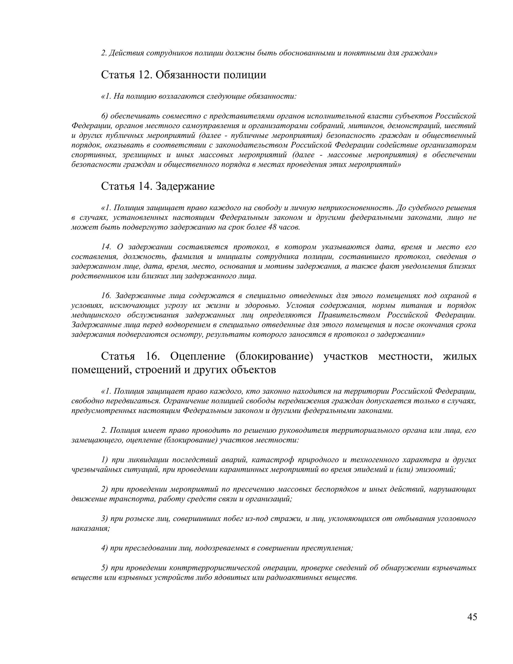 2. Действия сотрудников полиции должны быть обоснованными и понятными для граждан»

       Статья 12. Обязанности полиции
       «1. На полицию возлагаются следующие обязанности:

        6) обеспечивать совместно с представителями органов исполнительной власти субъектов Российской
Федерации, органов местного самоуправления и организаторами собраний, митингов, демонстраций, шествий
и других публичных мероприятий (далее - публичные мероприятия) безопасность граждан и общественный
порядок, оказывать в соответствии с законодательством Российской Федерации содействие организаторам
спортивных, зрелищных и иных массовых мероприятий (далее - массовые мероприятия) в обеспечении
безопасности граждан и общественного порядка в местах проведения этих мероприятий»

       Статья 14. Задержание
        «1. Полиция защищает право каждого на свободу и личную неприкосновенность. До судебного решения
в случаях, установленных настоящим Федеральным законом и другими федеральными законами, лицо не
может быть подвергнуто задержанию на срок более 48 часов.

       14. О задержании составляется протокол, в котором указываются дата, время и место его
составления, должность, фамилия и инициалы сотрудника полиции, составившего протокол, сведения о
задержанном лице, дата, время, место, основания и мотивы задержания, а также факт уведомления близких
родственников или близких лиц задержанного лица.

        16. Задержанные лица содержатся в специально отведенных для этого помещениях под охраной в
условиях, исключающих угрозу их жизни и здоровью. Условия содержания, нормы питания и порядок
медицинского обслуживания задержанных лиц определяются Правительством Российской Федерации.
Задержанные лица перед водворением в специально отведенные для этого помещения и после окончания срока
задержания подвергаются осмотру, результаты которого заносятся в протокол о задержании»

     Статья 16. Оцепление (блокирование) участков местности, жилых
помещений, строений и других объектов
       «1. Полиция защищает право каждого, кто законно находится на территории Российской Федерации,
свободно передвигаться. Ограничение полицией свободы передвижения граждан допускается только в случаях,
предусмотренных настоящим Федеральным законом и другими федеральными законами.

      2. Полиция имеет право проводить по решению руководителя территориального органа или лица, его
замещающего, оцепление (блокирование) участков местности:

       1) при ликвидации последствий аварий, катастроф природного и техногенного характера и других
чрезвычайных ситуаций, при проведении карантинных мероприятий во время эпидемий и (или) эпизоотий;

      2) при проведении мероприятий по пресечению массовых беспорядков и иных действий, нарушающих
движение транспорта, работу средств связи и организаций;

       3) при розыске лиц, совершивших побег из-под стражи, и лиц, уклоняющихся от отбывания уголовного
наказания;

       4) при преследовании лиц, подозреваемых в совершении преступления;

       5) при проведении контртеррористической операции, проверке сведений об обнаружении взрывчатых
веществ или взрывных устройств либо ядовитых или радиоактивных веществ.



                                                                                                    45
 