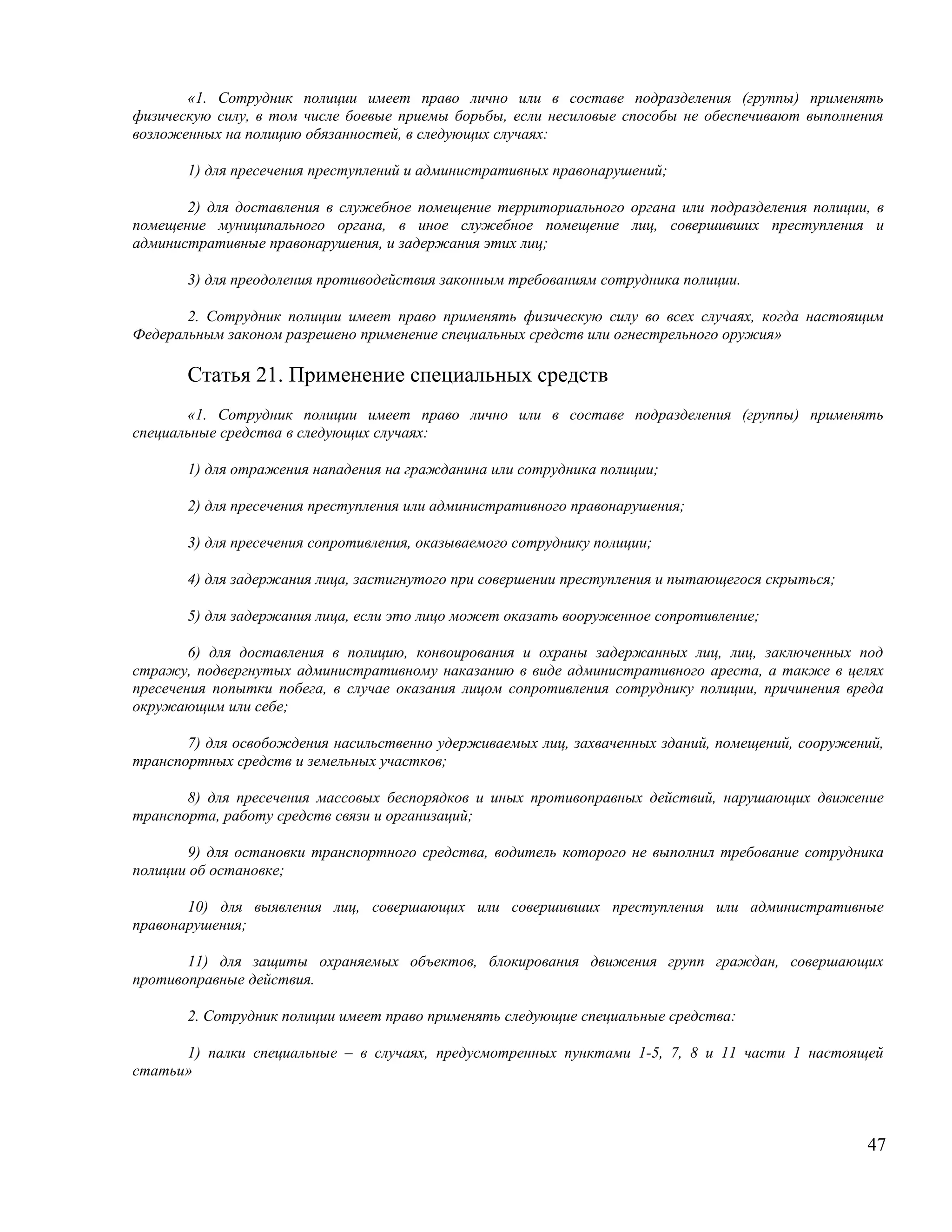 «1. Сотрудник полиции имеет право лично или в составе подразделения (группы) применять
физическую силу, в том числе боевые приемы борьбы, если несиловые способы не обеспечивают выполнения
возложенных на полицию обязанностей, в следующих случаях:

       1) для пресечения преступлений и административных правонарушений;

       2) для доставления в служебное помещение территориального органа или подразделения полиции, в
помещение муниципального органа, в иное служебное помещение лиц, совершивших преступления и
административные правонарушения, и задержания этих лиц;

       3) для преодоления противодействия законным требованиям сотрудника полиции.

       2. Сотрудник полиции имеет право применять физическую силу во всех случаях, когда настоящим
Федеральным законом разрешено применение специальных средств или огнестрельного оружия»

       Статья 21. Применение специальных средств
       «1. Сотрудник полиции имеет право лично или в составе подразделения (группы) применять
специальные средства в следующих случаях:

       1) для отражения нападения на гражданина или сотрудника полиции;

       2) для пресечения преступления или административного правонарушения;

       3) для пресечения сопротивления, оказываемого сотруднику полиции;

       4) для задержания лица, застигнутого при совершении преступления и пытающегося скрыться;

       5) для задержания лица, если это лицо может оказать вооруженное сопротивление;

        6) для доставления в полицию, конвоирования и охраны задержанных лиц, лиц, заключенных под
стражу, подвергнутых административному наказанию в виде административного ареста, а также в целях
пресечения попытки побега, в случае оказания лицом сопротивления сотруднику полиции, причинения вреда
окружающим или себе;

       7) для освобождения насильственно удерживаемых лиц, захваченных зданий, помещений, сооружений,
транспортных средств и земельных участков;

       8) для пресечения массовых беспорядков и иных противоправных действий, нарушающих движение
транспорта, работу средств связи и организаций;

       9) для остановки транспортного средства, водитель которого не выполнил требование сотрудника
полиции об остановке;

       10) для выявления лиц, совершающих или совершивших преступления или административные
правонарушения;

       11) для защиты охраняемых объектов, блокирования движения групп граждан, совершающих
противоправные действия.

       2. Сотрудник полиции имеет право применять следующие специальные средства:

      1) палки специальные – в случаях, предусмотренных пунктами 1-5, 7, 8 и 11 части 1 настоящей
статьи»



                                                                                                  47
 