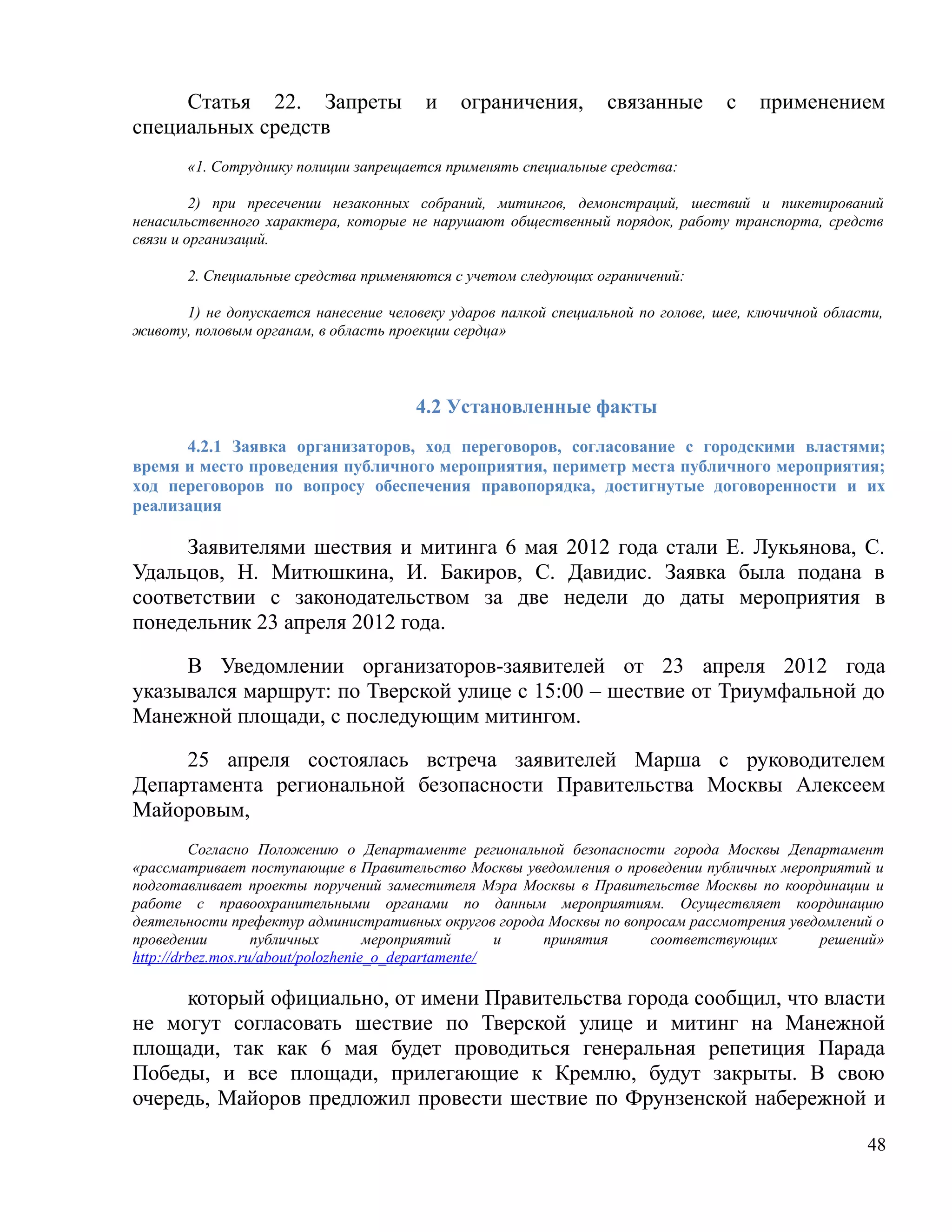 Статья 22. Запреты                 и    ограничения,        связанные       с    применением
специальных средств
       «1. Сотруднику полиции запрещается применять специальные средства:

         2) при пресечении незаконных собраний, митингов, демонстраций, шествий и пикетирований
ненасильственного характера, которые не нарушают общественный порядок, работу транспорта, средств
связи и организаций.

       2. Специальные средства применяются с учетом следующих ограничений:

      1) не допускается нанесение человеку ударов палкой специальной по голове, шее, ключичной области,
животу, половым органам, в область проекции сердца»



                                      4.2 Установленные факты
      4.2.1 Заявка организаторов, ход переговоров, согласование с городскими властями;
время и место проведения публичного мероприятия, периметр места публичного мероприятия;
ход переговоров по вопросу обеспечения правопорядка, достигнутые договоренности и их
реализация

     Заявителями шествия и митинга 6 мая 2012 года стали Е. Лукьянова, С.
Удальцов, Н. Митюшкина, И. Бакиров, С. Давидис. Заявка была подана в
соответствии с законодательством за две недели до даты мероприятия в
понедельник 23 апреля 2012 года.

     В Уведомлении организаторов-заявителей от 23 апреля 2012 года
указывался маршрут: по Тверской улице с 15:00 – шествие от Триумфальной до
Манежной площади, с последующим митингом.

     25 апреля состоялась встреча заявителей Марша с руководителем
Департамента региональной безопасности Правительства Москвы Алексеем
Майоровым,
         Согласно Положению о Департаменте региональной безопасности города Москвы Департамент
«рассматривает поступающие в Правительство Москвы уведомления о проведении публичных мероприятий и
подготавливает проекты поручений заместителя Мэра Москвы в Правительстве Москвы по координации и
работе с правоохранительными органами по данным мероприятиям. Осуществляет координацию
деятельности префектур административных округов города Москвы по вопросам рассмотрения уведомлений о
проведении         публичных        мероприятий      и принятия      соответствующих       решений»
http://drbez.mos.ru/about/polozhenie_o_departamente/

     который официально, от имени Правительства города сообщил, что власти
не могут согласовать шествие по Тверской улице и митинг на Манежной
площади, так как 6 мая будет проводиться генеральная репетиция Парада
Победы, и все площади, прилегающие к Кремлю, будут закрыты. В свою
очередь, Майоров предложил провести шествие по Фрунзенской набережной и

                                                                                                    48
 