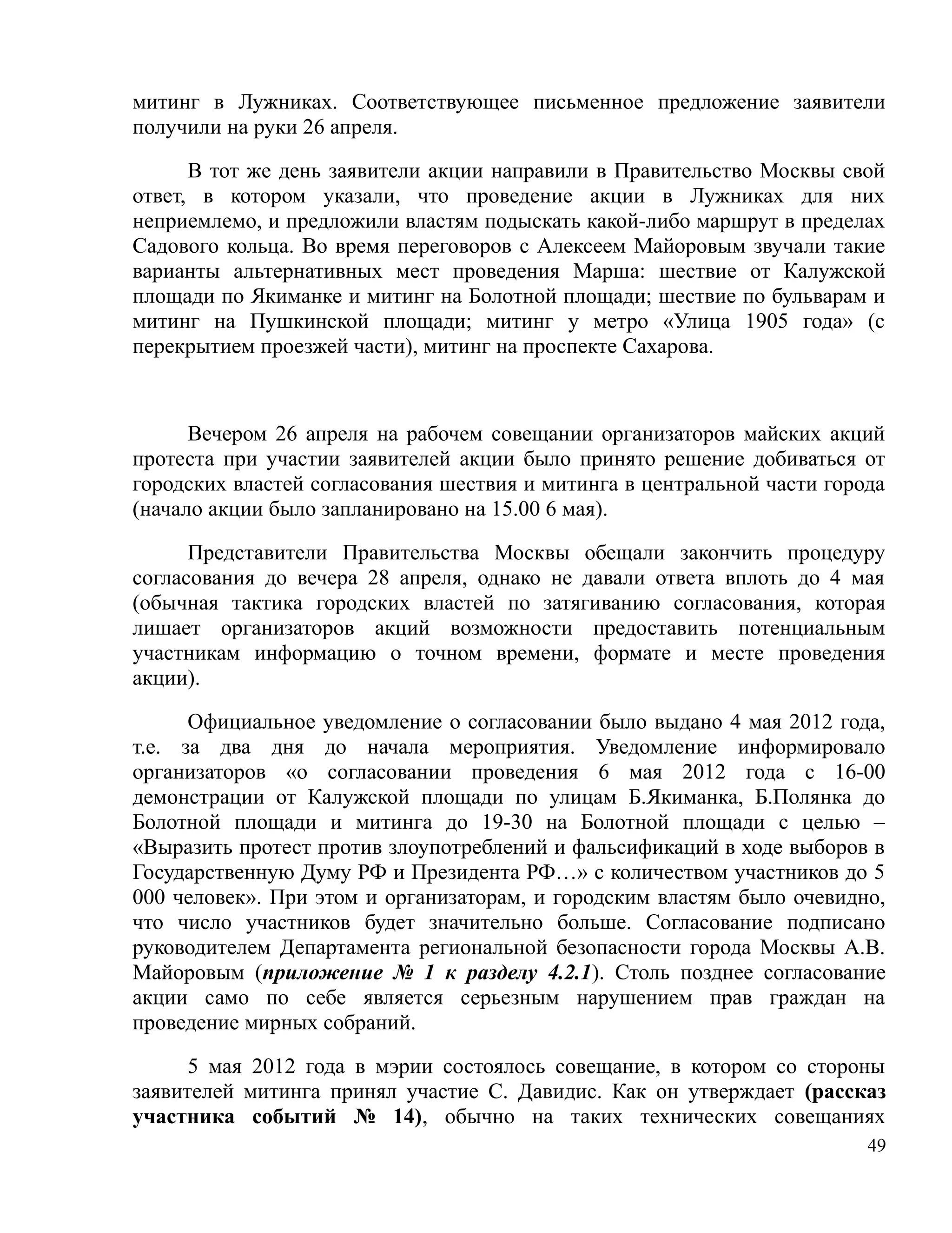 митинг в Лужниках. Соответствующее письменное предложение заявители
получили на руки 26 апреля.

      В тот же день заявители акции направили в Правительство Москвы свой
ответ, в котором указали, что проведение акции в Лужниках для них
неприемлемо, и предложили властям подыскать какой-либо маршрут в пределах
Садового кольца. Во время переговоров с Алексеем Майоровым звучали такие
варианты альтернативных мест проведения Марша: шествие от Калужской
площади по Якиманке и митинг на Болотной площади; шествие по бульварам и
митинг на Пушкинской площади; митинг у метро «Улица 1905 года» (с
перекрытием проезжей части), митинг на проспекте Сахарова.



      Вечером 26 апреля на рабочем совещании организаторов майских акций
протеста при участии заявителей акции было принято решение добиваться от
городских властей согласования шествия и митинга в центральной части города
(начало акции было запланировано на 15.00 6 мая).

      Представители Правительства Москвы обещали закончить процедуру
согласования до вечера 28 апреля, однако не давали ответа вплоть до 4 мая
(обычная тактика городских властей по затягиванию согласования, которая
лишает организаторов акций возможности предоставить потенциальным
участникам информацию о точном времени, формате и месте проведения
акции).

      Официальное уведомление о согласовании было выдано 4 мая 2012 года,
т.е. за два дня до начала мероприятия. Уведомление информировало
организаторов «о согласовании проведения 6 мая 2012 года с 16-00
демонстрации от Калужской площади по улицам Б.Якиманка, Б.Полянка до
Болотной площади и митинга до 19-30 на Болотной площади с целью –
«Выразить протест против злоупотреблений и фальсификаций в ходе выборов в
Государственную Думу РФ и Президента РФ…» с количеством участников до 5
000 человек». При этом и организаторам, и городским властям было очевидно,
что число участников будет значительно больше. Согласование подписано
руководителем Департамента региональной безопасности города Москвы А.В.
Майоровым (приложение № 1 к разделу 4.2.1). Столь позднее согласование
акции само по себе является серьезным нарушением прав граждан на
проведение мирных собраний.

      5 мая 2012 года в мэрии состоялось совещание, в котором со стороны
заявителей митинга принял участие С. Давидис. Как он утверждает (рассказ
участника событий № 14), обычно на таких технических совещаниях
                                                                         49
 