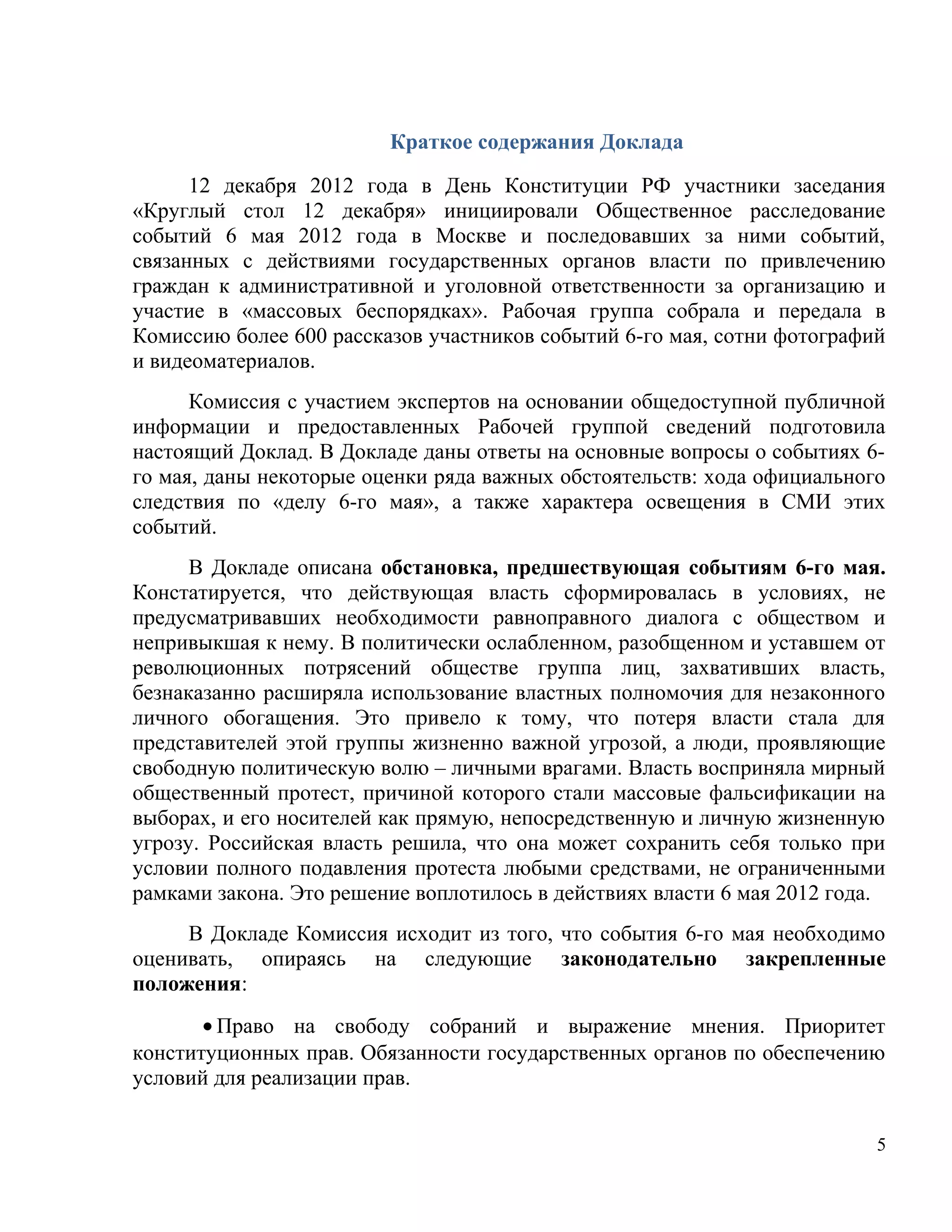 Краткое содержания Доклада

      12 декабря 2012 года в День Конституции РФ участники заседания
«Круглый стол 12 декабря» инициировали Общественное расследование
событий 6 мая 2012 года в Москве и последовавших за ними событий,
связанных с действиями государственных органов власти по привлечению
граждан к административной и уголовной ответственности за организацию и
участие в «массовых беспорядках». Рабочая группа собрала и передала в
Комиссию более 600 рассказов участников событий 6-го мая, сотни фотографий
и видеоматериалов.
      Комиссия с участием экспертов на основании общедоступной публичной
информации и предоставленных Рабочей группой сведений подготовила
настоящий Доклад. В Докладе даны ответы на основные вопросы о событиях 6-
го мая, даны некоторые оценки ряда важных обстоятельств: хода официального
следствия по «делу 6-го мая», а также характера освещения в СМИ этих
событий.
      В Докладе описана обстановка, предшествующая событиям 6-го мая.
Констатируется, что действующая власть сформировалась в условиях, не
предусматривавших необходимости равноправного диалога с обществом и
непривыкшая к нему. В политически ослабленном, разобщенном и уставшем от
революционных потрясений обществе группа лиц, захвативших власть,
безнаказанно расширяла использование властных полномочия для незаконного
личного обогащения. Это привело к тому, что потеря власти стала для
представителей этой группы жизненно важной угрозой, а люди, проявляющие
свободную политическую волю – личными врагами. Власть восприняла мирный
общественный протест, причиной которого стали массовые фальсификации на
выборах, и его носителей как прямую, непосредственную и личную жизненную
угрозу. Российская власть решила, что она может сохранить себя только при
условии полного подавления протеста любыми средствами, не ограниченными
рамками закона. Это решение воплотилось в действиях власти 6 мая 2012 года.
     В Докладе Комиссия исходит из того, что события 6-го мая необходимо
оценивать, опираясь на следующие законодательно закрепленные
положения:
       • Право на свободу собраний и выражение мнения. Приоритет
конституционных прав. Обязанности государственных органов по обеспечению
условий для реализации прав.


                                                                          5
 