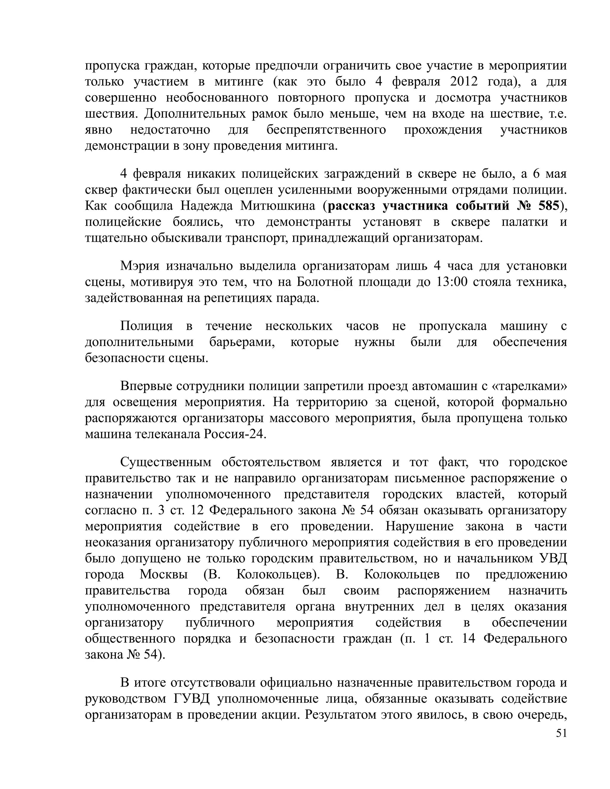 пропуска граждан, которые предпочли ограничить свое участие в мероприятии
только участием в митинге (как это было 4 февраля 2012 года), а для
совершенно необоснованного повторного пропуска и досмотра участников
шествия. Дополнительных рамок было меньше, чем на входе на шествие, т.е.
явно недостаточно для беспрепятственного прохождения участников
демонстрации в зону проведения митинга.

      4 февраля никаких полицейских заграждений в сквере не было, а 6 мая
сквер фактически был оцеплен усиленными вооруженными отрядами полиции.
Как сообщила Надежда Митюшкина (рассказ участника событий № 585),
полицейские боялись, что демонстранты установят в сквере палатки и
тщательно обыскивали транспорт, принадлежащий организаторам.

     Мэрия изначально выделила организаторам лишь 4 часа для установки
сцены, мотивируя это тем, что на Болотной площади до 13:00 стояла техника,
задействованная на репетициях парада.

     Полиция в течение нескольких часов не пропускала машину с
дополнительными барьерами, которые нужны были для обеспечения
безопасности сцены.

     Впервые сотрудники полиции запретили проезд автомашин с «тарелками»
для освещения мероприятия. На территорию за сценой, которой формально
распоряжаются организаторы массового мероприятия, была пропущена только
машина телеканала Россия-24.

      Существенным обстоятельством является и тот факт, что городское
правительство так и не направило организаторам письменное распоряжение о
назначении уполномоченного представителя городских властей, который
согласно п. 3 ст. 12 Федерального закона № 54 обязан оказывать организатору
мероприятия содействие в его проведении. Нарушение закона в части
неоказания организатору публичного мероприятия содействия в его проведении
было допущено не только городским правительством, но и начальником УВД
города Москвы (В. Колокольцев). В. Колокольцев по предложению
правительства города обязан был своим распоряжением назначить
уполномоченного представителя органа внутренних дел в целях оказания
организатору     публичного   мероприятия    содействия    в    обеспечении
общественного порядка и безопасности граждан (п. 1 ст. 14 Федерального
закона № 54).

     В итоге отсутствовали официально назначенные правительством города и
руководством ГУВД уполномоченные лица, обязанные оказывать содействие
организаторам в проведении акции. Результатом этого явилось, в свою очередь,
                                                                          51
 