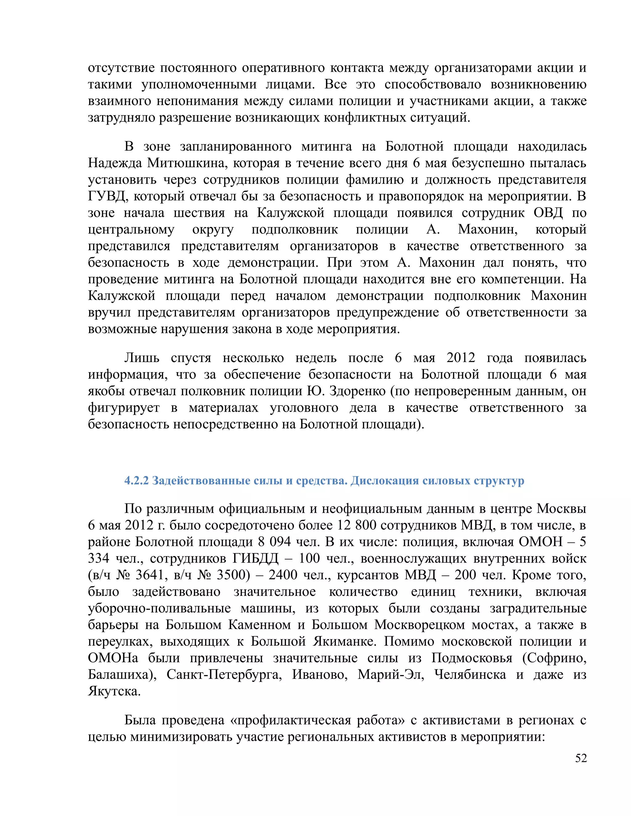 отсутствие постоянного оперативного контакта между организаторами акции и
такими уполномоченными лицами. Все это способствовало возникновению
взаимного непонимания между силами полиции и участниками акции, а также
затрудняло разрешение возникающих конфликтных ситуаций.

     В зоне запланированного митинга на Болотной площади находилась
Надежда Митюшкина, которая в течение всего дня 6 мая безуспешно пыталась
установить через сотрудников полиции фамилию и должность представителя
ГУВД, который отвечал бы за безопасность и правопорядок на мероприятии. В
зоне начала шествия на Калужской площади появился сотрудник ОВД по
центральному округу подполковник полиции А. Махонин, который
представился представителям организаторов в качестве ответственного за
безопасность в ходе демонстрации. При этом А. Махонин дал понять, что
проведение митинга на Болотной площади находится вне его компетенции. На
Калужской площади перед началом демонстрации подполковник Махонин
вручил представителям организаторов предупреждение об ответственности за
возможные нарушения закона в ходе мероприятия.

     Лишь спустя несколько недель после 6 мая 2012 года появилась
информация, что за обеспечение безопасности на Болотной площади 6 мая
якобы отвечал полковник полиции Ю. Здоренко (по непроверенным данным, он
фигурирует в материалах уголовного дела в качестве ответственного за
безопасность непосредственно на Болотной площади).


     4.2.2 Задействованные силы и средства. Дислокация силовых структур

      По различным официальным и неофициальным данным в центре Москвы
6 мая 2012 г. было сосредоточено более 12 800 сотрудников МВД, в том числе, в
районе Болотной площади 8 094 чел. В их числе: полиция, включая ОМОН – 5
334 чел., сотрудников ГИБДД – 100 чел., военнослужащих внутренних войск
(в/ч № 3641, в/ч № 3500) – 2400 чел., курсантов МВД – 200 чел. Кроме того,
было задействовано значительное количество единиц техники, включая
уборочно-поливальные машины, из которых были созданы заградительные
барьеры на Большом Каменном и Большом Москворецком мостах, а также в
переулках, выходящих к Большой Якиманке. Помимо московской полиции и
ОМОНа были привлечены значительные силы из Подмосковья (Софрино,
Балашиха), Санкт-Петербурга, Иваново, Марий-Эл, Челябинска и даже из
Якутска.

     Была проведена «профилактическая работа» с активистами в регионах с
целью минимизировать участие региональных активистов в мероприятии:
                                                                           52
 