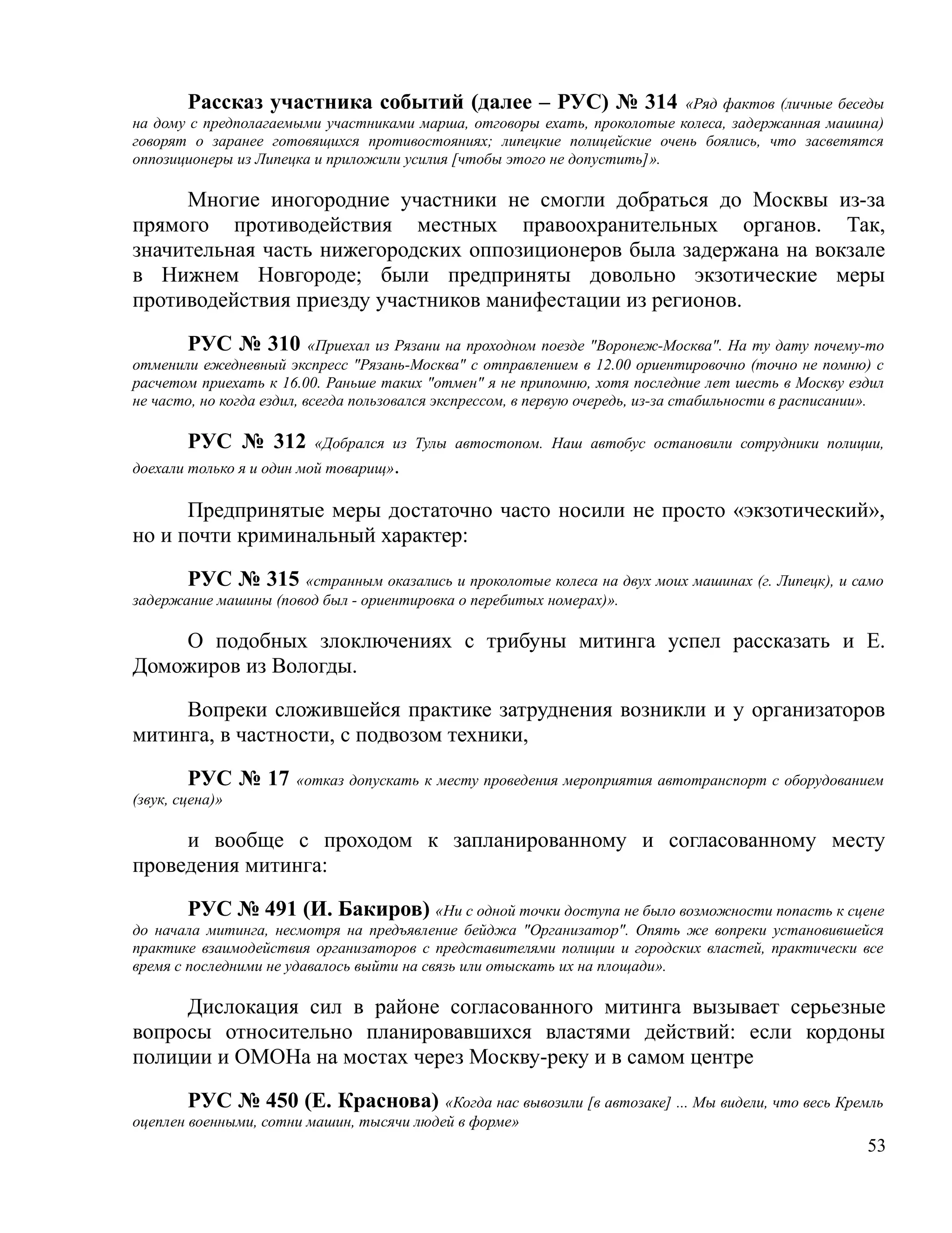 Рассказ участника событий (далее – РУС) № 314 «Ряд фактов (личные беседы
на дому с предполагаемыми участниками марша, отговоры ехать, проколотые колеса, задержанная машина)
говорят о заранее готовящихся противостояниях; липецкие полицейские очень боялись, что засветятся
оппозиционеры из Липецка и приложили усилия [чтобы этого не допустить]».

     Многие иногородние участники не смогли добраться до Москвы из-за
прямого противодействия местных правоохранительных органов. Так,
значительная часть нижегородских оппозиционеров была задержана на вокзале
в Нижнем Новгороде; были предприняты довольно экзотические меры
противодействия приезду участников манифестации из регионов.

       РУС № 310 «Приехал из Рязани на проходном поезде "Воронеж-Москва". На ту дату почему-то
отменили ежедневный экспресс "Рязань-Москва" с отправлением в 12.00 ориентировочно (точно не помню) с
расчетом приехать к 16.00. Раньше таких "отмен" я не припомню, хотя последние лет шесть в Москву ездил
не часто, но когда ездил, всегда пользовался экспрессом, в первую очередь, из-за стабильности в расписании».

        РУС № 312         «Добрался из Тулы автостопом. Наш автобус остановили сотрудники полиции,
доехали только я и один мой товарищ».

      Предпринятые меры достаточно часто носили не просто «экзотический»,
но и почти криминальный характер:

       РУС № 315 «странным оказались и проколотые колеса на двух моих машинах (г. Липецк), и само
задержание машины (повод был - ориентировка о перебитых номерах)».

    О подобных злоключениях с трибуны митинга успел рассказать и Е.
Доможиров из Вологды.

     Вопреки сложившейся практике затруднения возникли и у организаторов
митинга, в частности, с подвозом техники,

        РУС № 17       «отказ допускать к месту проведения мероприятия автотранспорт с оборудованием
(звук, сцена)»

     и вообще с проходом к запланированному и согласованному месту
проведения митинга:

        РУС № 491 (И. Бакиров) «Ни с одной точки доступа не было возможности попасть к сцене
до начала митинга, несмотря на предъявление бейджа "Организатор". Опять же вопреки установившейся
практике взаимодействия организаторов с представителями полиции и городских властей, практически все
время с последними не удавалось выйти на связь или отыскать их на площади».

     Дислокация сил в районе согласованного митинга вызывает серьезные
вопросы относительно планировавшихся властями действий: если кордоны
полиции и ОМОНа на мостах через Москву-реку и в самом центре

        РУС № 450 (Е. Краснова) «Когда нас вывозили [в автозаке] ... Мы видели, что весь Кремль
оцеплен военными, сотни машин, тысячи людей в форме»
                                                                                                         53
 