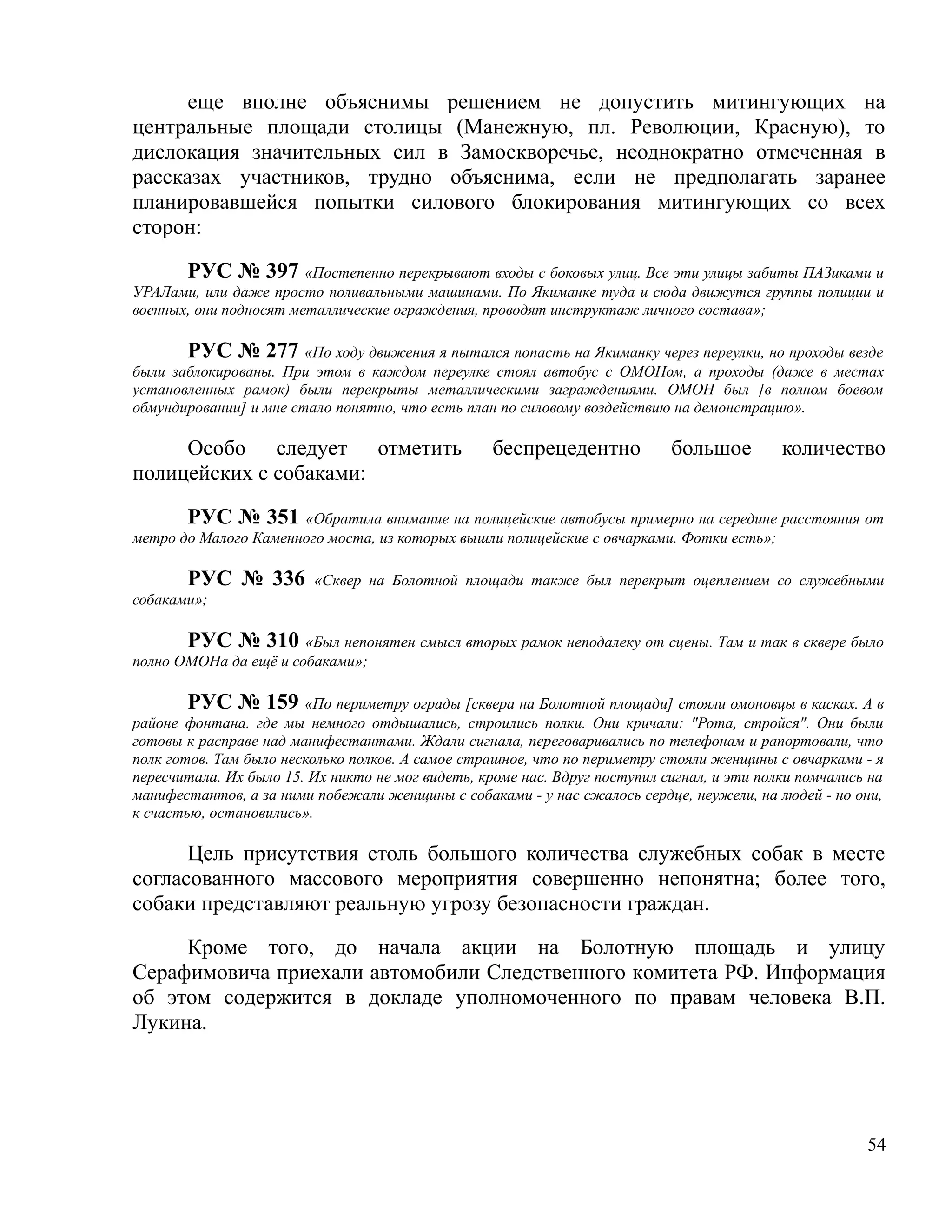 еще вполне объяснимы решением не допустить митингующих на
центральные площади столицы (Манежную, пл. Революции, Красную), то
дислокация значительных сил в Замоскворечье, неоднократно отмеченная в
рассказах участников, трудно объяснима, если не предполагать заранее
планировавшейся попытки силового блокирования митингующих со всех
сторон:

       РУС № 397 «Постепенно перекрывают входы с боковых улиц. Все эти улицы забиты ПАЗиками и
УРАЛами, или даже просто поливальными машинами. По Якиманке туда и сюда движутся группы полиции и
военных, они подносят металлические ограждения, проводят инструктаж личного состава»;

       РУС № 277 «По ходу движения я пытался попасть на Якиманку через переулки, но проходы везде
были заблокированы. При этом в каждом переулке стоял автобус с ОМОНом, а проходы (даже в местах
установленных рамок) были перекрыты металлическими заграждениями. ОМОН был [в полном боевом
обмундировании] и мне стало понятно, что есть план по силовому воздействию на демонстрацию».

     Особо следует отметить                        беспрецедентно           большое         количество
полицейских с собаками:

       РУС № 351 «Обратила внимание на полицейские автобусы примерно на середине расстояния от
метро до Малого Каменного моста, из которых вышли полицейские с овчарками. Фотки есть»;

       РУС № 336         «Сквер на Болотной площади также был перекрыт оцеплением со служебными
собаками»;

       РУС № 310 «Был непонятен смысл вторых рамок неподалеку от сцены. Там и так в сквере было
полно ОМОНа да ещё и собаками»;

        РУС № 159 «По периметру ограды [сквера на Болотной площади] стояли омоновцы в касках. А в
районе фонтана. где мы немного отдышались, строились полки. Они кричали: "Рота, стройся". Они были
готовы к расправе над манифестантами. Ждали сигнала, переговаривались по телефонам и рапортовали, что
полк готов. Там было несколько полков. А самое страшное, что по периметру стояли женщины с овчарками - я
пересчитала. Их было 15. Их никто не мог видеть, кроме нас. Вдруг поступил сигнал, и эти полки помчались на
манифестантов, а за ними побежали женщины с собаками - у нас сжалось сердце, неужели, на людей - но они,
к счастью, остановились».

      Цель присутствия столь большого количества служебных собак в месте
согласованного массового мероприятия совершенно непонятна; более того,
собаки представляют реальную угрозу безопасности граждан.

     Кроме того, до начала акции на Болотную площадь и улицу
Серафимовича приехали автомобили Следственного комитета РФ. Информация
об этом содержится в докладе уполномоченного по правам человека В.П.
Лукина.




                                                                                                        54
 