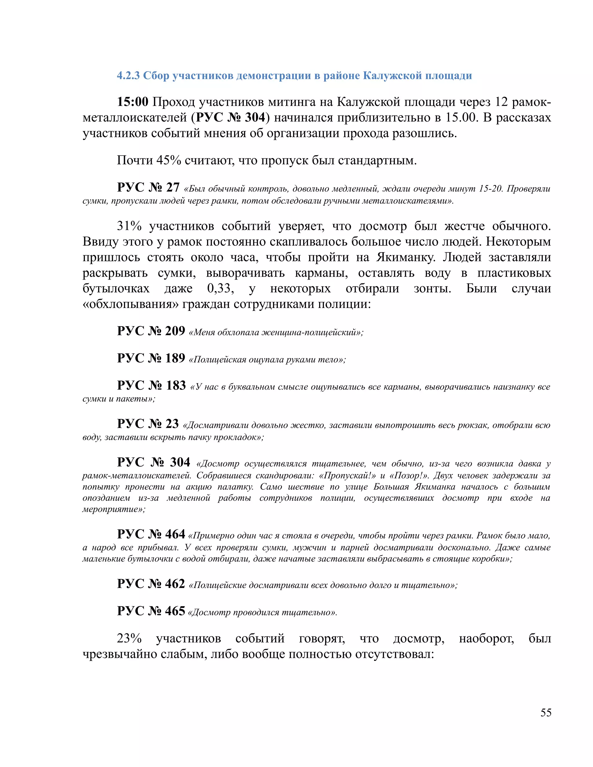 4.2.3 Сбор участников демонстрации в районе Калужской площади

     15:00 Проход участников митинга на Калужской площади через 12 рамок-
металлоискателей (РУС № 304) начинался приблизительно в 15.00. В рассказах
участников событий мнения об организации прохода разошлись.

       Почти 45% считают, что пропуск был стандартным.

        РУС № 27 «Был обычный контроль, довольно медленный, ждали очереди минут 15-20. Проверяли
сумки, пропускали людей через рамки, потом обследовали ручными металлоискателями».

     31% участников событий уверяет, что досмотр был жестче обычного.
Ввиду этого у рамок постоянно скапливалось большое число людей. Некоторым
пришлось стоять около часа, чтобы пройти на Якиманку. Людей заставляли
раскрывать сумки, выворачивать карманы, оставлять воду в пластиковых
бутылочках даже 0,33, у некоторых отбирали зонты. Были случаи
«обхлопывания» граждан сотрудниками полиции:

       РУС № 209 «Меня обхлопала женщина-полицейский»;

       РУС № 189 «Полицейская ощупала руками тело»;

       РУС № 183 «У нас в буквальном смысле ощупывались все карманы, выворачивались наизнанку все
сумки и пакеты»;

         РУС № 23 «Досматривали довольно жестко, заставили выпотрошить весь рюкзак, отобрали всю
воду, заставили вскрыть пачку прокладок»;

       РУС № 304 «Досмотр осуществлялся тщательнее, чем обычно, из-за чего возникла давка у
рамок-металлоискателей. Собравшиеся скандировали: «Пропускай!» и «Позор!». Двух человек задержали за
попытку пронести на акцию палатку. Само шествие по улице Большая Якиманка началось с большим
опозданием из-за медленной работы сотрудников полиции, осуществлявших досмотр при входе на
мероприятие»;

       РУС № 464 «Примерно один час я стояла в очереди, чтобы пройти через рамки. Рамок было мало,
а народ все прибывал. У всех проверяли сумки, мужчин и парней досматривали досконально. Даже самые
маленькие бутылочки с водой отбирали, даже начатые заставляли выбрасывать в стоящие коробки»;

       РУС № 462 «Полицейские досматривали всех довольно долго и тщательно»;

       РУС № 465 «Досмотр проводился тщательно».

     23% участников событий говорят, что досмотр,                               наоборот,      был
чрезвычайно слабым, либо вообще полностью отсутствовал:



                                                                                                 55
 