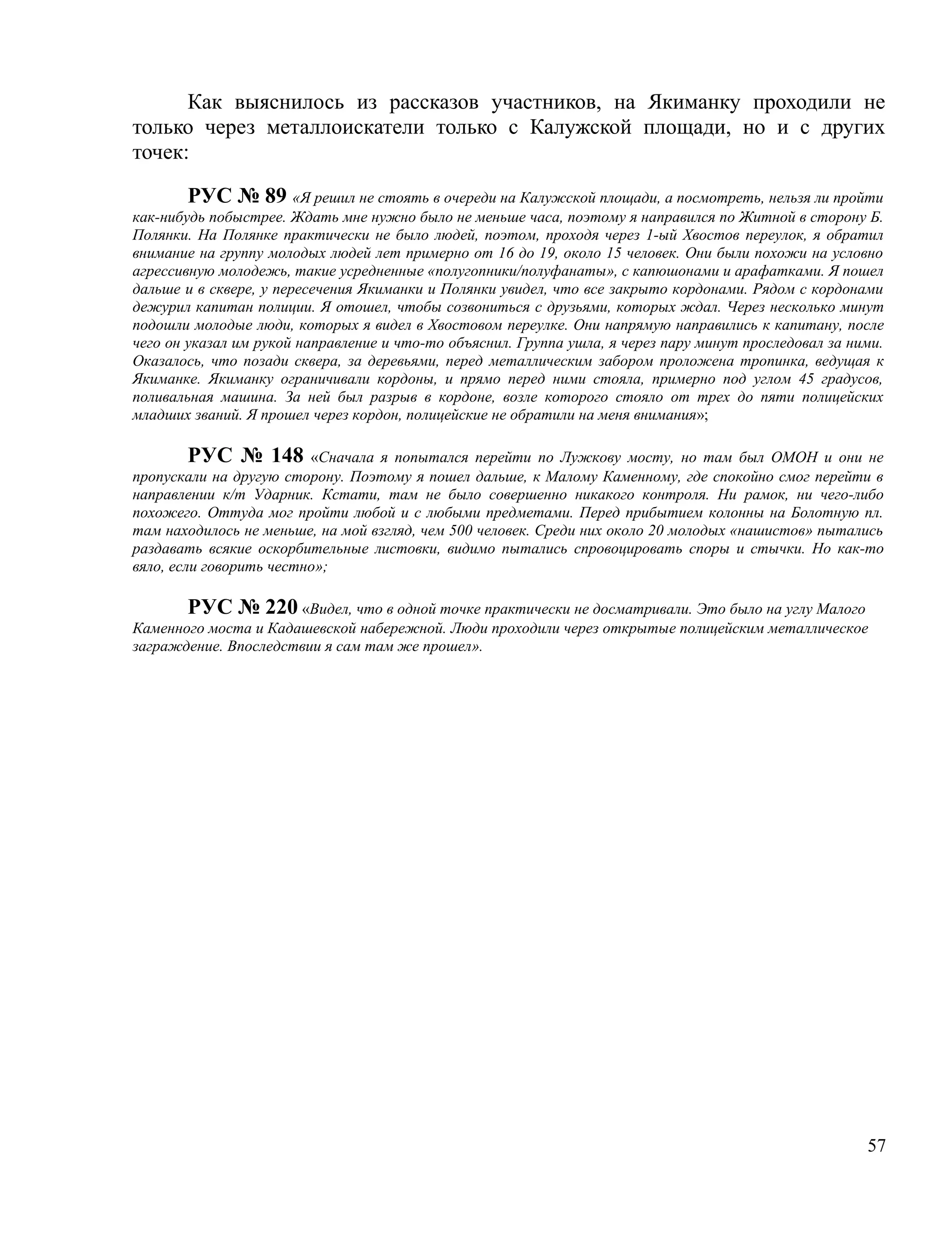 Как выяснилось из рассказов участников, на Якиманку проходили не
только через металлоискатели только с Калужской площади, но и с других
точек:

        РУС № 89 «Я решил не стоять в очереди на Калужской площади, а посмотреть, нельзя ли пройти
как-нибудь побыстрее. Ждать мне нужно было не меньше часа, поэтому я направился по Житной в сторону Б.
Полянки. На Полянке практически не было людей, поэтом, проходя через 1-ый Хвостов переулок, я обратил
внимание на группу молодых людей лет примерно от 16 до 19, около 15 человек. Они были похожи на условно
агрессивную молодежь, такие усредненные «полугопники/полуфанаты», с капюшонами и арафатками. Я пошел
дальше и в сквере, у пересечения Якиманки и Полянки увидел, что все закрыто кордонами. Рядом с кордонами
дежурил капитан полиции. Я отошел, чтобы созвониться с друзьями, которых ждал. Через несколько минут
подошли молодые люди, которых я видел в Хвостовом переулке. Они напрямую направились к капитану, после
чего он указал им рукой направление и что-то объяснил. Группа ушла, я через пару минут проследовал за ними.
Оказалось, что позади сквера, за деревьями, перед металлическим забором проложена тропинка, ведущая к
Якиманке. Якиманку ограничивали кордоны, и прямо перед ними стояла, примерно под углом 45 градусов,
поливальная машина. За ней был разрыв в кордоне, возле которого стояло от трех до пяти полицейских
младших званий. Я прошел через кордон, полицейские не обратили на меня внимания»;

         РУС № 148 «Сначала я попытался перейти по Лужкову мосту, но там был ОМОН и они не
пропускали на другую сторону. Поэтому я пошел дальше, к Малому Каменному, где спокойно смог перейти в
направлении к/т Ударник. Кстати, там не было совершенно никакого контроля. Ни рамок, ни чего-либо
похожего. Оттуда мог пройти любой и с любыми предметами. Перед прибытием колонны на Болотную пл.
там находилось не меньше, на мой взгляд, чем 500 человек. Среди них около 20 молодых «нашистов» пытались
раздавать всякие оскорбительные листовки, видимо пытались спровоцировать споры и стычки. Но как-то
вяло, если говорить честно»;

       РУС № 220 «Видел, что в одной точке практически не досматривали. Это было на углу Малого
Каменного моста и Кадашевской набережной. Люди проходили через открытые полицейским металлическое
заграждение. Впоследствии я сам там же прошел».




                                                                                                        57
 