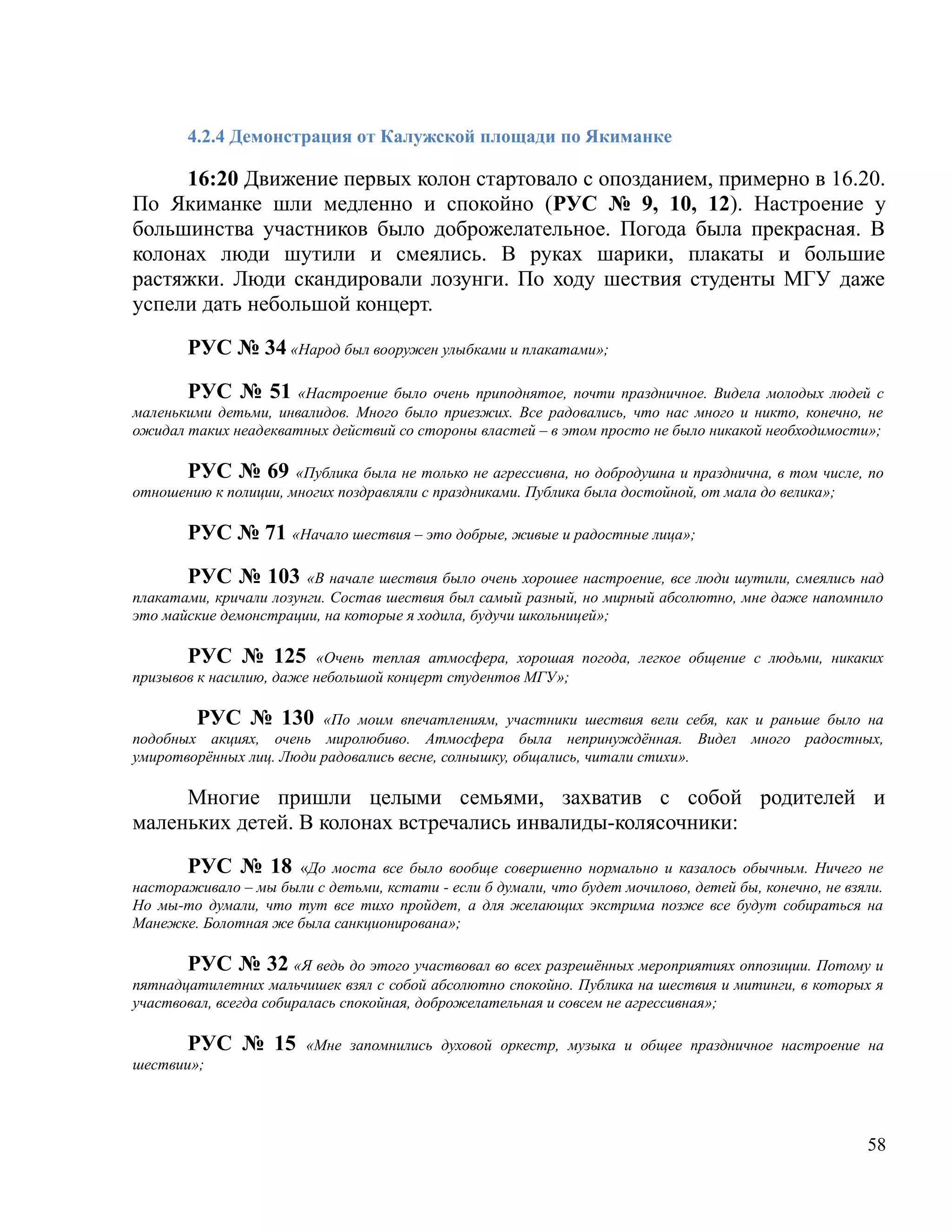 4.2.4 Демонстрация от Калужской площади по Якиманке

     16:20 Движение первых колон стартовало с опозданием, примерно в 16.20.
По Якиманке шли медленно и спокойно (РУС № 9, 10, 12). Настроение у
большинства участников было доброжелательное. Погода была прекрасная. В
колонах люди шутили и смеялись. В руках шарики, плакаты и большие
растяжки. Люди скандировали лозунги. По ходу шествия студенты МГУ даже
успели дать небольшой концерт.

       РУС № 34 «Народ был вооружен улыбками и плакатами»;

       РУС № 51 «Настроение было очень приподнятое, почти праздничное. Видела молодых людей с
маленькими детьми, инвалидов. Много было приезжих. Все радовались, что нас много и никто, конечно, не
ожидал таких неадекватных действий со стороны властей – в этом просто не было никакой необходимости»;

      РУС № 69 «Публика была не только не агрессивна, но добродушна и празднична, в том числе, по
отношению к полиции, многих поздравляли с праздниками. Публика была достойной, от мала до велика»;

       РУС № 71 «Начало шествия – это добрые, живые и радостные лица»;

       РУС № 103 «В начале шествия было очень хорошее настроение, все люди шутили, смеялись над
плакатами, кричали лозунги. Состав шествия был самый разный, но мирный абсолютно, мне даже напомнило
это майские демонстрации, на которые я ходила, будучи школьницей»;

       РУС № 125 «Очень теплая атмосфера, хорошая погода, легкое общение с людьми, никаких
призывов к насилию, даже небольшой концерт студентов МГУ»;

        РУС № 130 «По моим впечатлениям, участники шествия вели себя, как и раньше было на
подобных акциях, очень миролюбиво. Атмосфера была непринуждённая. Видел много радостных,
умиротворённых лиц. Люди радовались весне, солнышку, общались, читали стихи».

     Многие пришли целыми семьями, захватив с собой родителей и
маленьких детей. В колонах встречались инвалиды-колясочники:

       РУС № 18 «До моста все было вообще совершенно нормально и казалось обычным. Ничего не
настораживало – мы были с детьми, кстати - если б думали, что будет мочилово, детей бы, конечно, не взяли.
Но мы-то думали, что тут все тихо пройдет, а для желающих экстрима позже все будут собираться на
Манежке. Болотная же была санкционирована»;

       РУС № 32 «Я ведь до этого участвовал во всех разрешённых мероприятиях оппозиции. Потому и
пятнадцатилетних мальчишек взял с собой абсолютно спокойно. Публика на шествия и митинги, в которых я
участвовал, всегда собиралась спокойная, доброжелательная и совсем не агрессивная»;

       РУС № 15         «Мне запомнились духовой оркестр, музыка и общее праздничное настроение на
шествии»;




                                                                                                       58
 