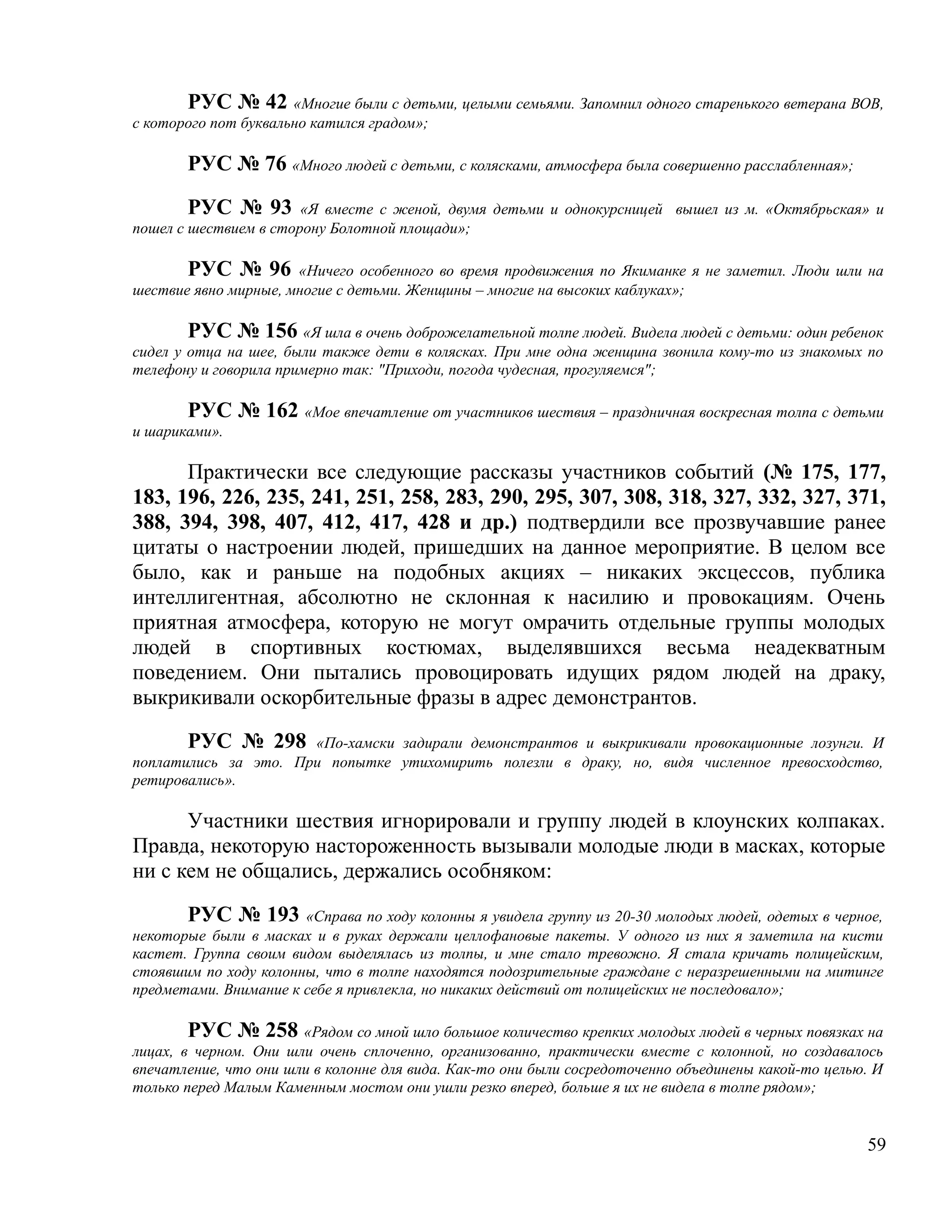 РУС № 42 «Многие были с детьми, целыми семьями. Запомнил одного старенького ветерана ВОВ,
с которого пот буквально катился градом»;

       РУС № 76 «Много людей с детьми, с колясками, атмосфера была совершенно расслабленная»;

        РУС № 93 «Я вместе с женой, двумя детьми и однокурсницей вышел из м. «Октябрьская» и
пошел с шествием в сторону Болотной площади»;

       РУС № 96 «Ничего особенного во время продвижения по Якиманке я не заметил. Люди шли на
шествие явно мирные, многие с детьми. Женщины – многие на высоких каблуках»;

        РУС № 156 «Я шла в очень доброжелательной толпе людей. Видела людей с детьми: один ребенок
сидел у отца на шее, были также дети в колясках. При мне одна женщина звонила кому-то из знакомых по
телефону и говорила примерно так: "Приходи, погода чудесная, прогуляемся";

       РУС № 162 «Мое впечатление от участников шествия – праздничная воскресная толпа с детьми
и шариками».

      Практически все следующие рассказы участников событий (№ 175, 177,
183, 196, 226, 235, 241, 251, 258, 283, 290, 295, 307, 308, 318, 327, 332, 327, 371,
388, 394, 398, 407, 412, 417, 428 и др.) подтвердили все прозвучавшие ранее
цитаты о настроении людей, пришедших на данное мероприятие. В целом все
было, как и раньше на подобных акциях – никаких эксцессов, публика
интеллигентная, абсолютно не склонная к насилию и провокациям. Очень
приятная атмосфера, которую не могут омрачить отдельные группы молодых
людей в спортивных костюмах, выделявшихся весьма неадекватным
поведением. Они пытались провоцировать идущих рядом людей на драку,
выкрикивали оскорбительные фразы в адрес демонстрантов.

       РУС № 298 «По-хамски задирали демонстрантов и выкрикивали провокационные лозунги. И
поплатились за это. При попытке утихомирить полезли в драку, но, видя численное превосходство,
ретировались».

      Участники шествия игнорировали и группу людей в клоунских колпаках.
Правда, некоторую настороженность вызывали молодые люди в масках, которые
ни с кем не общались, держались особняком:

       РУС № 193 «Справа по ходу колонны я увидела группу из 20-30 молодых людей, одетых в черное,
некоторые были в масках и в руках держали целлофановые пакеты. У одного из них я заметила на кисти
кастет. Группа своим видом выделялась из толпы, и мне стало тревожно. Я стала кричать полицейским,
стоявшим по ходу колонны, что в толпе находятся подозрительные граждане с неразрешенными на митинге
предметами. Внимание к себе я привлекла, но никаких действий от полицейских не последовало»;

        РУС № 258 «Рядом со мной шло большое количество крепких молодых людей в черных повязках на
лицах, в черном. Они шли очень сплоченно, организованно, практически вместе с колонной, но создавалось
впечатление, что они шли в колонне для вида. Как-то они были сосредоточенно объединены какой-то целью. И
только перед Малым Каменным мостом они ушли резко вперед, больше я их не видела в толпе рядом»;


                                                                                                     59
 
