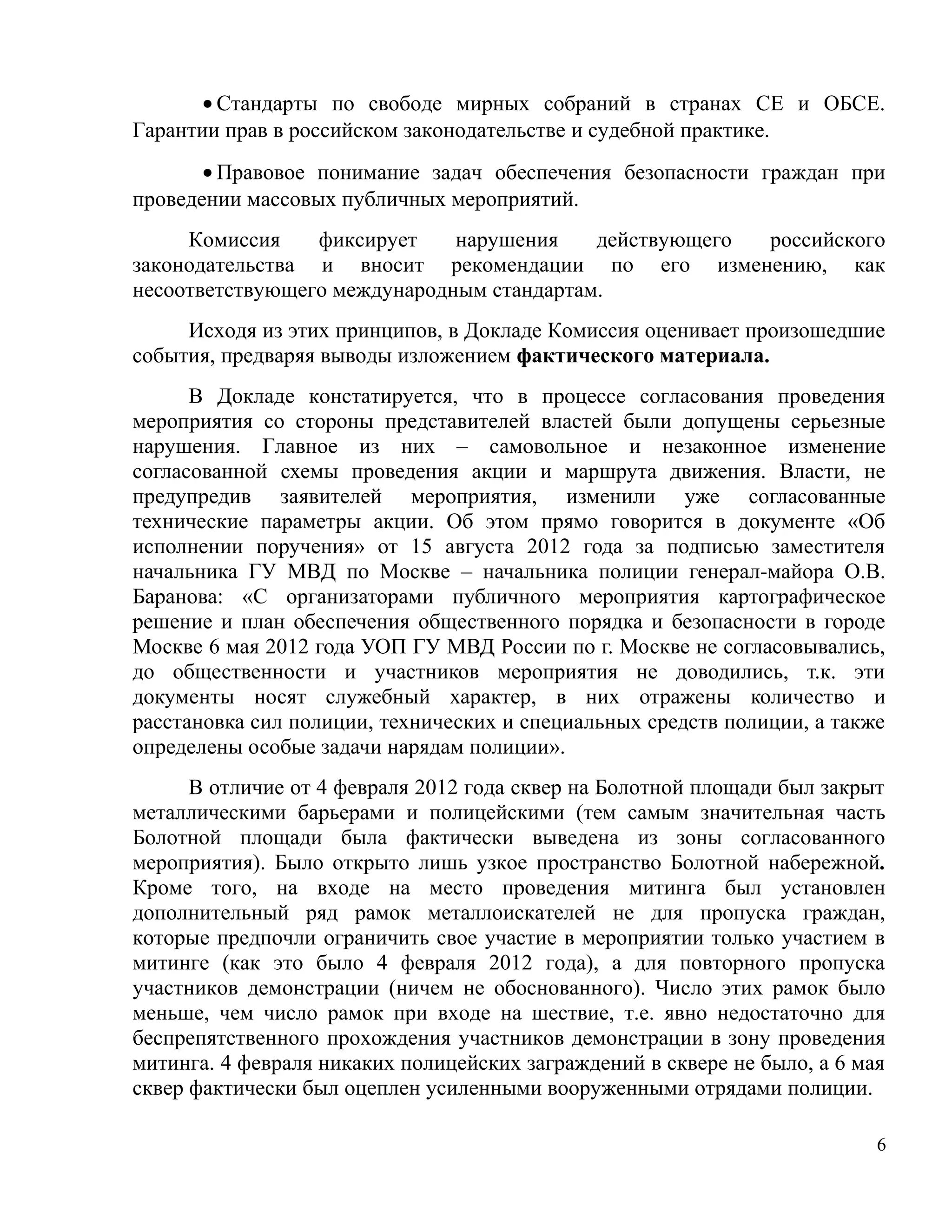 • Стандарты по свободе мирных собраний в странах СЕ и ОБСЕ.
Гарантии прав в российском законодательстве и судебной практике.
       • Правовое понимание задач обеспечения безопасности граждан при
проведении массовых публичных мероприятий.
     Комиссия    фиксирует    нарушения    действующего российского
законодательства и вносит рекомендации по его изменению, как
несоответствующего международным стандартам.
     Исходя из этих принципов, в Докладе Комиссия оценивает произошедшие
события, предваряя выводы изложением фактического материала.
      В Докладе констатируется, что в процессе согласования проведения
мероприятия со стороны представителей властей были допущены серьезные
нарушения. Главное из них – самовольное и незаконное изменение
согласованной схемы проведения акции и маршрута движения. Власти, не
предупредив заявителей мероприятия, изменили уже согласованные
технические параметры акции. Об этом прямо говорится в документе «Об
исполнении поручения» от 15 августа 2012 года за подписью заместителя
начальника ГУ МВД по Москве – начальника полиции генерал-майора О.В.
Баранова: «С организаторами публичного мероприятия картографическое
решение и план обеспечения общественного порядка и безопасности в городе
Москве 6 мая 2012 года УОП ГУ МВД России по г. Москве не согласовывались,
до общественности и участников мероприятия не доводились, т.к. эти
документы носят служебный характер, в них отражены количество и
расстановка сил полиции, технических и специальных средств полиции, а также
определены особые задачи нарядам полиции».
      В отличие от 4 февраля 2012 года сквер на Болотной площади был закрыт
металлическими барьерами и полицейскими (тем самым значительная часть
Болотной площади была фактически выведена из зоны согласованного
мероприятия). Было открыто лишь узкое пространство Болотной набережной.
Кроме того, на входе на место проведения митинга был установлен
дополнительный ряд рамок металлоискателей не для пропуска граждан,
которые предпочли ограничить свое участие в мероприятии только участием в
митинге (как это было 4 февраля 2012 года), а для повторного пропуска
участников демонстрации (ничем не обоснованного). Число этих рамок было
меньше, чем число рамок при входе на шествие, т.е. явно недостаточно для
беспрепятственного прохождения участников демонстрации в зону проведения
митинга. 4 февраля никаких полицейских заграждений в сквере не было, а 6 мая
сквер фактически был оцеплен усиленными вооруженными отрядами полиции.

                                                                           6
 