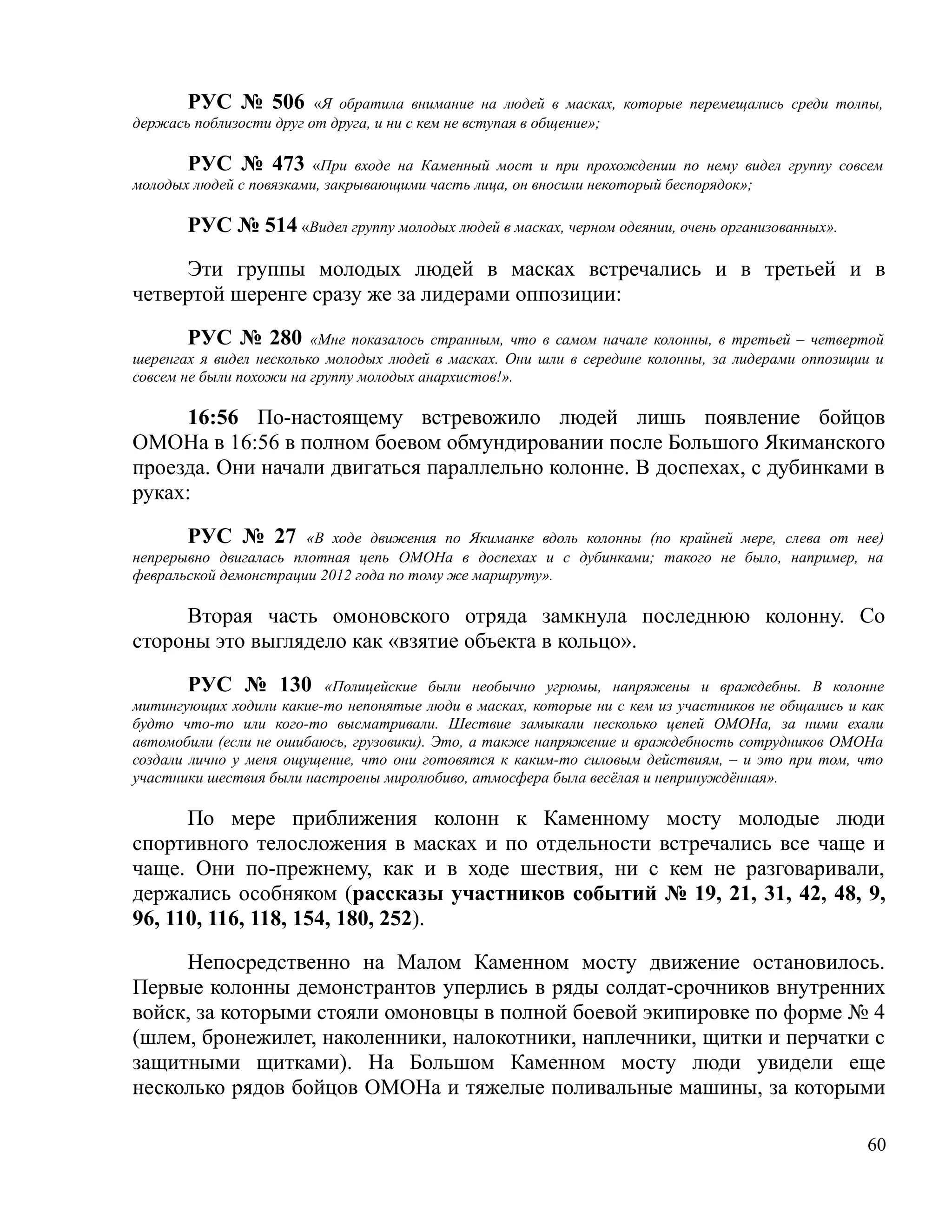 РУС № 506 «Я обратила внимание на людей в масках, которые перемещались среди толпы,
держась поблизости друг от друга, и ни с кем не вступая в общение»;

       РУС № 473 «При входе на Каменный мост и при прохождении по нему видел группу совсем
молодых людей с повязками, закрывающими часть лица, он вносили некоторый беспорядок»;

       РУС № 514 «Видел группу молодых людей в масках, черном одеянии, очень организованных».

     Эти группы молодых людей в масках встречались и в третьей и в
четвертой шеренге сразу же за лидерами оппозиции:

        РУС № 280 «Мне показалось странным, что в самом начале колонны, в третьей – четвертой
шеренгах я видел несколько молодых людей в масках. Они шли в середине колонны, за лидерами оппозиции и
совсем не были похожи на группу молодых анархистов!».

     16:56 По-настоящему встревожило людей лишь появление бойцов
ОМОНа в 16:56 в полном боевом обмундировании после Большого Якиманского
проезда. Они начали двигаться параллельно колонне. В доспехах, с дубинками в
руках:

       РУС № 27 «В ходе движения по Якиманке вдоль колонны (по крайней мере, слева от нее)
непрерывно двигалась плотная цепь ОМОНа в доспехах и с дубинками; такого не было, например, на
февральской демонстрации 2012 года по тому же маршруту».

     Вторая часть омоновского отряда замкнула последнюю колонну. Со
стороны это выглядело как «взятие объекта в кольцо».

        РУС № 130 «Полицейские были необычно угрюмы, напряжены и враждебны. В колонне
митингующих ходили какие-то непонятые люди в масках, которые ни с кем из участников не общались и как
будто что-то или кого-то высматривали. Шествие замыкали несколько цепей ОМОНа, за ними ехали
автомобили (если не ошибаюсь, грузовики). Это, а также напряжение и враждебность сотрудников ОМОНа
создали лично у меня ощущение, что они готовятся к каким-то силовым действиям, – и это при том, что
участники шествия были настроены миролюбиво, атмосфера была весёлая и непринуждённая».

      По мере приближения колонн к Каменному мосту молодые люди
спортивного телосложения в масках и по отдельности встречались все чаще и
чаще. Они по-прежнему, как и в ходе шествия, ни с кем не разговаривали,
держались особняком (рассказы участников событий № 19, 21, 31, 42, 48, 9,
96, 110, 116, 118, 154, 180, 252).

     Непосредственно на Малом Каменном мосту движение остановилось.
Первые колонны демонстрантов уперлись в ряды солдат-срочников внутренних
войск, за которыми стояли омоновцы в полной боевой экипировке по форме № 4
(шлем, бронежилет, наколенники, налокотники, наплечники, щитки и перчатки с
защитными щитками). На Большом Каменном мосту люди увидели еще
несколько рядов бойцов ОМОНа и тяжелые поливальные машины, за которыми

                                                                                                   60
 