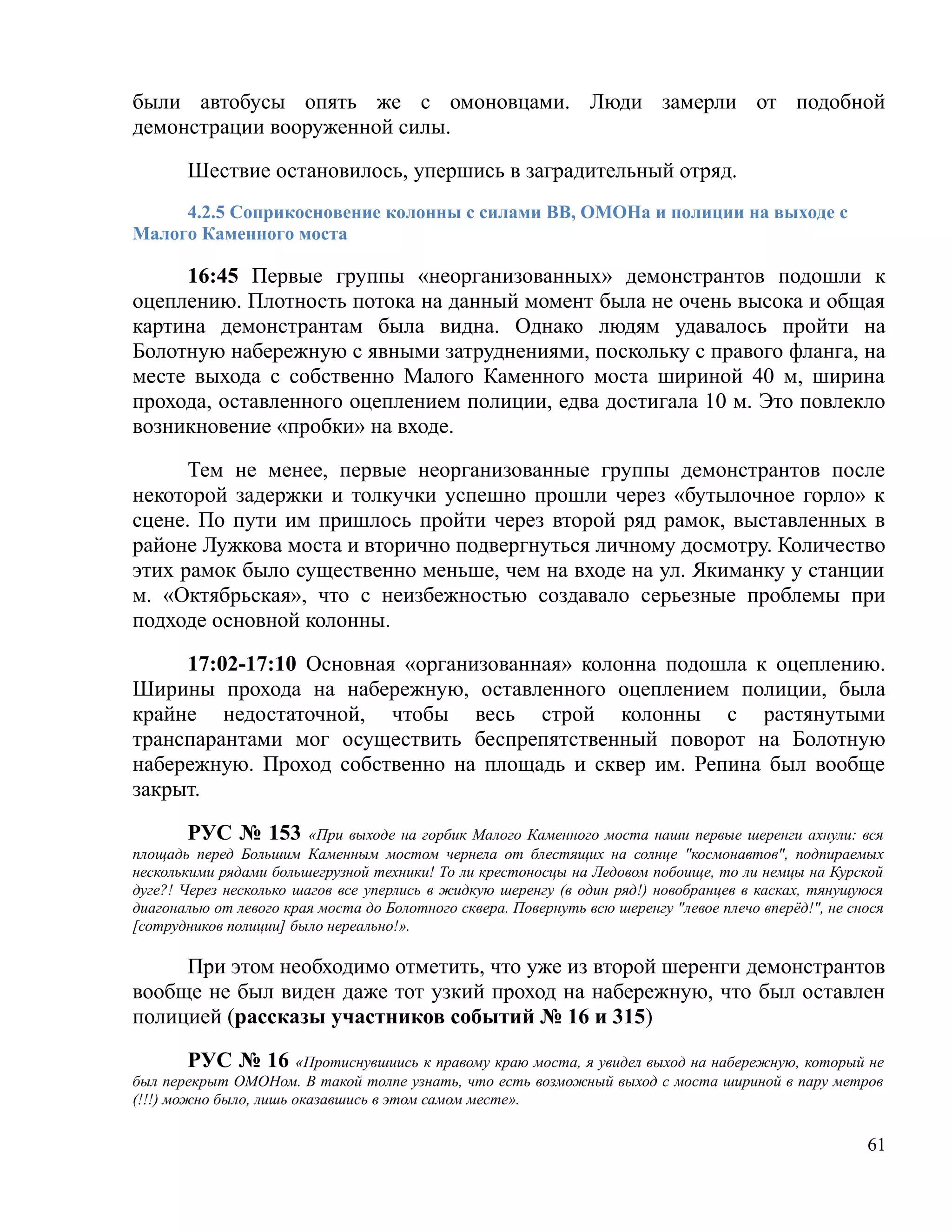 были автобусы опять же с омоновцами. Люди замерли от подобной
демонстрации вооруженной силы.

       Шествие остановилось, упершись в заградительный отряд.
     4.2.5 Соприкосновение колонны с силами ВВ, ОМОНа и полиции на выходе с
Малого Каменного моста

     16:45 Первые группы «неорганизованных» демонстрантов подошли к
оцеплению. Плотность потока на данный момент была не очень высока и общая
картина демонстрантам была видна. Однако людям удавалось пройти на
Болотную набережную с явными затруднениями, поскольку с правого фланга, на
месте выхода с собственно Малого Каменного моста шириной 40 м, ширина
прохода, оставленного оцеплением полиции, едва достигала 10 м. Это повлекло
возникновение «пробки» на входе.

      Тем не менее, первые неорганизованные группы демонстрантов после
некоторой задержки и толкучки успешно прошли через «бутылочное горло» к
сцене. По пути им пришлось пройти через второй ряд рамок, выставленных в
районе Лужкова моста и вторично подвергнуться личному досмотру. Количество
этих рамок было существенно меньше, чем на входе на ул. Якиманку у станции
м. «Октябрьская», что с неизбежностью создавало серьезные проблемы при
подходе основной колонны.

     17:02-17:10 Основная «организованная» колонна подошла к оцеплению.
Ширины прохода на набережную, оставленного оцеплением полиции, была
крайне недостаточной, чтобы весь строй колонны с растянутыми
транспарантами мог осуществить беспрепятственный поворот на Болотную
набережную. Проход собственно на площадь и сквер им. Репина был вообще
закрыт.

       РУС № 153         «При выходе на горбик Малого Каменного моста наши первые шеренги ахнули: вся
площадь перед Большим Каменным мостом чернела от блестящих на солнце "космонавтов", подпираемых
несколькими рядами большегрузной техники! То ли крестоносцы на Ледовом побоище, то ли немцы на Курской
дуге?! Через несколько шагов все уперлись в жидкую шеренгу (в один ряд!) новобранцев в касках, тянущуюся
диагональю от левого края моста до Болотного сквера. Повернуть всю шеренгу "левое плечо вперёд!", не снося
[сотрудников полиции] было нереально!».

     При этом необходимо отметить, что уже из второй шеренги демонстрантов
вообще не был виден даже тот узкий проход на набережную, что был оставлен
полицией (рассказы участников событий № 16 и 315)

         РУС № 16 «Протиснувшиись к правому краю моста, я увидел выход на набережную, который не
был перекрыт ОМОНом. В такой толпе узнать, что есть возможный выход с моста шириной в пару метров
(!!!) можно было, лишь оказавшись в этом самом месте».

                                                                                                       61
 