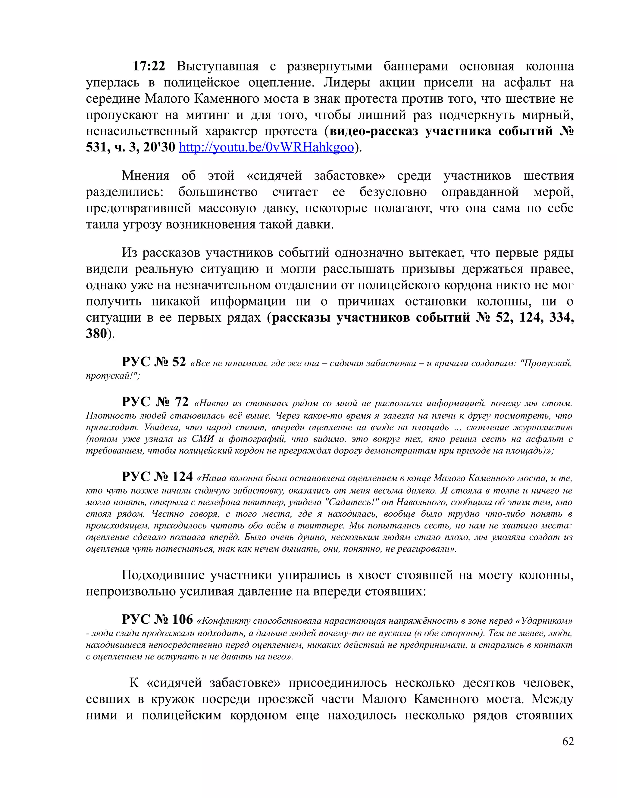 17:22 Выступавшая с развернутыми баннерами основная колонна
уперлась в полицейское оцепление. Лидеры акции присели на асфальт на
середине Малого Каменного моста в знак протеста против того, что шествие не
пропускают на митинг и для того, чтобы лишний раз подчеркнуть мирный,
ненасильственный характер протеста (видео-рассказ участника событий №
531, ч. 3, 20'30 http://youtu.be/0vWRHahkgoo).

      Мнения об этой «сидячей забастовке» среди участников шествия
разделились: большинство считает ее безусловно оправданной мерой,
предотвратившей массовую давку, некоторые полагают, что она сама по себе
таила угрозу возникновения такой давки.

      Из рассказов участников событий однозначно вытекает, что первые ряды
видели реальную ситуацию и могли расслышать призывы держаться правее,
однако уже на незначительном отдалении от полицейского кордона никто не мог
получить никакой информации ни о причинах остановки колонны, ни о
ситуации в ее первых рядах (рассказы участников событий № 52, 124, 334,
380).

       РУС № 52 «Все не понимали, где же она – сидячая забастовка – и кричали солдатам: "Пропускай,
пропускай!";

       РУС № 72 «Никто из стоявших рядом со мной не располагал информацией, почему мы стоим.
Плотность людей становилась всё выше. Через какое-то время я залезла на плечи к другу посмотреть, что
происходит. Увидела, что народ стоит, впереди оцепление на входе на площадь … скопление журналистов
(потом уже узнала из СМИ и фотографий, что видимо, это вокруг тех, кто решил сесть на асфальт с
требованием, чтобы полицейский кордон не преграждал дорогу демонстрантам при приходе на площадь)»;

        РУС № 124 «Наша колонна была остановлена оцеплением в конце Малого Каменного моста, и те,
кто чуть позже начали сидячую забастовку, оказались от меня весьма далеко. Я стояла в толпе и ничего не
могла понять, открыла с телефона твиттер, увидела "Садитесь!" от Навального, сообщила об этом тем, кто
стоял рядом. Честно говоря, с того места, где я находилась, вообще было трудно что-либо понять в
происходящем, приходилось читать обо всём в твиттере. Мы попытались сесть, но нам не хватило места:
оцепление сделало полшага вперёд. Было очень душно, нескольким людям стало плохо, мы умоляли солдат из
оцепления чуть потесниться, так как нечем дышать, они, понятно, не реагировали».

     Подходившие участники упирались в хвост стоявшей на мосту колонны,
непроизвольно усиливая давление на впереди стоявших:

        РУС № 106 «Конфликту способствовала нарастающая напряжённость в зоне перед «Ударником»
- люди сзади продолжали подходить, а дальше людей почему-то не пускали (в обе стороны). Тем не менее, люди,
находившиеся непосредственно перед оцеплением, никаких действий не предпринимали, и старались в контакт
с оцеплением не вступать и не давить на него».

      К «сидячей забастовке» присоединилось несколько десятков человек,
севших в кружок посреди проезжей части Малого Каменного моста. Между
ними и полицейским кордоном еще находилось несколько рядов стоявших
                                                                                                        62
 