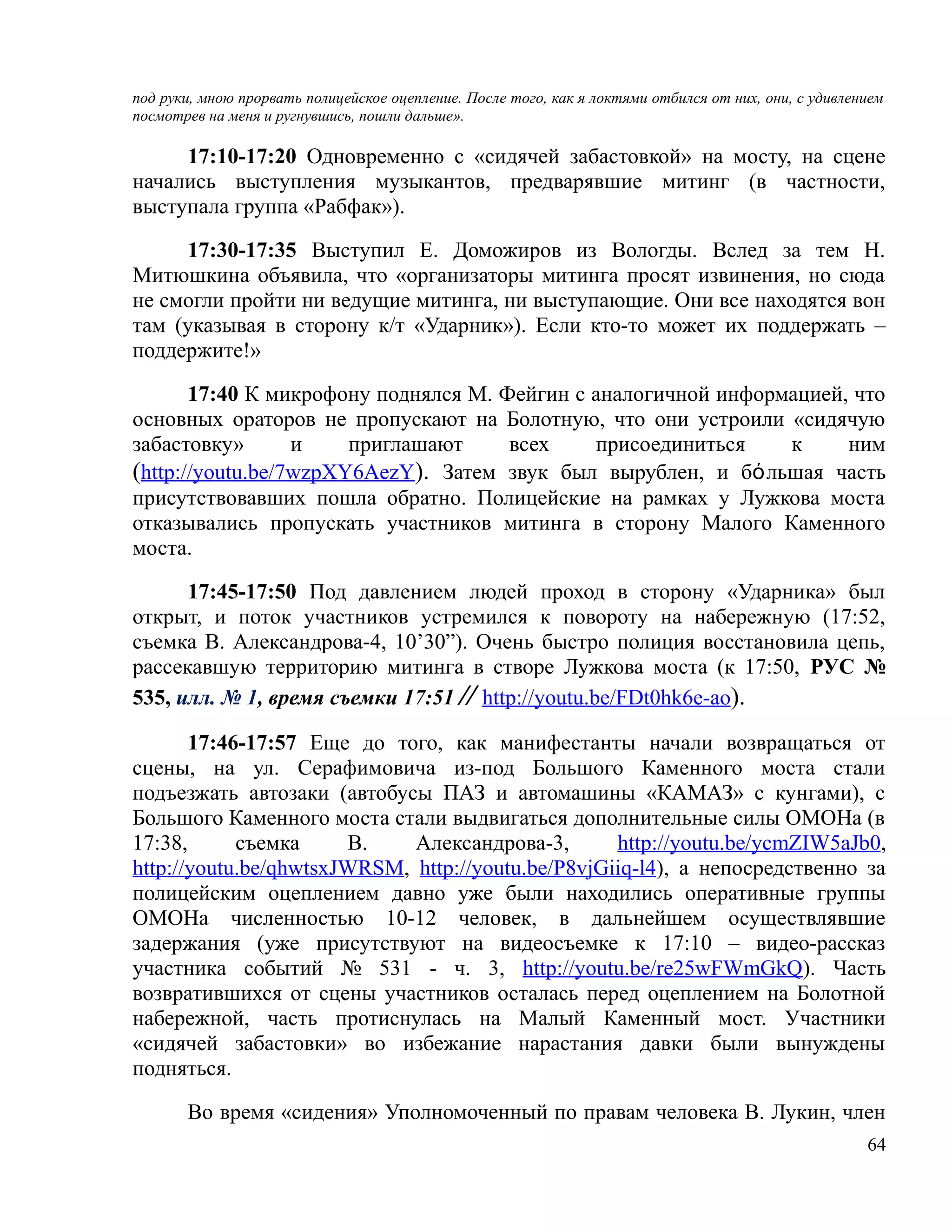 под руки, мною прорвать полицейское оцепление. После того, как я локтями отбился от них, они, с удивлением
посмотрев на меня и ругнувшись, пошли дальше».

     17:10-17:20 Одновременно с «сидячей забастовкой» на мосту, на сцене
начались выступления музыкантов, предварявшие митинг (в частности,
выступала группа «Рабфак»).

     17:30-17:35 Выступил Е. Доможиров из Вологды. Вслед за тем Н.
Митюшкина объявила, что «организаторы митинга просят извинения, но сюда
не смогли пройти ни ведущие митинга, ни выступающие. Они все находятся вон
там (указывая в сторону к/т «Ударник»). Если кто-то может их поддержать –
поддержите!»

       17:40 К микрофону поднялся М. Фейгин с аналогичной информацией, что
основных ораторов не пропускают на Болотную, что они устроили «сидячую
забастовку»       и    приглашают     всех    присоединиться    к     ним
(http://youtu.be/7wzpXY6AezY). Затем звук был вырублен, и бόльшая часть
присутствовавших пошла обратно. Полицейские на рамках у Лужкова моста
отказывались пропускать участников митинга в сторону Малого Каменного
моста.

      17:45-17:50 Под давлением людей проход в сторону «Ударника» был
открыт, и поток участников устремился к повороту на набережную (17:52,
съемка В. Александрова-4, 10’30”). Очень быстро полиция восстановила цепь,
рассекавшую территорию митинга в створе Лужкова моста (к 17:50, РУС №
535, илл. № 1, время съемки 17:51 // http://youtu.be/FDt0hk6e-ao).

       17:46-17:57 Еще до того, как манифестанты начали возвращаться от
сцены, на ул. Серафимовича из-под Большого Каменного моста стали
подъезжать автозаки (автобусы ПАЗ и автомашины «КАМАЗ» с кунгами), с
Большого Каменного моста стали выдвигаться дополнительные силы ОМОНа (в
17:38,      съемка     В.    Александрова-3,       http://youtu.be/ycmZIW5aJb0,
http://youtu.be/qhwtsxJWRSM, http://youtu.be/P8vjGiiq-l4), а непосредственно за
полицейским оцеплением давно уже были находились оперативные группы
ОМОНа численностью 10-12 человек, в дальнейшем осуществлявшие
задержания (уже присутствуют на видеосъемке к 17:10 – видео-рассказ
участника событий № 531 - ч. 3, http://youtu.be/re25wFWmGkQ). Часть
возвратившихся от сцены участников осталась перед оцеплением на Болотной
набережной, часть протиснулась на Малый Каменный мост. Участники
«сидячей забастовки» во избежание нарастания давки были вынуждены
подняться.

       Во время «сидения» Уполномоченный по правам человека В. Лукин, член
                                                                                                       64
 