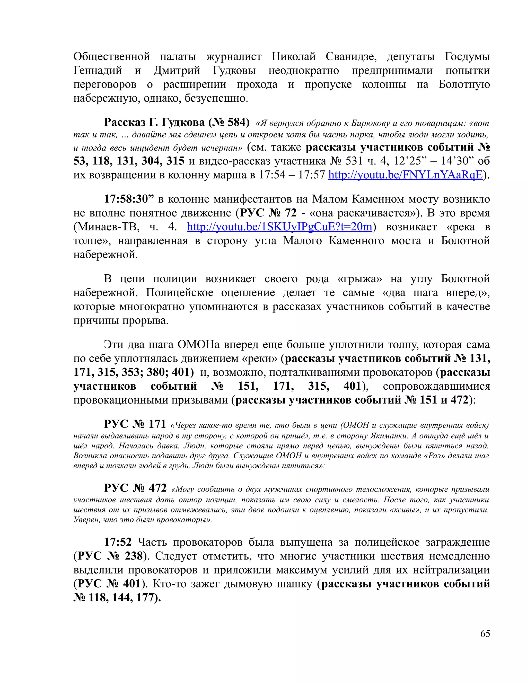 Общественной палаты журналист Николай Сванидзе, депутаты Госдумы
Геннадий и Дмитрий Гудковы неоднократно предпринимали попытки
переговоров о расширении прохода и пропуске колонны на Болотную
набережную, однако, безуспешно.

       Рассказ Г. Гудкова (№ 584) «Я вернулся обратно к Бирюкову и его товарищам: «вот
так и так, … давайте мы сдвинем цепь и откроем хотя бы часть парка, чтобы люди могли ходить,
и тогда весь инцидент будет исчерпан» (см. также рассказы участников событий №
53, 118, 131, 304, 315 и видео-рассказ участника № 531 ч. 4, 12’25” – 14’30” об
их возвращении в колонну марша в 17:54 – 17:57 http://youtu.be/FNYLnYAaRqE).

     17:58:30” в колонне манифестантов на Малом Каменном мосту возникло
не вполне понятное движение (РУС № 72 - «она раскачивается»). В это время
(Минаев-TВ, ч. 4. http://youtu.be/1SKUyIPgCuE?t=20m) возникает «река в
толпе», направленная в сторону угла Малого Каменного моста и Болотной
набережной.

     В цепи полиции возникает своего рода «грыжа» на углу Болотной
набережной. Полицейское оцепление делает те самые «два шага вперед»,
которые многократно упоминаются в рассказах участников событий в качестве
причины прорыва.

      Эти два шага ОМОНа вперед еще больше уплотнили толпу, которая сама
по себе уплотнялась движением «реки» (рассказы участников событий № 131,
171, 315, 353; 380; 401) и, возможно, подталкиваниями провокаторов (рассказы
участников событий № 151, 171, 315, 401), сопровождавшимися
провокационными призывами (рассказы участников событий № 151 и 472):

        РУС № 171 «Через какое-то время те, кто были в цепи (ОМОН и служащие внутренних войск)
начали выдавливать народ в ту сторону, с которой он пришёл, т.е. в сторону Якиманки. А оттуда ещё шёл и
шёл народ. Началась давка. Люди, которые стояли прямо перед цепью, вынуждены были пятиться назад.
Возникла опасность подавить друг друга. Служащие ОМОН и внутренних войск по команде «Раз» делали шаг
вперед и толкали людей в грудь. Люди были вынуждены пятиться»;

        РУС № 472 «Могу сообщить о двух мужчинах спортивного телосложения, которые призывали
участников шествия дать отпор полиции, показать им свою силу и смелость. После того, как участники
шествия от их призывов отмежевались, эти двое подошли к оцеплению, показали «ксивы», и их пропустили.
Уверен, что это были провокаторы».

     17:52 Часть провокаторов была выпущена за полицейское заграждение
(РУС № 238). Следует отметить, что многие участники шествия немедленно
выделили провокаторов и приложили максимум усилий для их нейтрализации
(РУС № 401). Кто-то зажег дымовую шашку (рассказы участников событий
№ 118, 144, 177).

                                                                                                    65
 