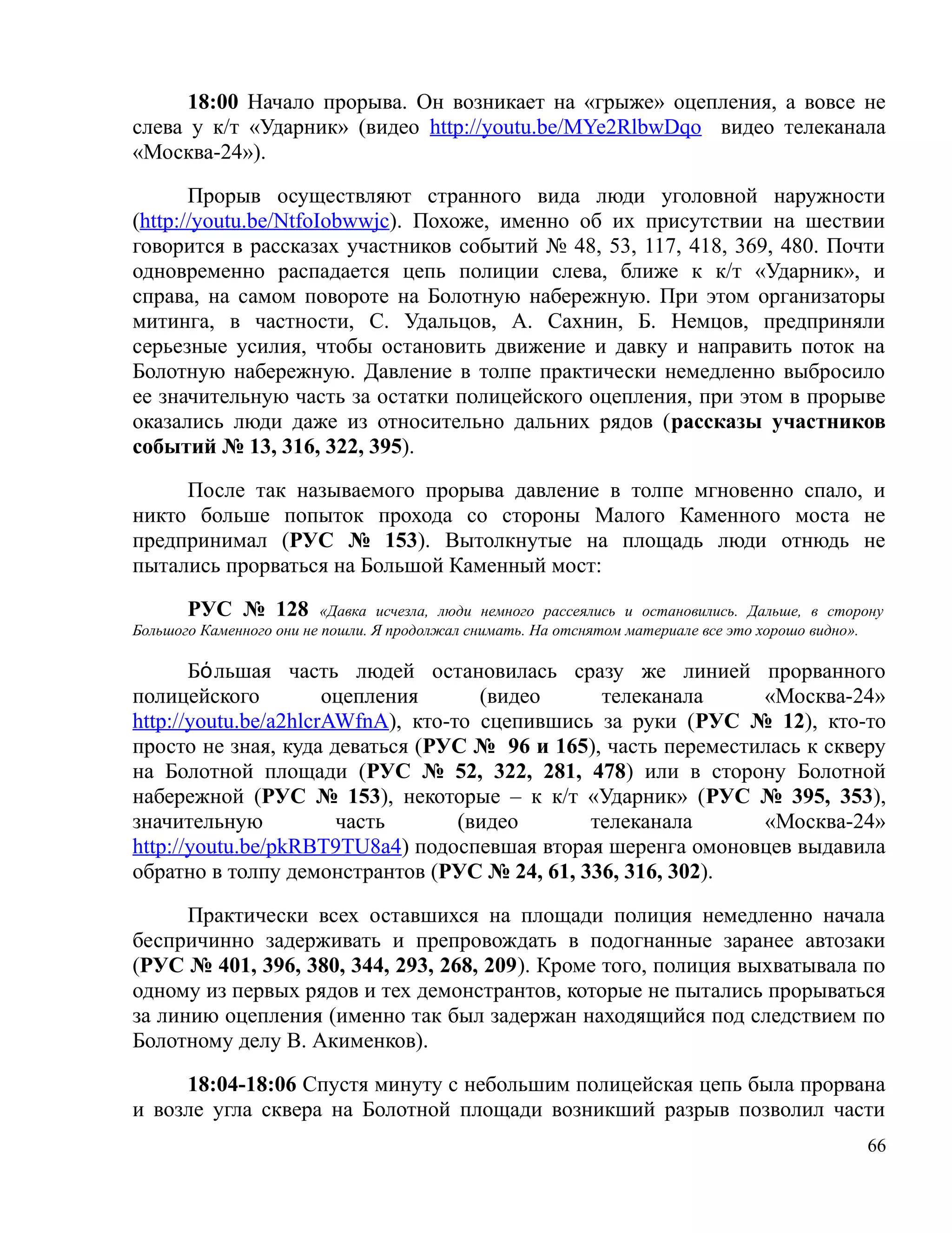 18:00 Начало прорыва. Он возникает на «грыже» оцепления, а вовсе не
слева у к/т «Ударник» (видео http://youtu.be/MYe2RlbwDqo видео телеканала
«Москва-24»).

       Прорыв осуществляют странного вида люди уголовной наружности
(http://youtu.be/NtfoIobwwjc). Похоже, именно об их присутствии на шествии
говорится в рассказах участников событий № 48, 53, 117, 418, 369, 480. Почти
одновременно распадается цепь полиции слева, ближе к к/т «Ударник», и
справа, на самом повороте на Болотную набережную. При этом организаторы
митинга, в частности, С. Удальцов, А. Сахнин, Б. Немцов, предприняли
серьезные усилия, чтобы остановить движение и давку и направить поток на
Болотную набережную. Давление в толпе практически немедленно выбросило
ее значительную часть за остатки полицейского оцепления, при этом в прорыве
оказались люди даже из относительно дальних рядов (рассказы участников
событий № 13, 316, 322, 395).

     После так называемого прорыва давление в толпе мгновенно спало, и
никто больше попыток прохода со стороны Малого Каменного моста не
предпринимал (РУС № 153). Вытолкнутые на площадь люди отнюдь не
пытались прорваться на Большой Каменный мост:

       РУС № 128          «Давка исчезла, люди немного рассеялись и остановились. Дальше, в сторону
Большого Каменного они не пошли. Я продолжал снимать. На отснятом материале все это хорошо видно».

       Бόльшая часть людей остановилась сразу же линией прорванного
полицейского          оцепления      (видео     телеканала     «Москва-24»
http://youtu.be/a2hlcrAWfnA), кто-то сцепившись за руки (РУС № 12), кто-то
просто не зная, куда деваться (РУС № 96 и 165), часть переместилась к скверу
на Болотной площади (РУС № 52, 322, 281, 478) или в сторону Болотной
набережной (РУС № 153), некоторые – к к/т «Ударник» (РУС № 395, 353),
значительную           часть       (видео      телеканала      «Москва-24»
http://youtu.be/pkRBT9TU8a4) подоспевшая вторая шеренга омоновцев выдавила
обратно в толпу демонстрантов (РУС № 24, 61, 336, 316, 302).

      Практически всех оставшихся на площади полиция немедленно начала
беспричинно задерживать и препровождать в подогнанные заранее автозаки
(РУС № 401, 396, 380, 344, 293, 268, 209). Кроме того, полиция выхватывала по
одному из первых рядов и тех демонстрантов, которые не пытались прорываться
за линию оцепления (именно так был задержан находящийся под следствием по
Болотному делу В. Акименков).

     18:04-18:06 Спустя минуту с небольшим полицейская цепь была прорвана
и возле угла сквера на Болотной площади возникший разрыв позволил части
                                                                                                66
 