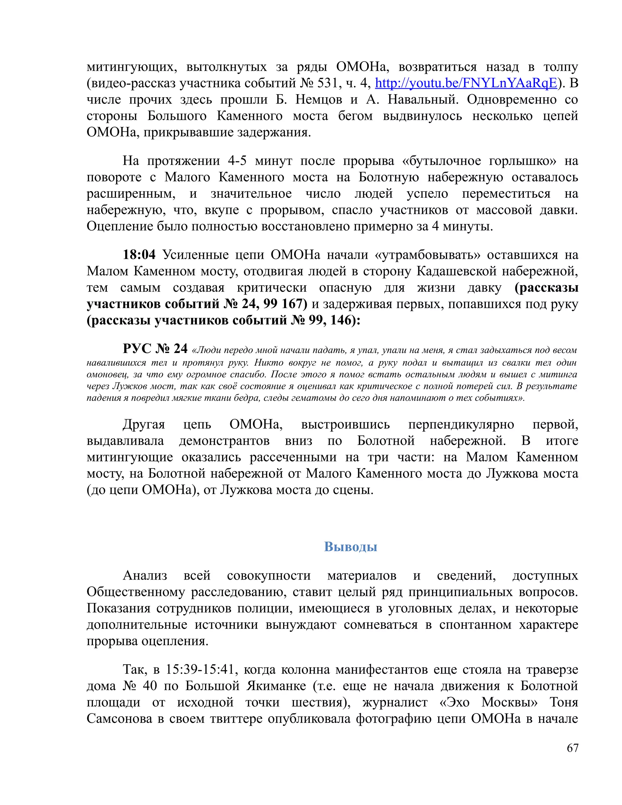 митингующих, вытолкнутых за ряды ОМОНа, возвратиться назад в толпу
(видео-рассказ участника событий № 531, ч. 4, http://youtu.be/FNYLnYAaRqE). В
числе прочих здесь прошли Б. Немцов и А. Навальный. Одновременно со
стороны Большого Каменного моста бегом выдвинулось несколько цепей
ОМОНа, прикрывавшие задержания.

     На протяжении 4-5 минут после прорыва «бутылочное горлышко» на
повороте с Малого Каменного моста на Болотную набережную оставалось
расширенным, и значительное число людей успело переместиться на
набережную, что, вкупе с прорывом, спасло участников от массовой давки.
Оцепление было полностью восстановлено примерно за 4 минуты.

     18:04 Усиленные цепи ОМОНа начали «утрамбовывать» оставшихся на
Малом Каменном мосту, отодвигая людей в сторону Кадашевской набережной,
тем самым создавая критически опасную для жизни давку (рассказы
участников событий № 24, 99 167) и задерживая первых, попавшихся под руку
(рассказы участников событий № 99, 146):

        РУС № 24 «Люди передо мной начали падать, я упал, упали на меня, я стал задыхаться под весом
навалившихся тел и протянул руку. Никто вокруг не помог, а руку подал и вытащил из свалки тел один
омоновец, за что ему огромное спасибо. После этого я помог встать остальным людям и вышел с митинга
через Лужков мост, так как своё состояние я оценивал как критическое с полной потерей сил. В результате
падения я повредил мягкие ткани бедра, следы гематомы до сего дня напоминают о тех событиях».

      Другая цепь ОМОНа, выстроившись перпендикулярно первой,
выдавливала демонстрантов вниз по Болотной набережной. В итоге
митингующие оказались рассеченными на три части: на Малом Каменном
мосту, на Болотной набережной от Малого Каменного моста до Лужкова моста
(до цепи ОМОНа), от Лужкова моста до сцены.



                                                 Выводы

     Анализ всей совокупности материалов и сведений, доступных
Общественному расследованию, ставит целый ряд принципиальных вопросов.
Показания сотрудников полиции, имеющиеся в уголовных делах, и некоторые
дополнительные источники вынуждают сомневаться в спонтанном характере
прорыва оцепления.

     Так, в 15:39-15:41, когда колонна манифестантов еще стояла на траверзе
дома № 40 по Большой Якиманке (т.е. еще не начала движения к Болотной
площади от исходной точки шествия), журналист «Эхо Москвы» Тоня
Самсонова в своем твиттере опубликовала фотографию цепи ОМОНа в начале

                                                                                                    67
 