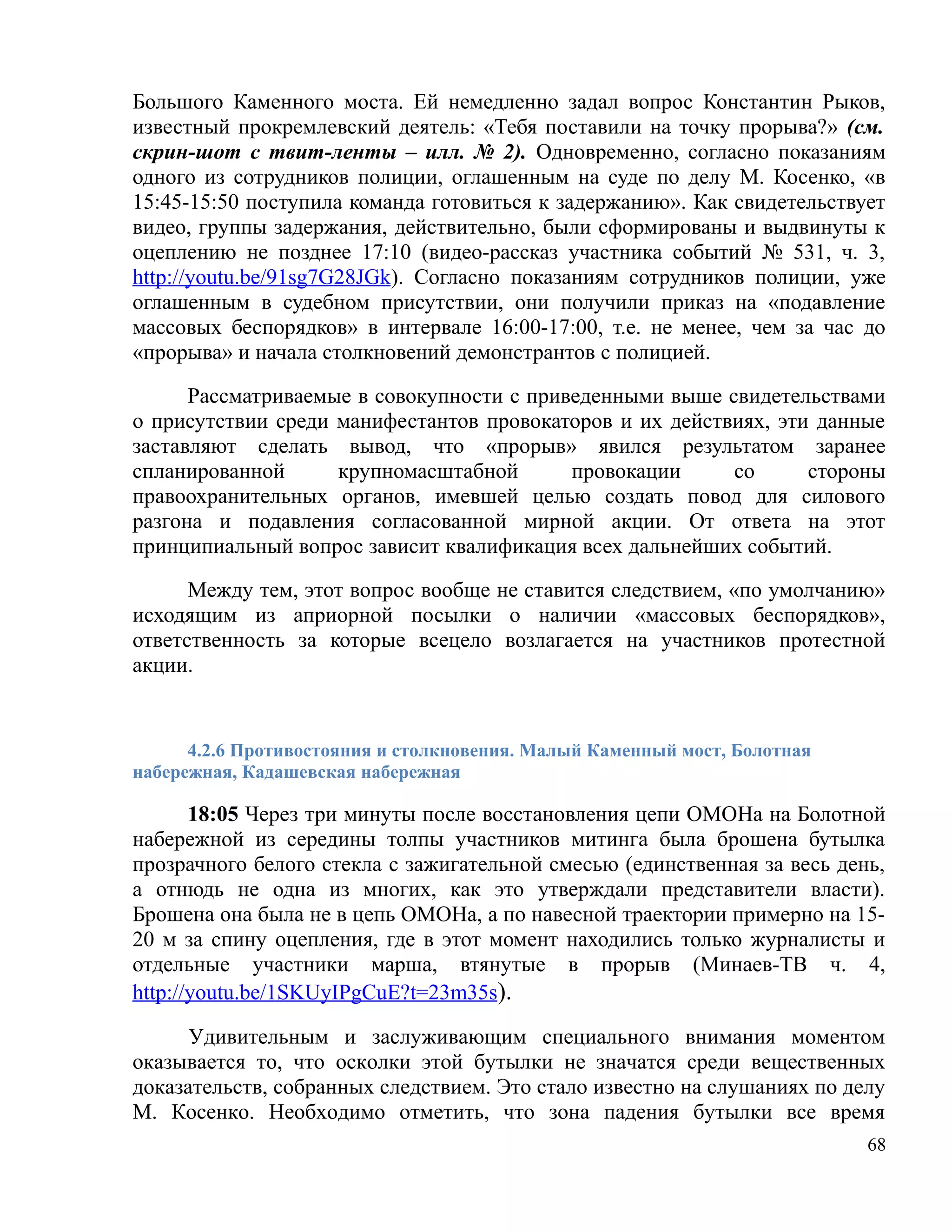 Большого Каменного моста. Ей немедленно задал вопрос Константин Рыков,
известный прокремлевский деятель: «Тебя поставили на точку прорыва?» (см.
скрин-шот с твит-ленты – илл. № 2). Одновременно, согласно показаниям
одного из сотрудников полиции, оглашенным на суде по делу М. Косенко, «в
15:45-15:50 поступила команда готовиться к задержанию». Как свидетельствует
видео, группы задержания, действительно, были сформированы и выдвинуты к
оцеплению не позднее 17:10 (видео-рассказ участника событий № 531, ч. 3,
http://youtu.be/91sg7G28JGk). Согласно показаниям сотрудников полиции, уже
оглашенным в судебном присутствии, они получили приказ на «подавление
массовых беспорядков» в интервале 16:00-17:00, т.е. не менее, чем за час до
«прорыва» и начала столкновений демонстрантов с полицией.

      Рассматриваемые в совокупности с приведенными выше свидетельствами
о присутствии среди манифестантов провокаторов и их действиях, эти данные
заставляют сделать вывод, что «прорыв» явился результатом заранее
спланированной      крупномасштабной       провокации     со      стороны
правоохранительных органов, имевшей целью создать повод для силового
разгона и подавления согласованной мирной акции. От ответа на этот
принципиальный вопрос зависит квалификация всех дальнейших событий.

      Между тем, этот вопрос вообще не ставится следствием, «по умолчанию»
исходящим из априорной посылки о наличии «массовых беспорядков»,
ответственность за которые всецело возлагается на участников протестной
акции.


      4.2.6 Противостояния и столкновения. Малый Каменный мост, Болотная
набережная, Кадашевская набережная

       18:05 Через три минуты после восстановления цепи ОМОНа на Болотной
набережной из середины толпы участников митинга была брошена бутылка
прозрачного белого стекла с зажигательной смесью (единственная за весь день,
а отнюдь не одна из многих, как это утверждали представители власти).
Брошена она была не в цепь ОМОНа, а по навесной траектории примерно на 15-
20 м за спину оцепления, где в этот момент находились только журналисты и
отдельные участники марша, втянутые в прорыв (Минаев-ТВ ч. 4,
http://youtu.be/1SKUyIPgCuE?t=23m35s).

      Удивительным и заслуживающим специального внимания моментом
оказывается то, что осколки этой бутылки не значатся среди вещественных
доказательств, собранных следствием. Это стало известно на слушаниях по делу
М. Косенко. Необходимо отметить, что зона падения бутылки все время
                                                                           68
 