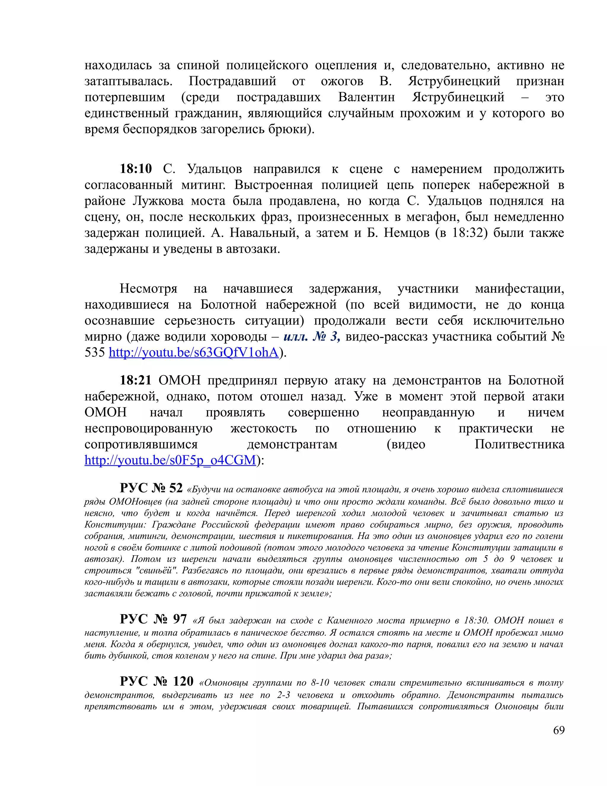 находилась за спиной полицейского оцепления и, следовательно, активно не
затаптывалась. Пострадавший от ожогов В. Яструбинецкий признан
потерпевшим (среди пострадавших Валентин Яструбинецкий – это
единственный гражданин, являющийся случайным прохожим и у которого во
время беспорядков загорелись брюки).

      18:10 С. Удальцов направился к сцене с намерением продолжить
согласованный митинг. Выстроенная полицией цепь поперек набережной в
районе Лужкова моста была продавлена, но когда С. Удальцов поднялся на
сцену, он, после нескольких фраз, произнесенных в мегафон, был немедленно
задержан полицией. А. Навальный, а затем и Б. Немцов (в 18:32) были также
задержаны и уведены в автозаки.

      Несмотря на начавшиеся задержания, участники манифестации,
находившиеся на Болотной набережной (по всей видимости, не до конца
осознавшие серьезность ситуации) продолжали вести себя исключительно
мирно (даже водили хороводы – илл. № 3, видео-рассказ участника событий №
535 http://youtu.be/s63GQfV1ohA).

       18:21 ОМОН предпринял первую атаку на демонстрантов на Болотной
набережной, однако, потом отошел назад. Уже в момент этой первой атаки
ОМОН        начал    проявлять   совершенно неоправданную    и   ничем
неспровоцированную жестокость по отношению к практически не
сопротивлявшимся           демонстрантам     (видео       Политвестника
http://youtu.be/s0F5p_o4CGM):

        РУС № 52 «Будучи на остановке автобуса на этой площади, я очень хорошо видела сплотившиеся
ряды ОМОНовцев (на задней стороне площади) и что они просто ждали команды. Всё было довольно тихо и
неясно, что будет и когда начнётся. Перед шеренгой ходил молодой человек и зачитывал статью из
Конституции: Граждане Российской федерации имеют право собираться мирно, без оружия, проводить
собрания, митинги, демонстрации, шествия и пикетирования. На это один из омоновцев ударил его по голени
ногой в своём ботинке с литой подошвой (потом этого молодого человека за чтение Конституции затащили в
автозак). Потом из шеренги начали выделяться группы омоновцев численностью от 5 до 9 человек и
строиться "свиньёй". Разбегаясь по площади, они врезались в первые ряды демонстрантов, хватали оттуда
кого-нибудь и тащили в автозаки, которые стояли позади шеренги. Кого-то они вели спокойно, но очень многих
заставляли бежать с головой, почти прижатой к земле»;

        РУС № 97 «Я был задержан на сходе с Каменного моста примерно в 18:30. ОМОН пошел в
наступление, и толпа обратилась в паническое бегство. Я остался стоять на месте и ОМОН пробежал мимо
меня. Когда я обернулся, увидел, что один из омоновцев догнал какого-то парня, повалил его на землю и начал
бить дубинкой, стоя коленом у него на спине. При мне ударил два раза»;

       РУС № 120 «Омоновцы группами по 8-10 человек стали стремительно вклиниваться в толпу
демонстрантов, выдергивать из нее по 2-3 человека и отходить обратно. Демонстранты пытались
препятствовать им в этом, удерживая своих товарищей. Пытавшихся сопротивляться Омоновцы били

                                                                                                        69
 