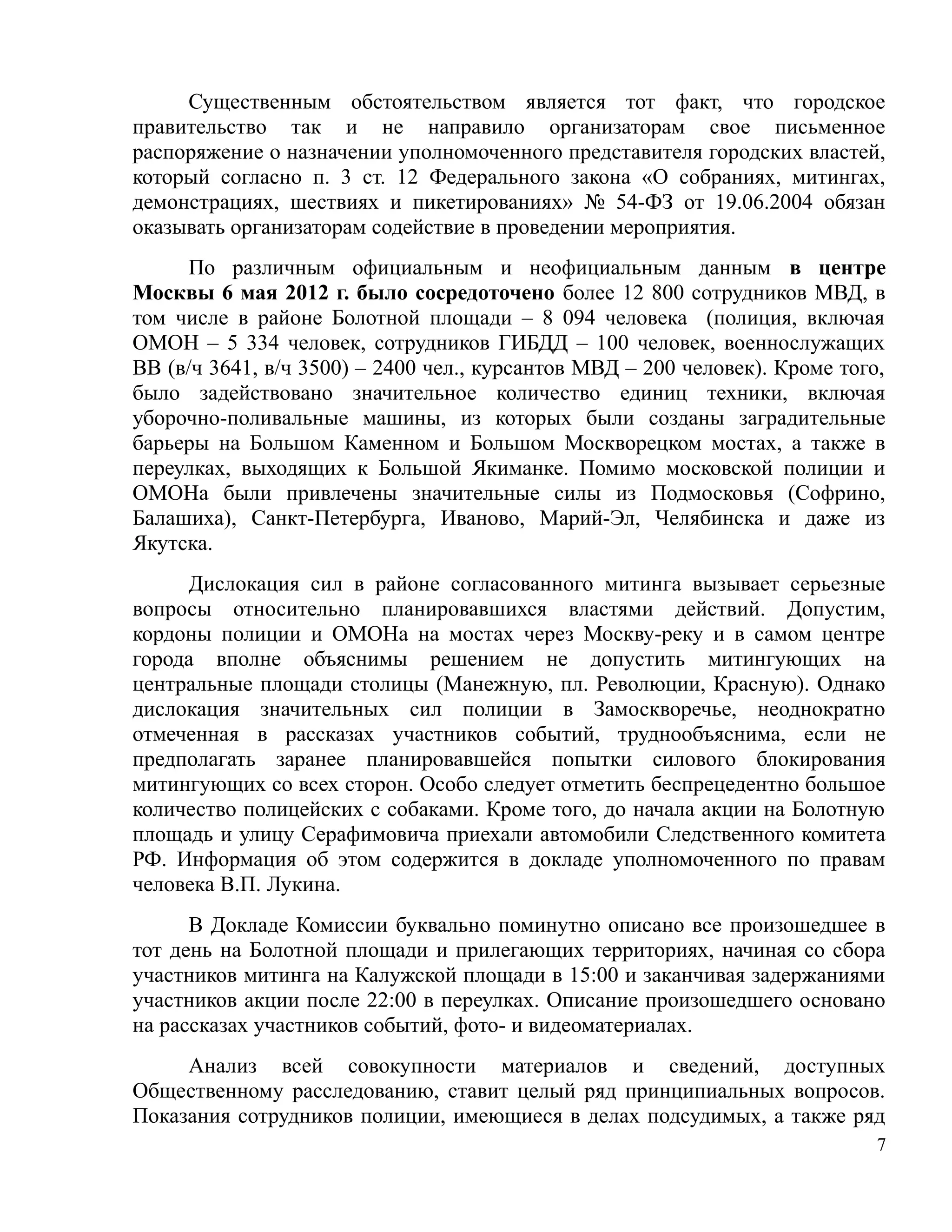 Существенным обстоятельством является тот факт, что городское
правительство так и не направило организаторам свое письменное
распоряжение о назначении уполномоченного представителя городских властей,
который согласно п. 3 ст. 12 Федерального закона «О собраниях, митингах,
демонстрациях, шествиях и пикетированиях» № 54-ФЗ от 19.06.2004 обязан
оказывать организаторам содействие в проведении мероприятия.
      По различным официальным и неофициальным данным в центре
Москвы 6 мая 2012 г. было сосредоточено более 12 800 сотрудников МВД, в
том числе в районе Болотной площади – 8 094 человека (полиция, включая
ОМОН – 5 334 человек, сотрудников ГИБДД – 100 человек, военнослужащих
ВВ (в/ч 3641, в/ч 3500) – 2400 чел., курсантов МВД – 200 человек). Кроме того,
было задействовано значительное количество единиц техники, включая
уборочно-поливальные машины, из которых были созданы заградительные
барьеры на Большом Каменном и Большом Москворецком мостах, а также в
переулках, выходящих к Большой Якиманке. Помимо московской полиции и
ОМОНа были привлечены значительные силы из Подмосковья (Софрино,
Балашиха), Санкт-Петербурга, Иваново, Марий-Эл, Челябинска и даже из
Якутска.
     Дислокация сил в районе согласованного митинга вызывает серьезные
вопросы относительно планировавшихся властями действий. Допустим,
кордоны полиции и ОМОНа на мостах через Москву-реку и в самом центре
города вполне объяснимы решением не допустить митингующих на
центральные площади столицы (Манежную, пл. Революции, Красную). Однако
дислокация значительных сил полиции в Замоскворечье, неоднократно
отмеченная в рассказах участников событий, труднообъяснима, если не
предполагать заранее планировавшейся попытки силового блокирования
митингующих со всех сторон. Особо следует отметить беспрецедентно большое
количество полицейских с собаками. Кроме того, до начала акции на Болотную
площадь и улицу Серафимовича приехали автомобили Следственного комитета
РФ. Информация об этом содержится в докладе уполномоченного по правам
человека В.П. Лукина.
      В Докладе Комиссии буквально поминутно описано все произошедшее в
тот день на Болотной площади и прилегающих территориях, начиная со сбора
участников митинга на Калужской площади в 15:00 и заканчивая задержаниями
участников акции после 22:00 в переулках. Описание произошедшего основано
на рассказах участников событий, фото- и видеоматериалах.
     Анализ всей совокупности материалов и сведений, доступных
Общественному расследованию, ставит целый ряд принципиальных вопросов.
Показания сотрудников полиции, имеющиеся в делах подсудимых, а также ряд
                                                                             7
 