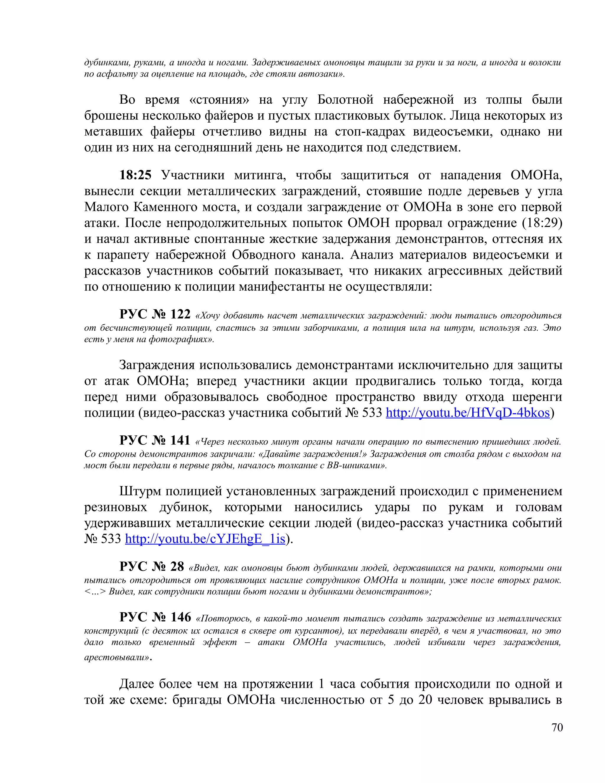дубинками, руками, а иногда и ногами. Задерживаемых омоновцы тащили за руки и за ноги, а иногда и волокли
по асфальту за оцепление на площадь, где стояли автозаки».

     Во время «стояния» на углу Болотной набережной из толпы были
брошены несколько файеров и пустых пластиковых бутылок. Лица некоторых из
метавших файеры отчетливо видны на стоп-кадрах видеосъемки, однако ни
один из них на сегодняшний день не находится под следствием.

      18:25 Участники митинга, чтобы защититься от нападения ОМОНа,
вынесли секции металлических заграждений, стоявшие подле деревьев у угла
Малого Каменного моста, и создали заграждение от ОМОНа в зоне его первой
атаки. После непродолжительных попыток ОМОН прорвал ограждение (18:29)
и начал активные спонтанные жесткие задержания демонстрантов, оттесняя их
к парапету набережной Обводного канала. Анализ материалов видеосъемки и
рассказов участников событий показывает, что никаких агрессивных действий
по отношению к полиции манифестанты не осуществляли:

        РУС № 122 «Хочу добавить насчет металлических заграждений: люди пытались отгородиться
от бесчинствующей полиции, спастись за этими заборчиками, а полиция шла на штурм, используя газ. Это
есть у меня на фотографиях».

     Заграждения использовались демонстрантами исключительно для защиты
от атак ОМОНа; вперед участники акции продвигались только тогда, когда
перед ними образовывалось свободное пространство ввиду отхода шеренги
полиции (видео-рассказ участника событий № 533 http://youtu.be/HfVqD-4bkos)

       РУС № 141 «Через несколько минут органы начали операцию по вытеснению пришедших людей.
Со стороны демонстрантов закричали: «Давайте заграждения!» Заграждения от столба рядом с выходом на
мост были передали в первые ряды, началось толкание с ВВ-шниками».

     Штурм полицией установленных заграждений происходил с применением
резиновых дубинок, которыми наносились удары по рукам и головам
удерживавших металлические секции людей (видео-рассказ участника событий
№ 533 http://youtu.be/cYJEhgE_1is).

      РУС № 28 «Видел, как омоновцы бьют дубинками людей, державшихся на рамки, которыми они
пытались отгородиться от проявляющих насилие сотрудников ОМОНа и полиции, уже после вторых рамок.
<…> Видел, как сотрудники полиции бьют ногами и дубинками демонстрантов»;

       РУС № 146 «Повторюсь, в какой-то момент пытались создать заграждение из металлических
конструкций (с десяток их остался в сквере от курсантов), их передавали вперёд, в чем я участвовал, но это
дало только временный эффект – атаки ОМОНа участились, людей избивали через заграждения,
арестовывали».

     Далее более чем на протяжении 1 часа события происходили по одной и
той же схеме: бригады ОМОНа численностью от 5 до 20 человек врывались в
                                                                                                       70
 