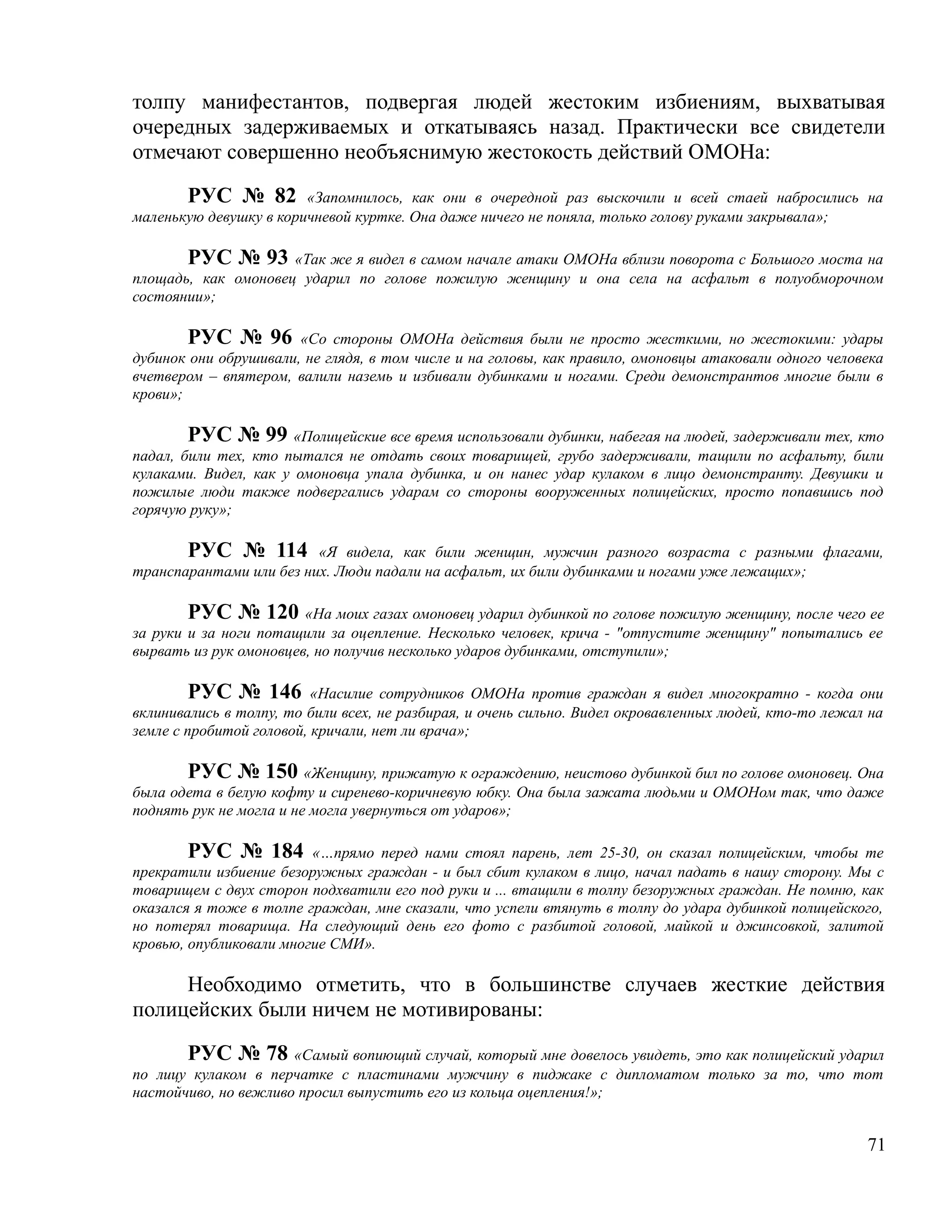 толпу манифестантов, подвергая людей жестоким избиениям, выхватывая
очередных задерживаемых и откатываясь назад. Практически все свидетели
отмечают совершенно необъяснимую жестокость действий ОМОНа:

       РУС № 82 «Запомнилось, как они в очередной раз выскочили и всей стаей набросились на
маленькую девушку в коричневой куртке. Она даже ничего не поняла, только голову руками закрывала»;

       РУС № 93 «Так же я видел в самом начале атаки ОМОНа вблизи поворота с Большого моста на
площадь, как омоновец ударил по голове пожилую женщину и она села на асфальт в полуобморочном
состоянии»;

        РУС № 96 «Со стороны ОМОНа действия были не просто жесткими, но жестокими: удары
дубинок они обрушивали, не глядя, в том числе и на головы, как правило, омоновцы атаковали одного человека
вчетвером – впятером, валили наземь и избивали дубинками и ногами. Среди демонстрантов многие были в
крови»;

       РУС № 99 «Полицейские все время использовали дубинки, набегая на людей, задерживали тех, кто
падал, били тех, кто пытался не отдать своих товарищей, грубо задерживали, тащили по асфальту, били
кулаками. Видел, как у омоновца упала дубинка, и он нанес удар кулаком в лицо демонстранту. Девушки и
пожилые люди также подвергались ударам со стороны вооруженных полицейских, просто попавшись под
горячую руку»;

       РУС № 114 «Я видела, как били женщин, мужчин разного возраста с разными флагами,
транспарантами или без них. Люди падали на асфальт, их били дубинками и ногами уже лежащих»;

        РУС № 120 «На моих газах омоновец ударил дубинкой по голове пожилую женщину, после чего ее
за руки и за ноги потащили за оцепление. Несколько человек, крича - "отпустите женщину" попытались ее
вырвать из рук омоновцев, но получив несколько ударов дубинками, отступили»;

         РУС № 146 «Насилие сотрудников ОМОНа против граждан я видел многократно - когда они
вклинивались в толпу, то били всех, не разбирая, и очень сильно. Видел окровавленных людей, кто-то лежал на
земле с пробитой головой, кричали, нет ли врача»;

       РУС № 150 «Женщину, прижатую к ограждению, неистово дубинкой бил по голове омоновец. Она
была одета в белую кофту и сиренево-коричневую юбку. Она была зажата людьми и ОМОНом так, что даже
поднять рук не могла и не могла увернуться от ударов»;

        РУС № 184 «…прямо перед нами стоял парень, лет 25-30, он сказал полицейским, чтобы те
прекратили избиение безоружных граждан - и был сбит кулаком в лицо, начал падать в нашу сторону. Мы с
товарищем с двух сторон подхватили его под руки и ... втащили в толпу безоружных граждан. Не помню, как
оказался я тоже в толпе граждан, мне сказали, что успели втянуть в толпу до удара дубинкой полицейского,
но потерял товарища. На следующий день его фото с разбитой головой, майкой и джинсовкой, залитой
кровью, опубликовали многие СМИ».

     Необходимо отметить, что в большинстве случаев жесткие действия
полицейских были ничем не мотивированы:

       РУС № 78 «Самый вопиющий случай, который мне довелось увидеть, это как полицейский ударил
по лицу кулаком в перчатке с пластинами мужчину в пиджаке с дипломатом только за то, что тот
настойчиво, но вежливо просил выпустить его из кольца оцепления!»;


                                                                                                        71
 