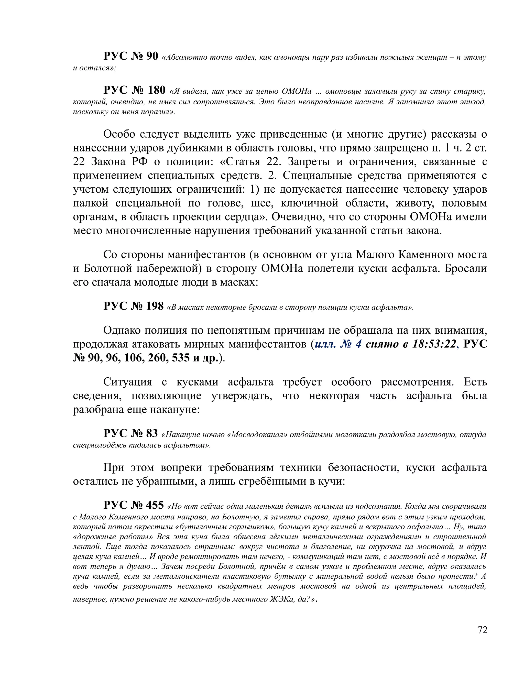 РУС № 90 «Абсолютно точно видел, как омоновцы пару раз избивали пожилых женщин – п этому
и остался»;

        РУС № 180 «Я видела, как уже за цепью ОМОНа … омоновцы заломили руку за спину старику,
который, очевидно, не имел сил сопротивляться. Это было неоправданное насилие. Я запомнила этот эпизод,
поскольку он меня поразил».

     Особо следует выделить уже приведенные (и многие другие) рассказы о
нанесении ударов дубинками в область головы, что прямо запрещено п. 1 ч. 2 ст.
22 Закона РФ о полиции: «Статья 22. Запреты и ограничения, связанные с
применением специальных средств. 2. Специальные средства применяются с
учетом следующих ограничений: 1) не допускается нанесение человеку ударов
палкой специальной по голове, шее, ключичной области, животу, половым
органам, в область проекции сердца». Очевидно, что со стороны ОМОНа имели
место многочисленные нарушения требований указанной статьи закона.

      Со стороны манифестантов (в основном от угла Малого Каменного моста
и Болотной набережной) в сторону ОМОНа полетели куски асфальта. Бросали
его сначала молодые люди в масках:

       РУС № 198 «В масках некоторые бросали в сторону полиции куски асфальта».

     Однако полиция по непонятным причинам не обращала на них внимания,
продолжая атаковать мирных манифестантов (илл. № 4 снято в 18:53:22, РУС
№ 90, 96, 106, 260, 535 и др.).

     Ситуация с кусками асфальта требует особого рассмотрения. Есть
сведения, позволяющие утверждать, что некоторая часть асфальта была
разобрана еще накануне:

       РУС № 83 «Накануне ночью «Мосводоканал» отбойными молотками раздолбал мостовую, откуда
спецмолодёжь кидалась асфальтом».

     При этом вопреки требованиям техники безопасности, куски асфальта
остались не убранными, а лишь сгребёнными в кучи:

        РУС № 455 «Но вот сейчас одна маленькая деталь всплыла из подсознания. Когда мы сворачивали
с Малого Каменного моста направо, на Болотную, я заметил справа, прямо рядом вот с этим узким проходом,
который потом окрестили «бутылочным горлышком», большую кучу камней и вскрытого асфальта… Ну, типа
«дорожные работы» Вся эта куча была обнесена лёгкими металлическими ограждениями и строительной
лентой. Еще тогда показалось странным: вокруг чистота и благолепие, ни окурочка на мостовой, и вдруг
целая куча камней… И вроде ремонтировать там нечего, - коммуникаций там нет, с мостовой всё в порядке. И
вот теперь я думаю… Зачем посреди Болотной, причём в самом узком и проблемном месте, вдруг оказалась
куча камней, если за металлоискатели пластиковую бутылку с минеральной водой нельзя было пронести? А
ведь чтобы разворотить несколько квадратных метров мостовой на одной из центральных площадей,
наверное, нужно решение не какого-нибудь местного ЖЭКа, да?».


                                                                                                     72
 
