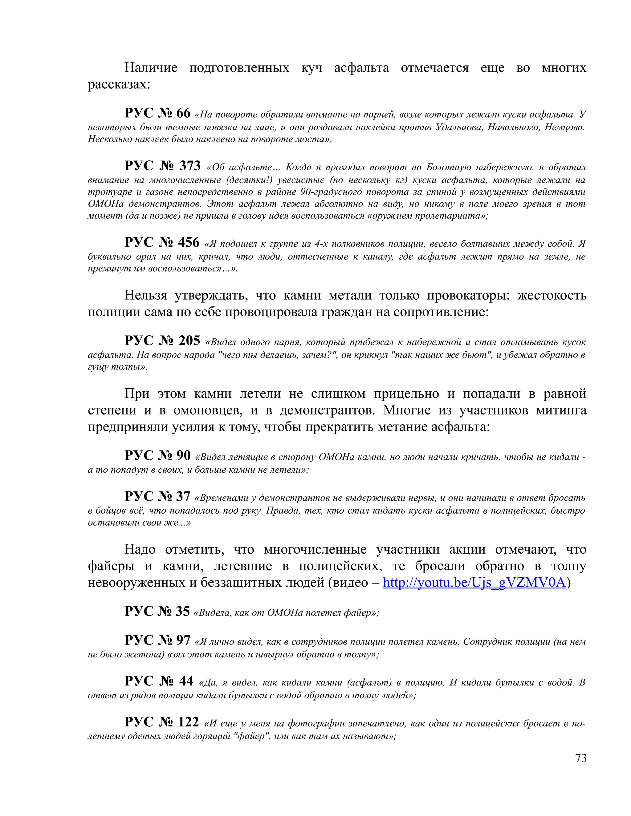 Наличие подготовленных куч асфальта отмечается еще во многих
рассказах:

       РУС № 66 «На повороте обратили внимание на парней, возле которых лежали куски асфальта. У
некоторых были темные повязки на лице, и они раздавали наклейки против Удальцова, Навального, Немцова.
Несколько наклеек было наклеено на повороте моста»;

       РУС № 373 «Об асфальте… Когда я проходил поворот на Болотную набережную, я обратил
внимание на многочисленные (десятки!) увесистые (по нескольку кг) куски асфальта, которые лежали на
тротуаре и газоне непосредственно в районе 90-градусного поворота за спиной у возмущенных действиями
ОМОНа демонстрантов. Этот асфальт лежал абсолютно на виду, но никому в поле моего зрения в тот
момент (да и позже) не пришла в голову идея воспользоваться «оружием пролетариата»;

        РУС № 456 «Я подошел к группе из 4-х полковников полиции, весело болтавших между собой. Я
буквально орал на них, кричал, что люди, оттесненные к каналу, где асфальт лежит прямо на земле, не
преминут им воспользоваться…».

     Нельзя утверждать, что камни метали только провокаторы: жестокость
полиции сама по себе провоцировала граждан на сопротивление:

       РУС № 205 «Видел одного парня, который прибежал к набережной и стал отламывать кусок
асфальта. На вопрос народа "чего ты делаешь, зачем?", он крикнул "так наших же бьют", и убежал обратно в
гущу толпы».

     При этом камни летели не слишком прицельно и попадали в равной
степени и в омоновцев, и в демонстрантов. Многие из участников митинга
предприняли усилия к тому, чтобы прекратить метание асфальта:

        РУС № 90 «Видел летящие в сторону ОМОНа камни, но люди начали кричать, чтобы не кидали -
а то попадут в своих, и больше камни не летели»;

        РУС № 37 «Временами у демонстрантов не выдерживали нервы, и они начинали в ответ бросать
в бойцов всё, что попадалось под руку. Правда, тех, кто стал кидать куски асфальта в полицейских, быстро
остановили свои же...».

     Надо отметить, что многочисленные участники акции отмечают, что
файеры и камни, летевшие в полицейских, те бросали обратно в толпу
невооруженных и беззащитных людей (видео – http://youtu.be/Ujs_gVZMV0A)

       РУС № 35 «Видела, как от ОМОНа полетел файер»;

        РУС № 97 «Я лично видел, как в сотрудников полиции полетел камень. Сотрудник полиции (на нем
не было жетона) взял этот камень и швырнул обратно в толпу»;

       РУС № 44 «Да, я видел, как кидали камни (асфальт) в полицию. И кидали бутылки с водой. В
ответ из рядов полиции кидали бутылки с водой обратно в толпу людей»;

       РУС № 122 «И еще у меня на фотографии запечатлено, как один из полицейских бросает в по-
летнему одетых людей горящий "файер", или как там их называют»;

                                                                                                     73
 