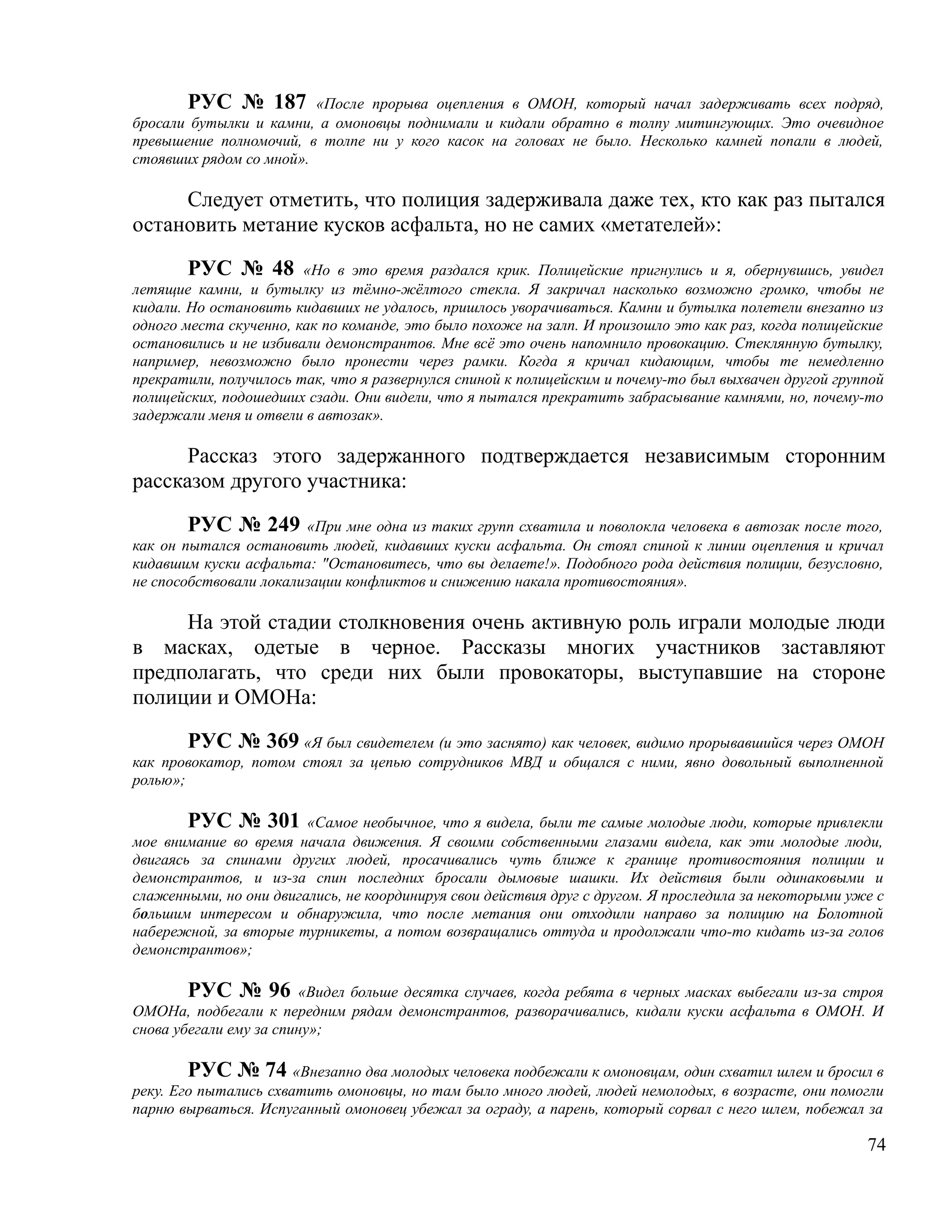 РУС № 187 «После прорыва оцепления в ОМОН, который начал задерживать всех подряд,
бросали бутылки и камни, а омоновцы поднимали и кидали обратно в толпу митингующих. Это очевидное
превышение полномочий, в толпе ни у кого касок на головах не было. Несколько камней попали в людей,
стоявших рядом со мной».

     Следует отметить, что полиция задерживала даже тех, кто как раз пытался
остановить метание кусков асфальта, но не самих «метателей»:

        РУС № 48 «Но в это время раздался крик. Полицейские пригнулись и я, обернувшись, увидел
летящие камни, и бутылку из тёмно-жёлтого стекла. Я закричал насколько возможно громко, чтобы не
кидали. Но остановить кидавших не удалось, пришлось уворачиваться. Камни и бутылка полетели внезапно из
одного места скученно, как по команде, это было похоже на залп. И произошло это как раз, когда полицейские
остановились и не избивали демонстрантов. Мне всё это очень напомнило провокацию. Стеклянную бутылку,
например, невозможно было пронести через рамки. Когда я кричал кидающим, чтобы те немедленно
прекратили, получилось так, что я развернулся спиной к полицейским и почему-то был выхвачен другой группой
полицейских, подошедших сзади. Они видели, что я пытался прекратить забрасывание камнями, но, почему-то
задержали меня и отвели в автозак».

      Рассказ этого задержанного подтверждается независимым сторонним
рассказом другого участника:

        РУС № 249 «При мне одна из таких групп схватила и поволокла человека в автозак после того,
как он пытался остановить людей, кидавших куски асфальта. Он стоял спиной к линии оцепления и кричал
кидавшим куски асфальта: "Остановитесь, что вы делаете!». Подобного рода действия полиции, безусловно,
не способствовали локализации конфликтов и снижению накала противостояния».

     На этой стадии столкновения очень активную роль играли молодые люди
в масках, одетые в черное. Рассказы многих участников заставляют
предполагать, что среди них были провокаторы, выступавшие на стороне
полиции и ОМОНа:

        РУС № 369 «Я был свидетелем (и это заснято) как человек, видимо прорывавшийся через ОМОН
как провокатор, потом стоял за цепью сотрудников МВД и общался с ними, явно довольный выполненной
ролью»;

       РУС № 301        «Самое необычное, что я видела, были те самые молодые люди, которые привлекли
мое внимание во время начала движения. Я своими собственными глазами видела, как эти молодые люди,
двигаясь за спинами других людей, просачивались чуть ближе к границе противостояния полиции и
демонстрантов, и из-за спин последних бросали дымовые шашки. Их действия были одинаковыми и
слаженными, но они двигались, не координируя свои действия друг с другом. Я проследила за некоторыми уже с
большим интересом и обнаружила, что после метания они отходили направо за полицию на Болотной
набережной, за вторые турникеты, а потом возвращались оттуда и продолжали что-то кидать из-за голов
демонстрантов»;

        РУС № 96 «Видел больше десятка случаев, когда ребята в черных масках выбегали из-за строя
ОМОНа, подбегали к передним рядам демонстрантов, разворачивались, кидали куски асфальта в ОМОН. И
снова убегали ему за спину»;

        РУС № 74 «Внезапно два молодых человека подбежали к омоновцам, один схватил шлем и бросил в
реку. Его пытались схватить омоновцы, но там было много людей, людей немолодых, в возрасте, они помогли
парню вырваться. Испуганный омоновец убежал за ограду, а парень, который сорвал с него шлем, побежал за

                                                                                                       74
 
