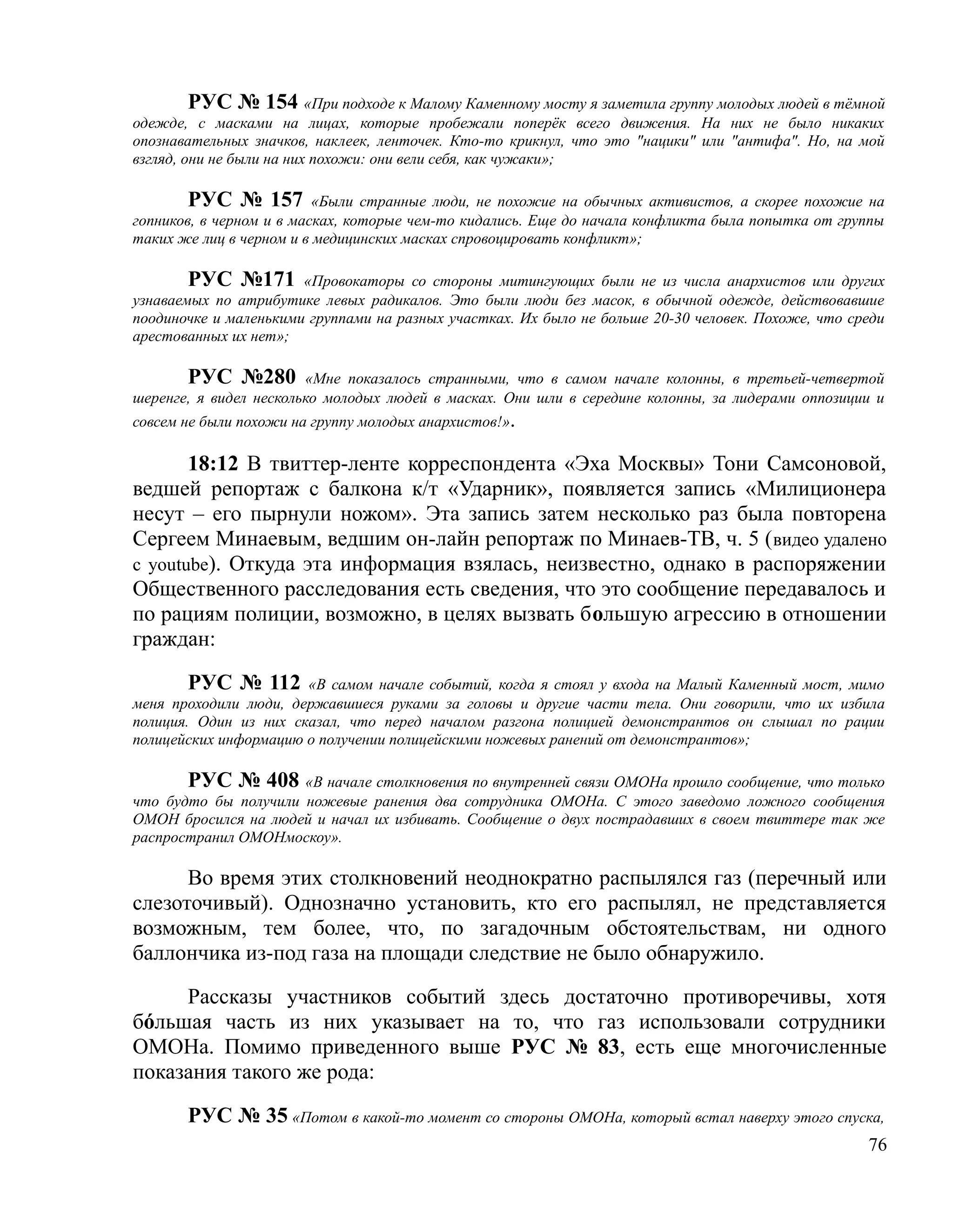 РУС № 154 «При подходе к Малому Каменному мосту я заметила группу молодых людей в тёмной
одежде, с масками на лицах, которые пробежали поперёк всего движения. На них не было никаких
опознавательных значков, наклеек, ленточек. Кто-то крикнул, что это "нацики" или "антифа". Но, на мой
взгляд, они не были на них похожи: они вели себя, как чужаки»;

        РУС № 157 «Были странные люди, не похожие на обычных активистов, а скорее похожие на
гопников, в черном и в масках, которые чем-то кидались. Еще до начала конфликта была попытка от группы
таких же лиц в черном и в медицинских масках спровоцировать конфликт»;

       РУС №171        «Провокаторы со стороны митингующих были не из числа анархистов или других
узнаваемых по атрибутике левых радикалов. Это были люди без масок, в обычной одежде, действовавшие
поодиночке и маленькими группами на разных участках. Их было не больше 20-30 человек. Похоже, что среди
арестованных их нет»;

       РУС №280 «Мне показалось странными, что в самом начале колонны, в третьей-четвертой
шеренге, я видел несколько молодых людей в масках. Они шли в середине колонны, за лидерами оппозиции и
совсем не были похожи на группу молодых анархистов!».

       18:12 В твиттер-ленте корреспондента «Эха Москвы» Тони Самсоновой,
ведшей репортаж с балкона к/т «Ударник», появляется запись «Милиционера
несут – его пырнули ножом». Эта запись затем несколько раз была повторена
Сергеем Минаевым, ведшим он-лайн репортаж по Минаев-ТВ, ч. 5 ( видео удалено
с youtube). Откуда эта информация взялась, неизвестно, однако в распоряжении
Общественного расследования есть сведения, что это сообщение передавалось и
по рациям полиции, возможно, в целях вызвать большую агрессию в отношении
граждан:

        РУС № 112 «В самом начале событий, когда я стоял у входа на Малый Каменный мост, мимо
меня проходили люди, державшиеся руками за головы и другие части тела. Они говорили, что их избила
полиция. Один из них сказал, что перед началом разгона полицией демонстрантов он слышал по рации
полицейских информацию о получении полицейскими ножевых ранений от демонстрантов»;

       РУС № 408 «В начале столкновения по внутренней связи ОМОНа прошло сообщение, что только
что будто бы получили ножевые ранения два сотрудника ОМОНа. С этого заведомо ложного сообщения
ОМОН бросился на людей и начал их избивать. Сообщение о двух пострадавших в своем твиттере так же
распространил ОМОНмоскоу».

      Во время этих столкновений неоднократно распылялся газ (перечный или
слезоточивый). Однозначно установить, кто его распылял, не представляется
возможным, тем более, что, по загадочным обстоятельствам, ни одного
баллончика из-под газа на площади следствие не было обнаружило.

     Рассказы участников событий здесь достаточно противоречивы, хотя
бόльшая часть из них указывает на то, что газ использовали сотрудники
ОМОНа. Помимо приведенного выше РУС № 83, есть еще многочисленные
показания такого же рода:

       РУС № 35 «Потом в какой-то момент со стороны ОМОНа, который встал наверху этого спуска,
                                                                                                    76
 
