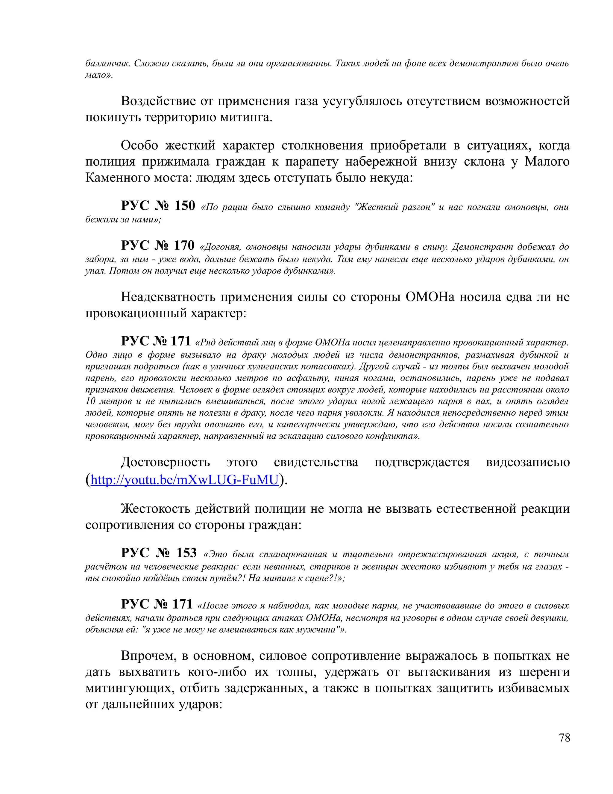баллончик. Сложно сказать, были ли они организованны. Таких людей на фоне всех демонстрантов было очень
мало».

     Воздействие от применения газа усугублялось отсутствием возможностей
покинуть территорию митинга.

     Особо жесткий характер столкновения приобретали в ситуациях, когда
полиция прижимала граждан к парапету набережной внизу склона у Малого
Каменного моста: людям здесь отступать было некуда:

       РУС № 150         «По рации было слышно команду "Жесткий разгон" и нас погнали омоновцы, они
бежали за нами»;

        РУС № 170 «Догоняя, омоновцы наносили удары дубинками в спину. Демонстрант добежал до
забора, за ним - уже вода, дальше бежать было некуда. Там ему нанесли еще несколько ударов дубинками, он
упал. Потом он получил еще несколько ударов дубинками».

     Неадекватность применения силы со стороны ОМОНа носила едва ли не
провокационный характер:

        РУС № 171 «Ряд действий лиц в форме ОМОНа носил целенаправленно провокационный характер.
Одно лицо в форме вызывало на драку молодых людей из числа демонстрантов, размахивая дубинкой и
приглашая подраться (как в уличных хулиганских потасовках). Другой случай - из толпы был выхвачен молодой
парень, его проволокли несколько метров по асфальту, пиная ногами, остановились, парень уже не подавал
признаков движения. Человек в форме оглядел стоящих вокруг людей, которые находились на расстоянии около
10 метров и не пытались вмешиваться, после этого ударил ногой лежащего парня в пах, и опять оглядел
людей, которые опять не полезли в драку, после чего парня уволокли. Я находился непосредственно перед этим
человеком, могу без труда опознать его, и категорически утверждаю, что его действия носили сознательно
провокационный характер, направленный на эскалацию силового конфликта».

       Достоверность этого свидетельства                       подтверждается          видеозаписью
(http://youtu.be/mXwLUG-FuMU).
     Жестокость действий полиции не могла не вызвать естественной реакции
сопротивления со стороны граждан:

       РУС № 153         «Это была спланированная и тщательно отрежиссированная акция, с точным
расчётом на человеческие реакции: если невинных, стариков и женщин жестоко избивают у тебя на глазах -
ты спокойно пойдёшь своим путём?! На митинг к сцене?!»;

       РУС № 171 «После этого я наблюдал, как молодые парни, не участвовавшие до этого в силовых
действиях, начали драться при следующих атаках ОМОНа, несмотря на уговоры в одном случае своей девушки,
объясняя ей: "я уже не могу не вмешиваться как мужчина"».

      Впрочем, в основном, силовое сопротивление выражалось в попытках не
дать выхватить кого-либо их толпы, удержать от вытаскивания из шеренги
митингующих, отбить задержанных, а также в попытках защитить избиваемых
от дальнейших ударов:

                                                                                                       78
 