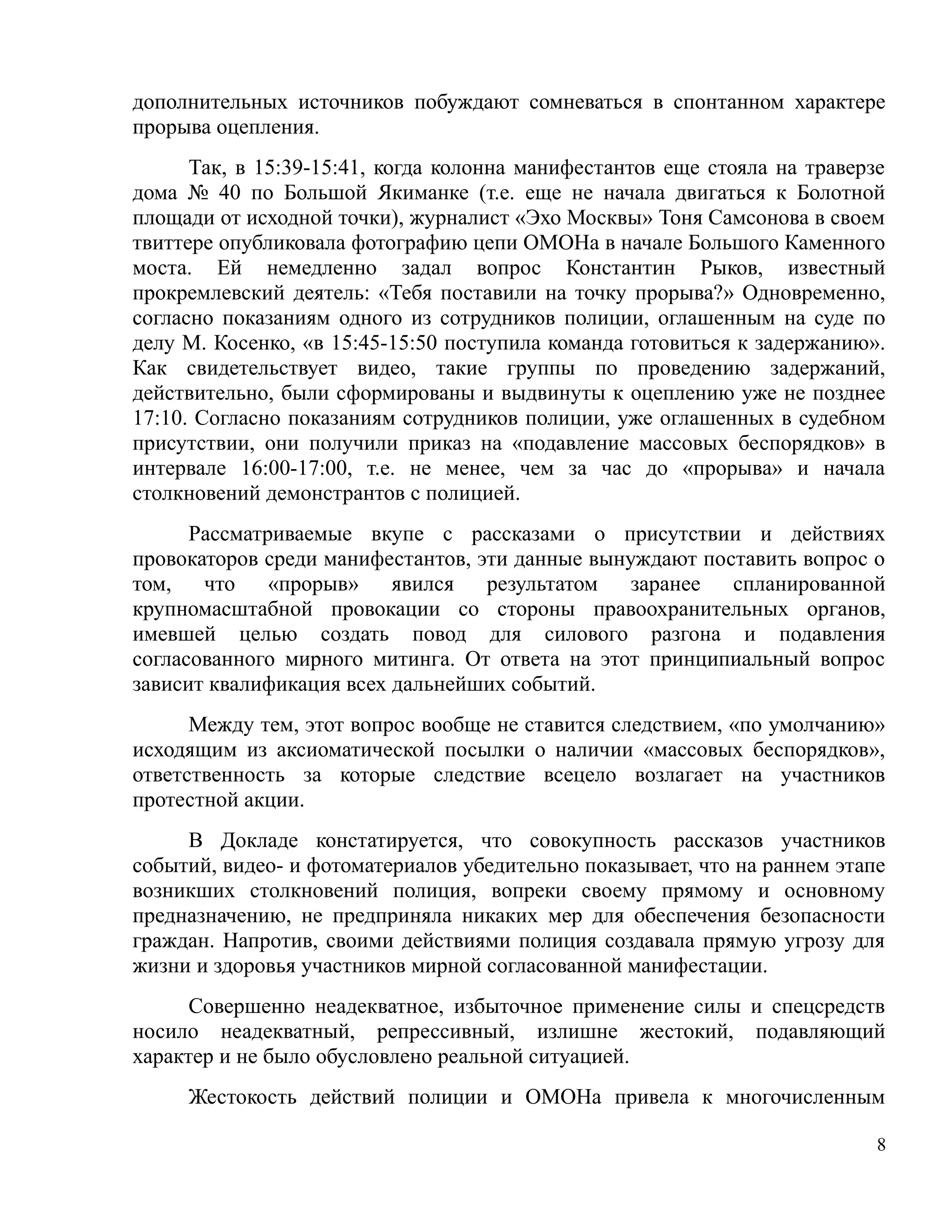 дополнительных источников побуждают сомневаться в спонтанном характере
прорыва оцепления.
      Так, в 15:39-15:41, когда колонна манифестантов еще стояла на траверзе
дома № 40 по Большой Якиманке (т.е. еще не начала двигаться к Болотной
площади от исходной точки), журналист «Эхо Москвы» Тоня Самсонова в своем
твиттере опубликовала фотографию цепи ОМОНа в начале Большого Каменного
моста. Ей немедленно задал вопрос Константин Рыков, известный
прокремлевский деятель: «Тебя поставили на точку прорыва?» Одновременно,
согласно показаниям одного из сотрудников полиции, оглашенным на суде по
делу М. Косенко, «в 15:45-15:50 поступила команда готовиться к задержанию».
Как свидетельствует видео, такие группы по проведению задержаний,
действительно, были сформированы и выдвинуты к оцеплению уже не позднее
17:10. Согласно показаниям сотрудников полиции, уже оглашенных в судебном
присутствии, они получили приказ на «подавление массовых беспорядков» в
интервале 16:00-17:00, т.е. не менее, чем за час до «прорыва» и начала
столкновений демонстрантов с полицией.
      Рассматриваемые вкупе с рассказами о присутствии и действиях
провокаторов среди манифестантов, эти данные вынуждают поставить вопрос о
том,   что    «прорыв» явился      результатом   заранее  спланированной
крупномасштабной провокации со стороны правоохранительных органов,
имевшей целью создать повод для силового разгона и подавления
согласованного мирного митинга. От ответа на этот принципиальный вопрос
зависит квалификация всех дальнейших событий.
      Между тем, этот вопрос вообще не ставится следствием, «по умолчанию»
исходящим из аксиоматической посылки о наличии «массовых беспорядков»,
ответственность за которые следствие всецело возлагает на участников
протестной акции.
     В Докладе констатируется, что совокупность рассказов участников
событий, видео- и фотоматериалов убедительно показывает, что на раннем этапе
возникших столкновений полиция, вопреки своему прямому и основному
предназначению, не предприняла никаких мер для обеспечения безопасности
граждан. Напротив, своими действиями полиция создавала прямую угрозу для
жизни и здоровья участников мирной согласованной манифестации.
      Совершенно неадекватное, избыточное применение силы и спецсредств
носило неадекватный, репрессивный, излишне жестокий, подавляющий
характер и не было обусловлено реальной ситуацией.
     Жестокость действий полиции и ОМОНа привела к многочисленным

                                                                           8
 
