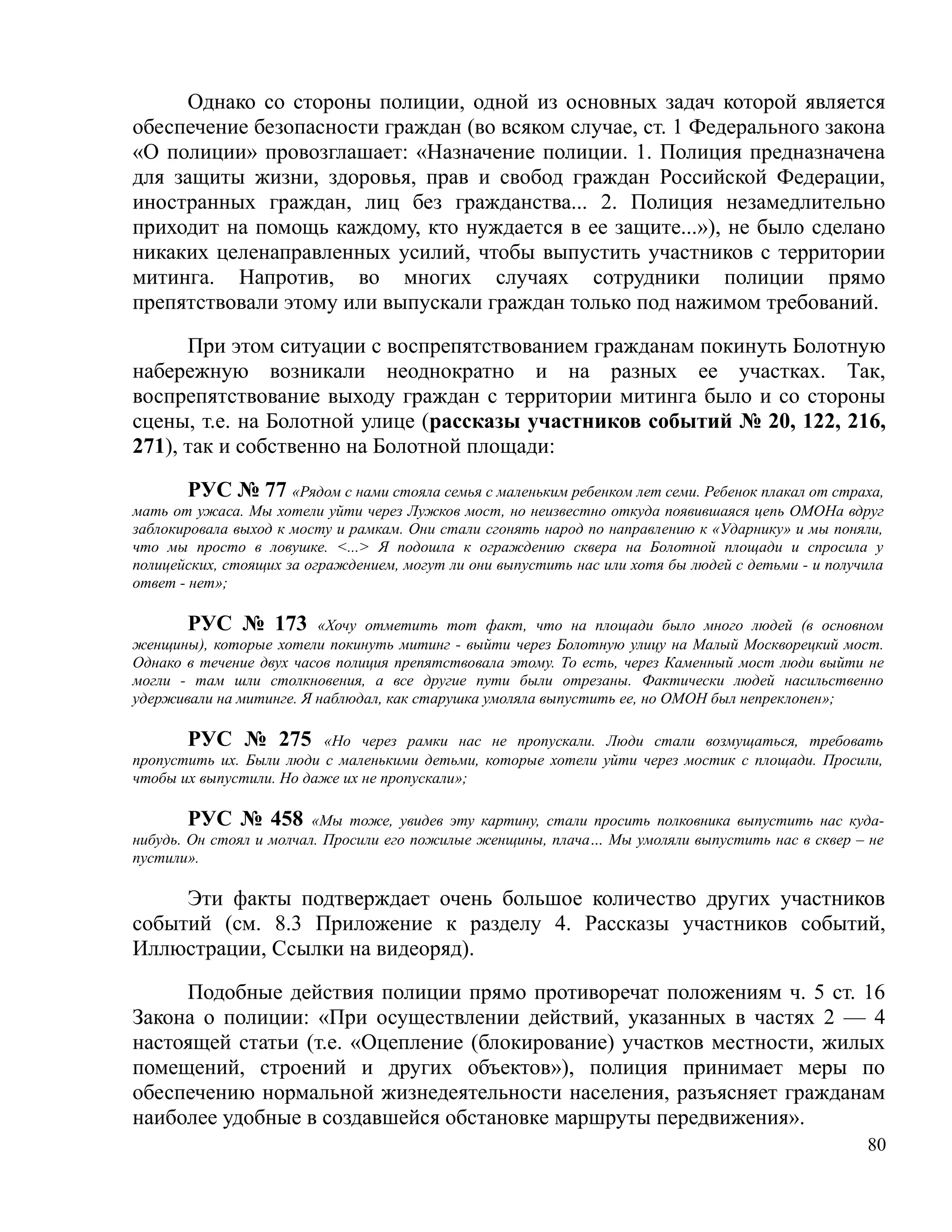 Однако со стороны полиции, одной из основных задач которой является
обеспечение безопасности граждан (во всяком случае, ст. 1 Федерального закона
«О полиции» провозглашает: «Назначение полиции. 1. Полиция предназначена
для защиты жизни, здоровья, прав и свобод граждан Российской Федерации,
иностранных граждан, лиц без гражданства... 2. Полиция незамедлительно
приходит на помощь каждому, кто нуждается в ее защите...»), не было сделано
никаких целенаправленных усилий, чтобы выпустить участников с территории
митинга. Напротив, во многих случаях сотрудники полиции прямо
препятствовали этому или выпускали граждан только под нажимом требований.

      При этом ситуации с воспрепятствованием гражданам покинуть Болотную
набережную возникали неоднократно и на разных ее участках. Так,
воспрепятствование выходу граждан с территории митинга было и со стороны
сцены, т.е. на Болотной улице (рассказы участников событий № 20, 122, 216,
271), так и собственно на Болотной площади:

        РУС № 77 «Рядом с нами стояла семья с маленьким ребенком лет семи. Ребенок плакал от страха,
мать от ужаса. Мы хотели уйти через Лужков мост, но неизвестно откуда появившаяся цепь ОМОНа вдруг
заблокировала выход к мосту и рамкам. Они стали сгонять народ по направлению к «Ударнику» и мы поняли,
что мы просто в ловушке. <...> Я подошла к ограждению сквера на Болотной площади и спросила у
полицейских, стоящих за ограждением, могут ли они выпустить нас или хотя бы людей с детьми - и получила
ответ - нет»;

       РУС № 173 «Хочу отметить тот факт, что на площади было много людей (в основном
женщины), которые хотели покинуть митинг - выйти через Болотную улицу на Малый Москворецкий мост.
Однако в течение двух часов полиция препятствовала этому. То есть, через Каменный мост люди выйти не
могли - там шли столкновения, а все другие пути были отрезаны. Фактически людей насильственно
удерживали на митинге. Я наблюдал, как старушка умоляла выпустить ее, но ОМОН был непреклонен»;

       РУС № 275 «Но через рамки нас не пропускали. Люди стали возмущаться, требовать
пропустить их. Были люди с маленькими детьми, которые хотели уйти через мостик с площади. Просили,
чтобы их выпустили. Но даже их не пропускали»;

        РУС № 458 «Мы тоже, увидев эту картину, стали просить полковника выпустить нас куда-
нибудь. Он стоял и молчал. Просили его пожилые женщины, плача… Мы умоляли выпустить нас в сквер – не
пустили».

     Эти факты подтверждает очень большое количество других участников
событий (см. 8.3 Приложение к разделу 4. Рассказы участников событий,
Иллюстрации, Ссылки на видеоряд).

     Подобные действия полиции прямо противоречат положениям ч. 5 ст. 16
Закона о полиции: «При осуществлении действий, указанных в частях 2 — 4
настоящей статьи (т.е. «Оцепление (блокирование) участков местности, жилых
помещений, строений и других объектов»), полиция принимает меры по
обеспечению нормальной жизнедеятельности населения, разъясняет гражданам
наиболее удобные в создавшейся обстановке маршруты передвижения».
                                                                                                    80
 