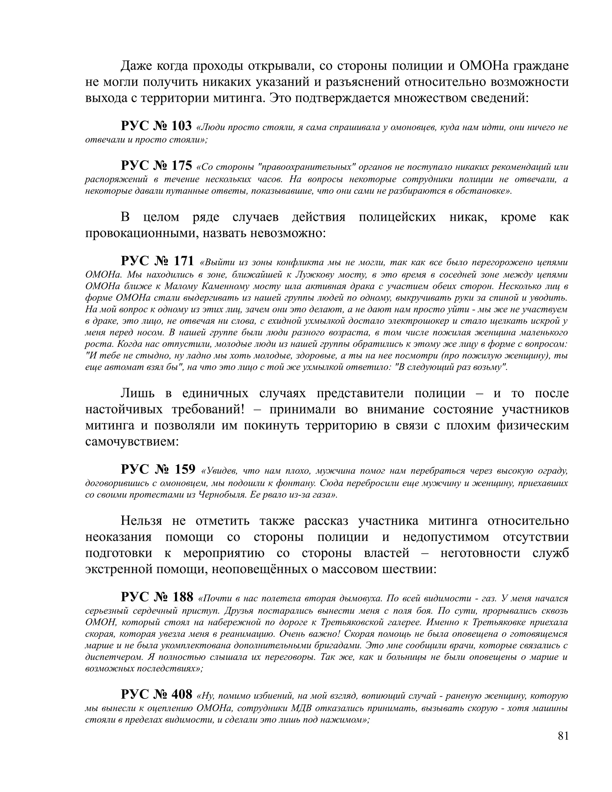 Даже когда проходы открывали, со стороны полиции и ОМОНа граждане
не могли получить никаких указаний и разъяснений относительно возможности
выхода с территории митинга. Это подтверждается множеством сведений:

       РУС № 103 «Люди просто стояли, я сама спрашивала у омоновцев, куда нам идти, они ничего не
отвечали и просто стояли»;

       РУС № 175 «Со стороны "правоохранительных" органов не поступало никаких рекомендаций или
распоряжений в течение нескольких часов. На вопросы некоторые сотрудники полиции не отвечали, а
некоторые давали путанные ответы, показывавшие, что они сами не разбираются в обстановке».

     В целом ряде случаев действия полицейских никак, кроме как
провокационными, назвать невозможно:

        РУС № 171 «Выйти из зоны конфликта мы не могли, так как все было перегорожено цепями
ОМОНа. Мы находились в зоне, ближайшей к Лужкову мосту, в это время в соседней зоне между цепями
ОМОНа ближе к Малому Каменному мосту шла активная драка с участием обеих сторон. Несколько лиц в
форме ОМОНа стали выдергивать из нашей группы людей по одному, выкручивать руки за спиной и уводить.
На мой вопрос к одному из этих лиц, зачем они это делают, а не дают нам просто уйти - мы же не участвуем
в драке, это лицо, не отвечая ни слова, с ехидной ухмылкой достало электрошокер и стало щелкать искрой у
меня перед носом. В нашей группе были люди разного возраста, в том числе пожилая женщина маленького
роста. Когда нас отпустили, молодые люди из нашей группы обратились к этому же лицу в форме с вопросом:
"И тебе не стыдно, ну ладно мы хоть молодые, здоровые, а ты на нее посмотри (про пожилую женщину), ты
еще автомат взял бы", на что это лицо с той же ухмылкой ответило: "В следующий раз возьму".

     Лишь в единичных случаях представители полиции – и то после
настойчивых требований! – принимали во внимание состояние участников
митинга и позволяли им покинуть территорию в связи с плохим физическим
самочувствием:

        РУС № 159 «Увидев, что нам плохо, мужчина помог нам перебраться через высокую ограду,
договорившись с омоновцем, мы подошли к фонтану. Сюда перебросили еще мужчину и женщину, приехавших
со своими протестами из Чернобыля. Ее рвало из-за газа».

      Нельзя не отметить также рассказ участника митинга относительно
неоказания помощи со стороны полиции и недопустимом отсутствии
подготовки к мероприятию со стороны властей – неготовности служб
экстренной помощи, неоповещённых о массовом шествии:

        РУС № 188 «Почти в нас полетела вторая дымовуха. По всей видимости - газ. У меня начался
серьезный сердечный приступ. Друзья постарались вынести меня с поля боя. По сути, прорывались сквозь
ОМОН, который стоял на набережной по дороге к Третьяковской галерее. Именно к Третьяковке приехала
скорая, которая увезла меня в реанимацию. Очень важно! Скорая помощь не была оповещена о готовящемся
марше и не была укомплектована дополнительными бригадами. Это мне сообщили врачи, которые связались с
диспетчером. Я полностью слышала их переговоры. Так же, как и больницы не были оповещены о марше и
возможных последствиях»;

        РУС № 408 «Ну, помимо избиений, на мой взгляд, вопиющий случай - раненую женщину, которую
мы вынесли к оцеплению ОМОНа, сотрудники МДВ отказались принимать, вызывать скорую - хотя машины
стояли в пределах видимости, и сделали это лишь под нажимом»;
                                                                                                     81
 