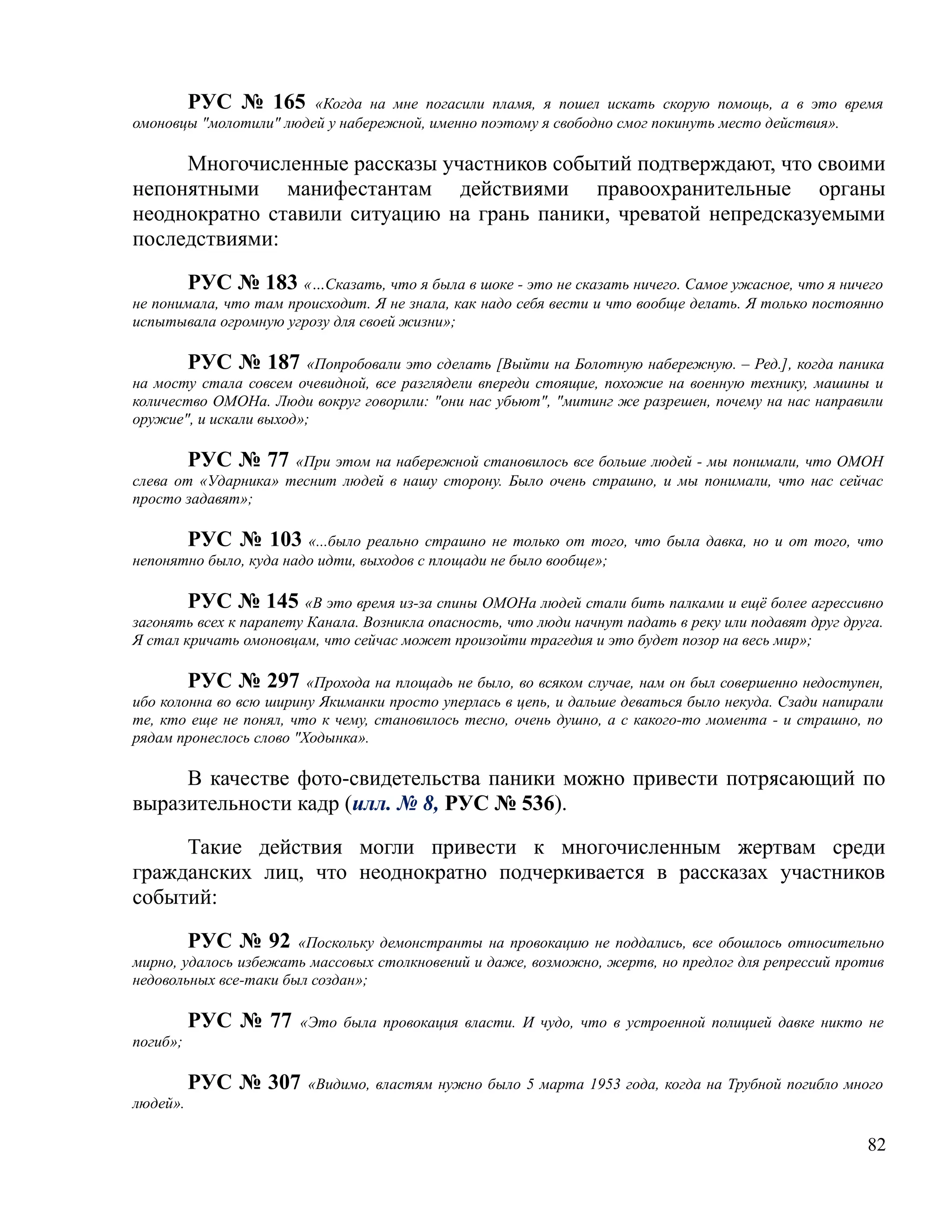РУС № 165 «Когда на мне погасили пламя, я пошел искать скорую помощь, а в это время
омоновцы "молотили" людей у набережной, именно поэтому я свободно смог покинуть место действия».

     Многочисленные рассказы участников событий подтверждают, что своими
непонятными манифестантам действиями правоохранительные органы
неоднократно ставили ситуацию на грань паники, чреватой непредсказуемыми
последствиями:

       РУС № 183 «…Сказать, что я была в шоке - это не сказать ничего. Самое ужасное, что я ничего
не понимала, что там происходит. Я не знала, как надо себя вести и что вообще делать. Я только постоянно
испытывала огромную угрозу для своей жизни»;

       РУС № 187 «Попробовали это сделать [Выйти на Болотную набережную. – Ред.], когда паника
на мосту стала совсем очевидной, все разглядели впереди стоящие, похожие на военную технику, машины и
количество ОМОНа. Люди вокруг говорили: "они нас убьют", "митинг же разрешен, почему на нас направили
оружие", и искали выход»;

          РУС № 77   «При этом на набережной становилось все больше людей - мы понимали, что ОМОН
слева от «Ударника» теснит людей в нашу сторону. Было очень страшно, и мы понимали, что нас сейчас
просто задавят»;

       РУС № 103 «...было реально страшно не только от того, что была давка, но и от того, что
непонятно было, куда надо идти, выходов с площади не было вообще»;

        РУС № 145 «В это время из-за спины ОМОНа людей стали бить палками и ещё более агрессивно
загонять всех к парапету Канала. Возникла опасность, что люди начнут падать в реку или подавят друг друга.
Я стал кричать омоновцам, что сейчас может произойти трагедия и это будет позор на весь мир»;

        РУС № 297 «Прохода на площадь не было, во всяком случае, нам он был совершенно недоступен,
ибо колонна во всю ширину Якиманки просто уперлась в цепь, и дальше деваться было некуда. Сзади напирали
те, кто еще не понял, что к чему, становилось тесно, очень душно, а с какого-то момента - и страшно, по
рядам пронеслось слово "Ходынка».

     В качестве фото-свидетельства паники можно привести потрясающий по
выразительности кадр (илл. № 8, РУС № 536).

     Такие действия могли привести к многочисленным жертвам среди
гражданских лиц, что неоднократно подчеркивается в рассказах участников
событий:

        РУС № 92 «Поскольку демонстранты на провокацию не поддались, все обошлось относительно
мирно, удалось избежать массовых столкновений и даже, возможно, жертв, но предлог для репрессий против
недовольных все-таки был создан»;

          РУС № 77     «Это была провокация власти. И чудо, что в устроенной полицией давке никто не
погиб»;

          РУС № 307     «Видимо, властям нужно было 5 марта 1953 года, когда на Трубной погибло много
людей».

                                                                                                       82
 