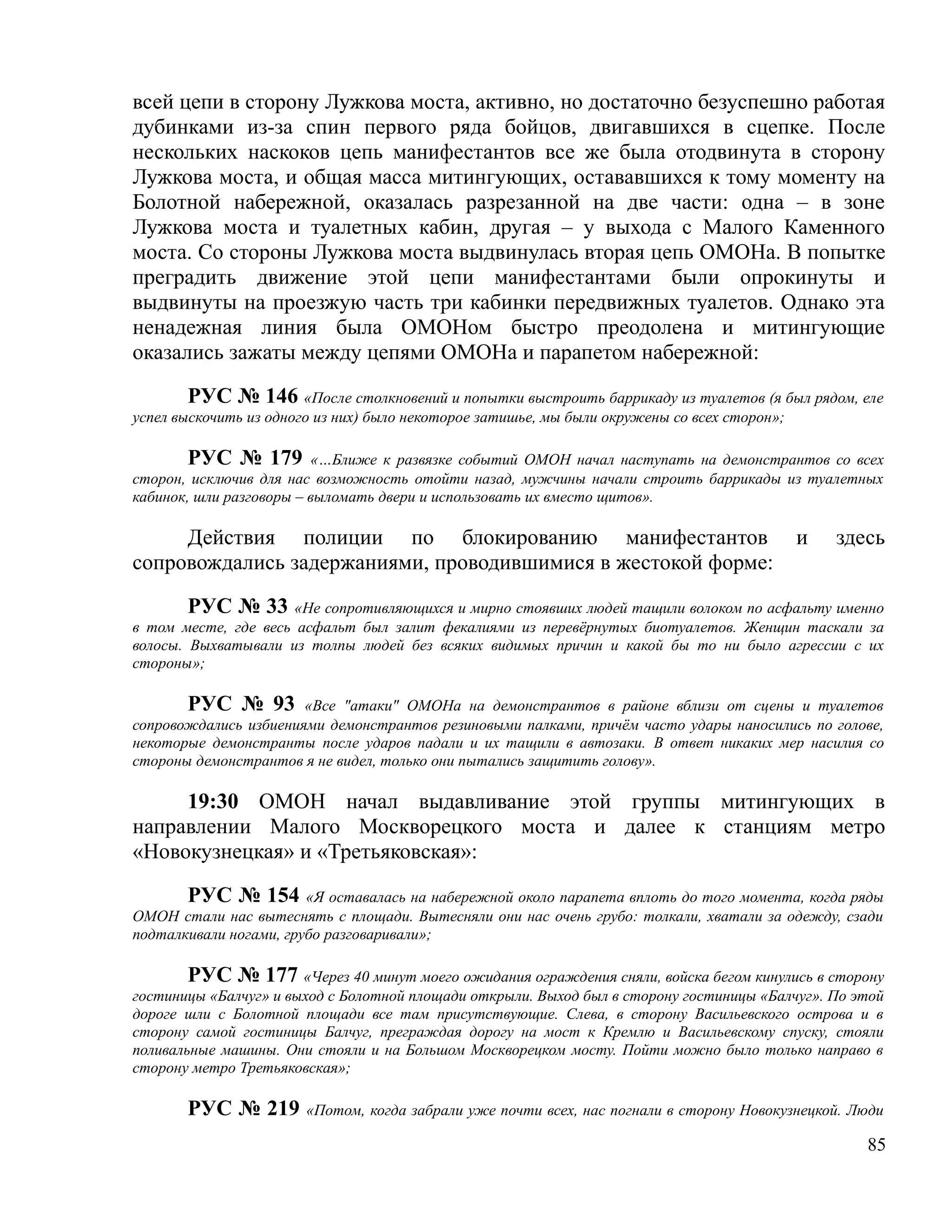 всей цепи в сторону Лужкова моста, активно, но достаточно безуспешно работая
дубинками из-за спин первого ряда бойцов, двигавшихся в сцепке. После
нескольких наскоков цепь манифестантов все же была отодвинута в сторону
Лужкова моста, и общая масса митингующих, остававшихся к тому моменту на
Болотной набережной, оказалась разрезанной на две части: одна – в зоне
Лужкова моста и туалетных кабин, другая – у выхода с Малого Каменного
моста. Со стороны Лужкова моста выдвинулась вторая цепь ОМОНа. В попытке
преградить движение этой цепи манифестантами были опрокинуты и
выдвинуты на проезжую часть три кабинки передвижных туалетов. Однако эта
ненадежная линия была ОМОНом быстро преодолена и митингующие
оказались зажаты между цепями ОМОНа и парапетом набережной:

        РУС № 146 «После столкновений и попытки выстроить баррикаду из туалетов (я был рядом, еле
успел выскочить из одного из них) было некоторое затишье, мы были окружены со всех сторон»;

        РУС № 179 «…Ближе к развязке событий ОМОН начал наступать на демонстрантов со всех
сторон, исключив для нас возможность отойти назад, мужчины начали строить баррикады из туалетных
кабинок, шли разговоры – выломать двери и использовать их вместо щитов».

     Действия полиции по блокированию манифестантов                                       и    здесь
сопровождались задержаниями, проводившимися в жестокой форме:

        РУС № 33 «Не сопротивляющихся и мирно стоявших людей тащили волоком по асфальту именно
в том месте, где весь асфальт был залит фекалиями из перевёрнутых биотуалетов. Женщин таскали за
волосы. Выхватывали из толпы людей без всяких видимых причин и какой бы то ни было агрессии с их
стороны»;

       РУС № 93 «Все "атаки" ОМОНа на демонстрантов в районе вблизи от сцены и туалетов
сопровождались избиениями демонстрантов резиновыми палками, причём часто удары наносились по голове,
некоторые демонстранты после ударов падали и их тащили в автозаки. В ответ никаких мер насилия со
стороны демонстрантов я не видел, только они пытались защитить голову».

     19:30 ОМОН начал выдавливание этой группы митингующих в
направлении Малого Москворецкого моста и далее к станциям метро
«Новокузнецкая» и «Третьяковская»:

       РУС № 154 «Я оставалась на набережной около парапета вплоть до того момента, когда ряды
ОМОН стали нас вытеснять с площади. Вытесняли они нас очень грубо: толкали, хватали за одежду, сзади
подталкивали ногами, грубо разговаривали»;

        РУС № 177 «Через 40 минут моего ожидания ограждения сняли, войска бегом кинулись в сторону
гостиницы «Балчуг» и выход с Болотной площади открыли. Выход был в сторону гостиницы «Балчуг». По этой
дороге шли с Болотной площади все там присутствующие. Слева, в сторону Васильевского острова и в
сторону самой гостиницы Балчуг, преграждая дорогу на мост к Кремлю и Васильевскому спуску, стояли
поливальные машины. Они стояли и на Большом Москворецком мосту. Пойти можно было только направо в
сторону метро Третьяковская»;

       РУС № 219       «Потом, когда забрали уже почти всех, нас погнали в сторону Новокузнецкой. Люди

                                                                                                   85
 
