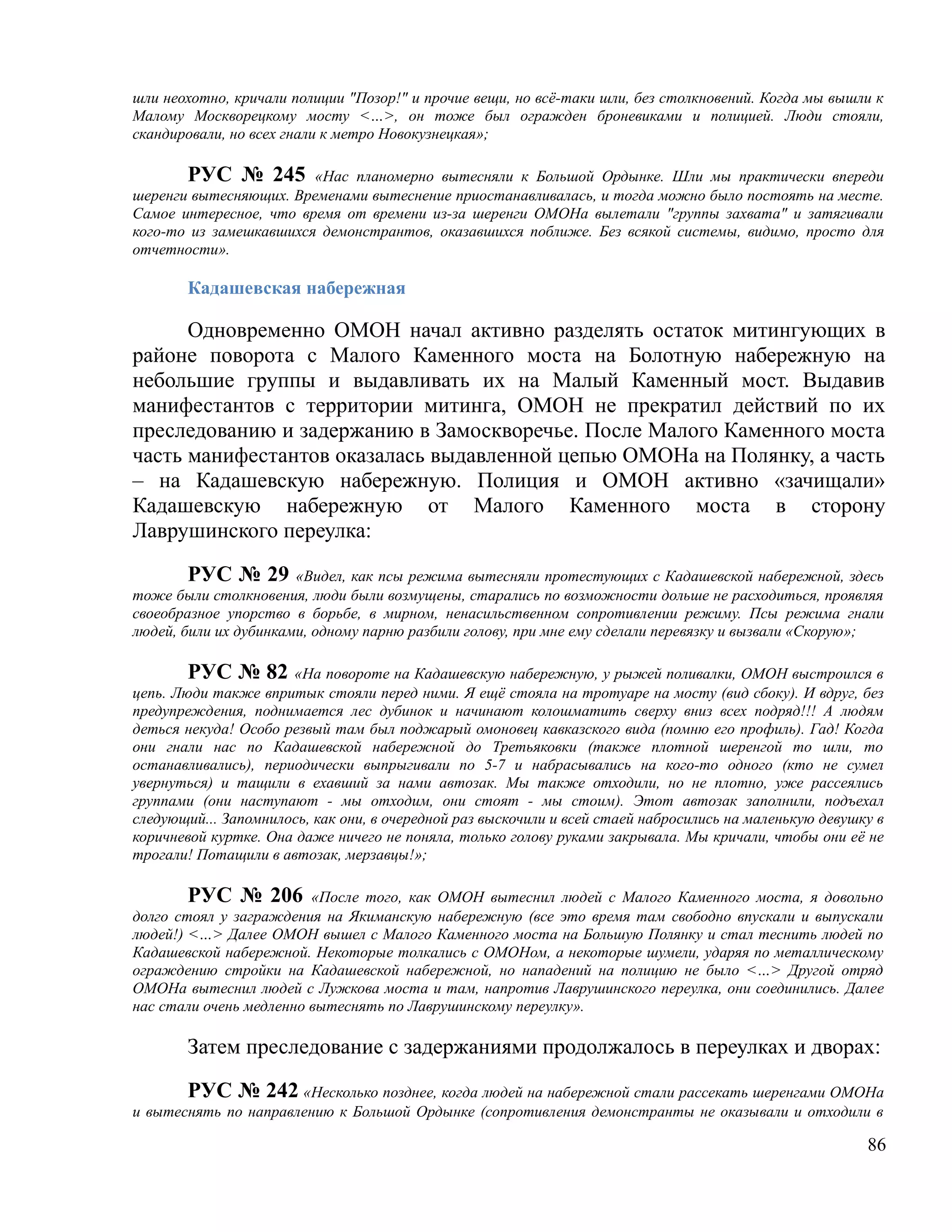 шли неохотно, кричали полиции "Позор!" и прочие вещи, но всё-таки шли, без столкновений. Когда мы вышли к
Малому Москворецкому мосту <…>, он тоже был огражден броневиками и полицией. Люди стояли,
скандировали, но всех гнали к метро Новокузнецкая»;

       РУС № 245 «Нас планомерно вытесняли к Большой Ордынке. Шли мы практически впереди
шеренги вытесняющих. Временами вытеснение приостанавливалась, и тогда можно было постоять на месте.
Самое интересное, что время от времени из-за шеренги ОМОНа вылетали "группы захвата" и затягивали
кого-то из замешкавшихся демонстрантов, оказавшихся поближе. Без всякой системы, видимо, просто для
отчетности».

       Кадашевская набережная

      Одновременно ОМОН начал активно разделять остаток митингующих в
районе поворота с Малого Каменного моста на Болотную набережную на
небольшие группы и выдавливать их на Малый Каменный мост. Выдавив
манифестантов с территории митинга, ОМОН не прекратил действий по их
преследованию и задержанию в Замоскворечье. После Малого Каменного моста
часть манифестантов оказалась выдавленной цепью ОМОНа на Полянку, а часть
– на Кадашевскую набережную. Полиция и ОМОН активно «зачищали»
Кадашевскую набережную от Малого Каменного моста в сторону
Лаврушинского переулка:

        РУС № 29 «Видел, как псы режима вытесняли протестующих с Кадашевской набережной, здесь
тоже были столкновения, люди были возмущены, старались по возможности дольше не расходиться, проявляя
своеобразное упорство в борьбе, в мирном, ненасильственном сопротивлении режиму. Псы режима гнали
людей, били их дубинками, одному парню разбили голову, при мне ему сделали перевязку и вызвали «Скорую»;

        РУС № 82 «На повороте на Кадашевскую набережную, у рыжей поливалки, ОМОН выстроился в
цепь. Люди также впритык стояли перед ними. Я ещё стояла на тротуаре на мосту (вид сбоку). И вдруг, без
предупреждения, поднимается лес дубинок и начинают колошматить сверху вниз всех подряд!!! А людям
деться некуда! Особо резвый там был поджарый омоновец кавказского вида (помню его профиль). Гад! Когда
они гнали нас по Кадашевской набережной до Третьяковки (также плотной шеренгой то шли, то
останавливались), периодически выпрыгивали по 5-7 и набрасывались на кого-то одного (кто не сумел
увернуться) и тащили в ехавший за нами автозак. Мы также отходили, но не плотно, уже рассеялись
группами (они наступают - мы отходим, они стоят - мы стоим). Этот автозак заполнили, подъехал
следующий... Запомнилось, как они, в очередной раз выскочили и всей стаей набросились на маленькую девушку в
коричневой куртке. Она даже ничего не поняла, только голову руками закрывала. Мы кричали, чтобы они её не
трогали! Потащили в автозак, мерзавцы!»;

       РУС № 206         «После того, как ОМОН вытеснил людей с Малого Каменного моста, я довольно
долго стоял у заграждения на Якиманскую набережную (все это время там свободно впускали и выпускали
людей!) <…> Далее ОМОН вышел с Малого Каменного моста на Большую Полянку и стал теснить людей по
Кадашевской набережной. Некоторые толкались с ОМОНом, а некоторые шумели, ударяя по металлическому
ограждению стройки на Кадашевской набережной, но нападений на полицию не было <…> Другой отряд
ОМОНа вытеснил людей с Лужкова моста и там, напротив Лаврушинского переулка, они соединились. Далее
нас стали очень медленно вытеснять по Лаврушинскому переулку».

       Затем преследование с задержаниями продолжалось в переулках и дворах:

       РУС № 242 «Несколько позднее, когда людей на набережной стали рассекать шеренгами ОМОНа
и вытеснять по направлению к Большой Ордынке (сопротивления демонстранты не оказывали и отходили в

                                                                                                         86
 