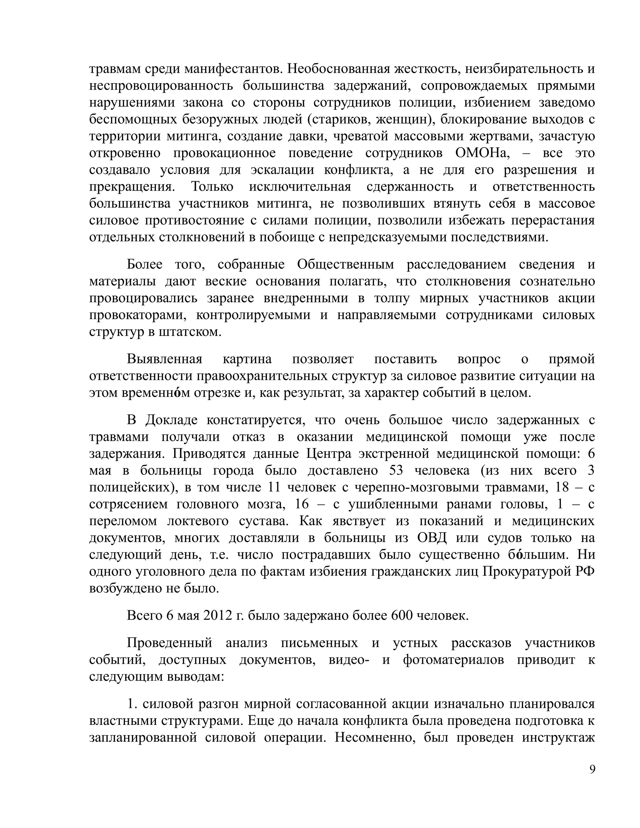 травмам среди манифестантов. Необоснованная жесткость, неизбирательность и
неспровоцированность большинства задержаний, сопровождаемых прямыми
нарушениями закона со стороны сотрудников полиции, избиением заведомо
беспомощных безоружных людей (стариков, женщин), блокирование выходов с
территории митинга, создание давки, чреватой массовыми жертвами, зачастую
откровенно провокационное поведение сотрудников ОМОНа, – все это
создавало условия для эскалации конфликта, а не для его разрешения и
прекращения. Только исключительная сдержанность и ответственность
большинства участников митинга, не позволивших втянуть себя в массовое
силовое противостояние с силами полиции, позволили избежать перерастания
отдельных столкновений в побоище с непредсказуемыми последствиями.
      Более того, собранные Общественным расследованием сведения и
материалы дают веские основания полагать, что столкновения сознательно
провоцировались заранее внедренными в толпу мирных участников акции
провокаторами, контролируемыми и направляемыми сотрудниками силовых
структур в штатском.
      Выявленная картина позволяет поставить вопрос о прямой
ответственности правоохранительных структур за силовое развитие ситуации на
этом временнóм отрезке и, как результат, за характер событий в целом.
      В Докладе констатируется, что очень большое число задержанных с
травмами получали отказ в оказании медицинской помощи уже после
задержания. Приводятся данные Центра экстренной медицинской помощи: 6
мая в больницы города было доставлено 53 человека (из них всего 3
полицейских), в том числе 11 человек с черепно-мозговыми травмами, 18 – с
сотрясением головного мозга, 16 – с ушибленными ранами головы, 1 – с
переломом локтевого сустава. Как явствует из показаний и медицинских
документов, многих доставляли в больницы из ОВД или судов только на
следующий день, т.е. число пострадавших было существенно бόльшим. Ни
одного уголовного дела по фактам избиения гражданских лиц Прокуратурой РФ
возбуждено не было.
     Всего 6 мая 2012 г. было задержано более 600 человек.
     Проведенный анализ письменных и устных рассказов участников
событий, доступных документов, видео- и фотоматериалов приводит к
следующим выводам:
      1. силовой разгон мирной согласованной акции изначально планировался
властными структурами. Еще до начала конфликта была проведена подготовка к
запланированной силовой операции. Несомненно, был проведен инструктаж

                                                                          9
 