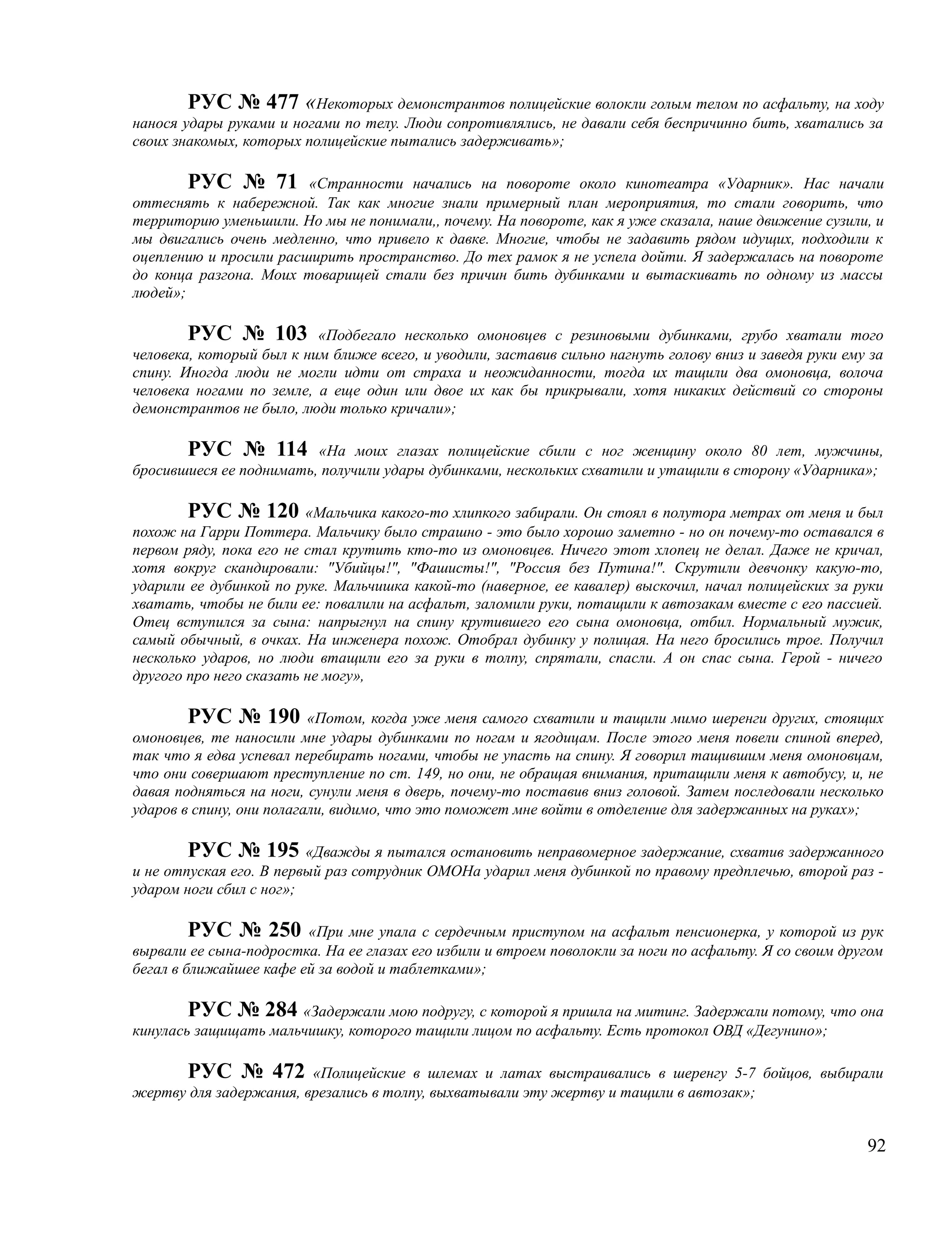 РУС № 477 «Некоторых демонстрантов полицейские волокли голым телом по асфальту, на ходу
нанося удары руками и ногами по телу. Люди сопротивлялись, не давали себя беспричинно бить, хватались за
своих знакомых, которых полицейские пытались задерживать»;

        РУС № 71 «Странности начались на повороте около кинотеатра «Ударник». Нас начали
оттеснять к набережной. Так как многие знали примерный план мероприятия, то стали говорить, что
территорию уменьшили. Но мы не понимали,, почему. На повороте, как я уже сказала, наше движение сузили, и
мы двигались очень медленно, что привело к давке. Многие, чтобы не задавить рядом идущих, подходили к
оцеплению и просили расширить пространство. До тех рамок я не успела дойти. Я задержалась на повороте
до конца разгона. Моих товарищей стали без причин бить дубинками и вытаскивать по одному из массы
людей»;

        РУС № 103 «Подбегало несколько омоновцев с резиновыми дубинками, грубо хватали того
человека, который был к ним ближе всего, и уводили, заставив сильно нагнуть голову вниз и заведя руки ему за
спину. Иногда люди не могли идти от страха и неожиданности, тогда их тащили два омоновца, волоча
человека ногами по земле, а еще один или двое их как бы прикрывали, хотя никаких действий со стороны
демонстрантов не было, люди только кричали»;

       РУС № 114 «На моих глазах полицейские сбили с ног женщину около 80 лет, мужчины,
бросившиеся ее поднимать, получили удары дубинками, нескольких схватили и утащили в сторону «Ударника»;

        РУС № 120 «Мальчика какого-то хлипкого забирали. Он стоял в полутора метрах от меня и был
похож на Гарри Поттера. Мальчику было страшно - это было хорошо заметно - но он почему-то оставался в
первом ряду, пока его не стал крутить кто-то из омоновцев. Ничего этот хлопец не делал. Даже не кричал,
хотя вокруг скандировали: "Убийцы!", "Фашисты!", "Россия без Путина!". Скрутили девчонку какую-то,
ударили ее дубинкой по руке. Мальчишка какой-то (наверное, ее кавалер) выскочил, начал полицейских за руки
хватать, чтобы не били ее: повалили на асфальт, заломили руки, потащили к автозакам вместе с его пассией.
Отец вступился за сына: напрыгнул на спину крутившего его сына омоновца, отбил. Нормальный мужик,
самый обычный, в очках. На инженера похож. Отобрал дубинку у полицая. На него бросились трое. Получил
несколько ударов, но люди втащили его за руки в толпу, спрятали, спасли. А он спас сына. Герой - ничего
другого про него сказать не могу»,

        РУС № 190 «Потом, когда уже меня самого схватили и тащили мимо шеренги других, стоящих
омоновцев, те наносили мне удары дубинками по ногам и ягодицам. После этого меня повели спиной вперед,
так что я едва успевал перебирать ногами, чтобы не упасть на спину. Я говорил тащившим меня омоновцам,
что они совершают преступление по ст. 149, но они, не обращая внимания, притащили меня к автобусу, и, не
давая подняться на ноги, сунули меня в дверь, почему-то поставив вниз головой. Затем последовали несколько
ударов в спину, они полагали, видимо, что это поможет мне войти в отделение для задержанных на руках»;

        РУС № 195 «Дважды я пытался остановить неправомерное задержание, схватив задержанного
и не отпуская его. В первый раз сотрудник ОМОНа ударил меня дубинкой по правому предплечью, второй раз -
ударом ноги сбил с ног»;

         РУС № 250 «При мне упала с сердечным приступом на асфальт пенсионерка, у которой из рук
вырвали ее сына-подростка. На ее глазах его избили и втроем поволокли за ноги по асфальту. Я со своим другом
бегал в ближайшее кафе ей за водой и таблетками»;

        РУС № 284 «Задержали мою подругу, с которой я пришла на митинг. Задержали потому, что она
кинулась защищать мальчишку, которого тащили лицом по асфальту. Есть протокол ОВД «Дегунино»;

      РУС № 472 «Полицейские в шлемах и латах выстраивались в шеренгу 5-7 бойцов, выбирали
жертву для задержания, врезались в толпу, выхватывали эту жертву и тащили в автозак»;


                                                                                                         92
 