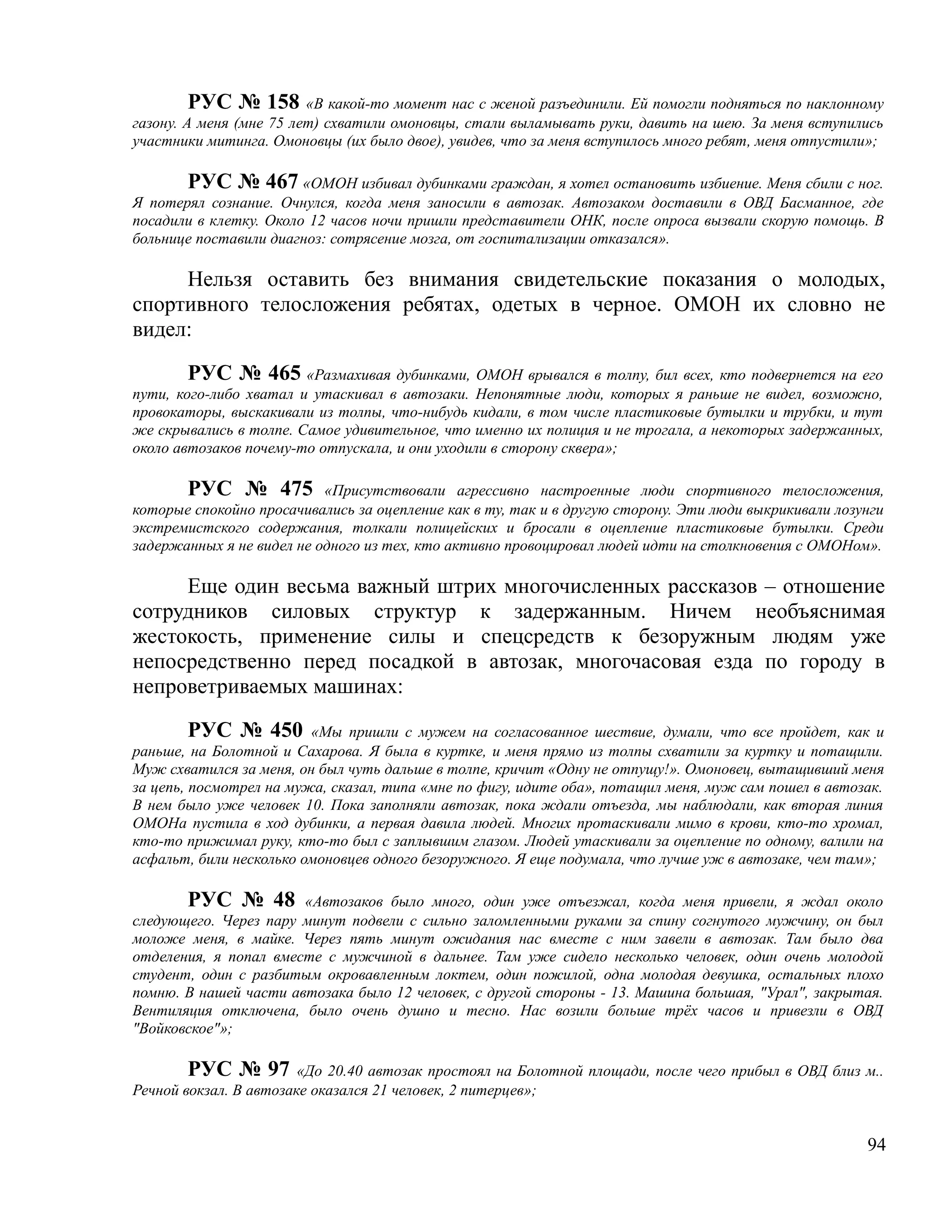 РУС № 158 «В какой-то момент нас с женой разъединили. Ей помогли подняться по наклонному
газону. А меня (мне 75 лет) схватили омоновцы, стали выламывать руки, давить на шею. За меня вступились
участники митинга. Омоновцы (их было двое), увидев, что за меня вступилось много ребят, меня отпустили»;

       РУС № 467 «ОМОН избивал дубинками граждан, я хотел остановить избиение. Меня сбили с ног.
Я потерял сознание. Очнулся, когда меня заносили в автозак. Автозаком доставили в ОВД Басманное, где
посадили в клетку. Около 12 часов ночи пришли представители ОНК, после опроса вызвали скорую помощь. В
больнице поставили диагноз: сотрясение мозга, от госпитализации отказался».

     Нельзя оставить без внимания свидетельские показания о молодых,
спортивного телосложения ребятах, одетых в черное. ОМОН их словно не
видел:

        РУС № 465 «Размахивая дубинками, ОМОН врывался в толпу, бил всех, кто подвернется на его
пути, кого-либо хватал и утаскивал в автозаки. Непонятные люди, которых я раньше не видел, возможно,
провокаторы, выскакивали из толпы, что-нибудь кидали, в том числе пластиковые бутылки и трубки, и тут
же скрывались в толпе. Самое удивительное, что именно их полиция и не трогала, а некоторых задержанных,
около автозаков почему-то отпускала, и они уходили в сторону сквера»;

       РУС № 475 «Присутствовали агрессивно настроенные люди спортивного телосложения,
которые спокойно просачивались за оцепление как в ту, так и в другую сторону. Эти люди выкрикивали лозунги
экстремистского содержания, толкали полицейских и бросали в оцепление пластиковые бутылки. Среди
задержанных я не видел не одного из тех, кто активно провоцировал людей идти на столкновения с ОМОНом».

     Еще один весьма важный штрих многочисленных рассказов – отношение
сотрудников силовых структур к задержанным. Ничем необъяснимая
жестокость, применение силы и спецсредств к безоружным людям уже
непосредственно перед посадкой в автозак, многочасовая езда по городу в
непроветриваемых машинах:

         РУС № 450 «Мы пришли с мужем на согласованное шествие, думали, что все пройдет, как и
раньше, на Болотной и Сахарова. Я была в куртке, и меня прямо из толпы схватили за куртку и потащили.
Муж схватился за меня, он был чуть дальше в толпе, кричит «Одну не отпущу!». Омоновец, вытащивший меня
за цепь, посмотрел на мужа, сказал, типа «мне по фигу, идите оба», потащил меня, муж сам пошел в автозак.
В нем было уже человек 10. Пока заполняли автозак, пока ждали отъезда, мы наблюдали, как вторая линия
ОМОНа пустила в ход дубинки, а первая давила людей. Многих протаскивали мимо в крови, кто-то хромал,
кто-то прижимал руку, кто-то был с заплывшим глазом. Людей утаскивали за оцепление по одному, валили на
асфальт, били несколько омоновцев одного безоружного. Я еще подумала, что лучше уж в автозаке, чем там»;

       РУС № 48 «Автозаков было много, один уже отъезжал, когда меня привели, я ждал около
следующего. Через пару минут подвели с сильно заломленными руками за спину согнутого мужчину, он был
моложе меня, в майке. Через пять минут ожидания нас вместе с ним завели в автозак. Там было два
отделения, я попал вместе с мужчиной в дальнее. Там уже сидело несколько человек, один очень молодой
студент, один с разбитым окровавленным локтем, один пожилой, одна молодая девушка, остальных плохо
помню. В нашей части автозака было 12 человек, с другой стороны - 13. Машина большая, "Урал", закрытая.
Вентиляция отключена, было очень душно и тесно. Нас возили больше трёх часов и привезли в ОВД
"Войковское"»;

        РУС № 97 «До 20.40 автозак простоял на Болотной площади, после чего прибыл в ОВД близ м..
Речной вокзал. В автозаке оказался 21 человек, 2 питерцев»;


                                                                                                       94
 